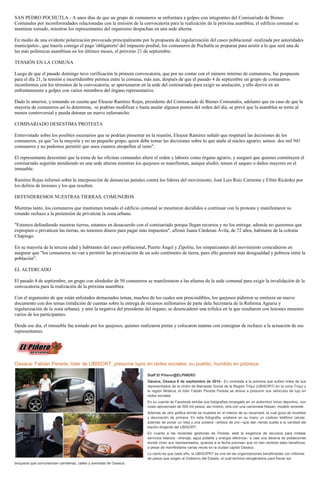 SAN PEDRO POCHUTLA.- A unos días de que un grupo de comuneros se enfrentara a golpes con integrantes del Comisariado de Bienes Comunales por inconformidades relacionadas con la emisión de la convocatoria para la realización de la próxima asamblea, el edificio comunal se mantiene tomado, mientras los representantes del organismo despachan en una sede alterna. 
En medio de una evidente polarización provocada principalmente por la propuesta de regularización del casco poblacional -realizada por autoridades municipales-, que traería consigo el pago 'obligatorio' del impuesto predial, los comuneros de Pochutla se preparan para asistir a lo que será una de las más polémicas asambleas en los últimos meses, el próximo 21 de septiembre. 
TENSIÓN EN LA COMUNA 
Luego de que el pasado domingo tuvo verificación la primera convocatoria, que por no contar con el número mínimo de comuneros, fue pospuesta para el día 21, la tensión e incertidumbre permea entre la comuna, más aun, después de que el pasado 4 de septiembre un grupo de comuneros inconformes con los términos de la convocatoria, se apersonaron en la sede del comisariado para exigir su anulación, y ello derivó en un enfrentamiento a golpes con varios miembros del órgano representativo. 
Dado lo anterior, y tomando en cuenta que Eleazar Ramírez Rojas, presidente del Comisariado de Bienes Comunales, adelantó que en caso de que la mayoría de comuneros así lo determine, se podrían modificar o hasta anular algunos puntos del orden del día, se prevé que la asamblea se torne al menos controversial y pueda detonar un nuevo zafarrancho. 
COMISARIADO DESESTIMA PROTESTA 
Entrevistado sobre los posibles escenarios que se podrían presentar en la reunión, Eleazar Ramírez señaló que respetará las decisiones de los comuneros, ya que "es la mayoría y no un pequeño grupo, quien debe tomar las decisiones sobre lo que atañe al núcleo agrario; somos dos mil 941 comuneros y no podemos permitir que unos cuantos atropellen al resto". 
El representante desestimó que la toma de las oficinas comunales altere el orden y labores como órgano agrario, y aseguró que quienes constituyen el comisariado seguirán atendiendo en una sede alterna mientras los quejosos se manifiestan, aunque aludió, temen el saqueo o daños mayores en el inmueble. 
Ramírez Rojas informó sobre la interposición de denuncias penales contra los líderes del movimiento, José Luis Ruiz Carmona y Efrén Ricárdez por los delitos de lesiones y los que resulten. 
DEFENDEREMOS NUESTRAS TIERRAS: COMUNEROS 
Mientras tanto, los comuneros que mantienen tomado el edificio comunal se mostraron decididos a continuar con la protesta y manifestaron su rotundo rechazo a la pretensión de privatizar la zona urbana. 
"Estamos defendiendo nuestras tierras, estamos en desacuerdo con el comisariado porque llegan recursos y no los entrega; además no queremos que expropien o privaticen las tierras, no tenemos dinero para pagar más impuestos", afirmó Juana Cárdenas Ávila, de 72 años, habitante de la colonia Chapingo. 
En su mayoría de la tercera edad y habitantes del casco poblacional, Puerto Ángel y Zipolite, los simpatizantes del movimiento coincidieron en asegurar que "los comuneros no van a permitir las privatización de un solo centímetro de tierra, pues ello generará más desigualdad y pobreza entre la población". 
EL ALTERCADO 
El pasado 4 de septiembre, un grupo con alrededor de 50 comuneros se manifestaron a las afueras de la sede comunal para exigir la invalidación de la convocatoria para la realización de la próxima asamblea. 
Con el argumento de que están enlistados demasiados temas, muchos de los cuales son prescindibles, los quejosos pidieron se emitiera un nuevo documento con dos temas (rendición de cuentas sobre la entrega de recursos millonarios de parte dela Secretaría de la Reforma Agraria y regularización de la zona urbana), y ante la negativa del presidente del órgano, se desencadenó una trifulca en la que resultaron con lesiones menores varios de los participantes. 
Desde ese día, el inmueble fue tomado por los quejosos, quienes realizaron pintas y colocaron mantas con consignas de rechazo a la actuación de sus representantes. 
Oaxaca: Fabián Pereda, líder de UBISORT, presume lujos en redes sociales; su pueblo, hundido en pobreza Staff El Piñero/@ELPINERO Oaxaca, Oaxaca 8 de septiembre de 2014.- En contraste a la pobreza que sufren miles de sus representados de la Unión de Bienestar Social de la Región Triqui (UBISORT) en la zona Triqui y la región Mixteca, el líder Fabián Pereda Pereda se atreve a presumir sus vehiculos de lujo en redes sociales. En su cuenta de Facebook exhibe sus fotografías recargado en un automóvil Volvo deportivo, con costo aproximado de 500 mil pesos; así mismo, otra con una camioneta Nissan, modelo reciente. Además de otra gráfica donde se muestra en el interior de su recamará, la cual goza de muebles y decoración de primera. En esta fotografía, sostiene en su mano un costoso teléfono celular, además de portar un reloj y una pulsera –ambos de oro—que dan rienda suelta a la vanidad del bisoño dirigente del UBISORT. En cuanto a las recientes gestorías de Pereda, está la exigencia de recursos para instalar servicios básicos –drenaje, agua potable y energía eléctrica-- a casi una decena de poblaciones donde viven sus representados, quienes a la fecha precisan que no han recibido tales beneficios, a pesar de manifestarse varias veces en la ciudad capital Oaxaca. Lo cierto es que cada año, la UBISOPRT es una de las organizaciones beneficiadas con millones de pesos que exigen al Gobierno del Estado, el cual termina otorgándolos para frenar los bloqueos que convulsionan carreteras, calles y avenidas de Oaxaca.  