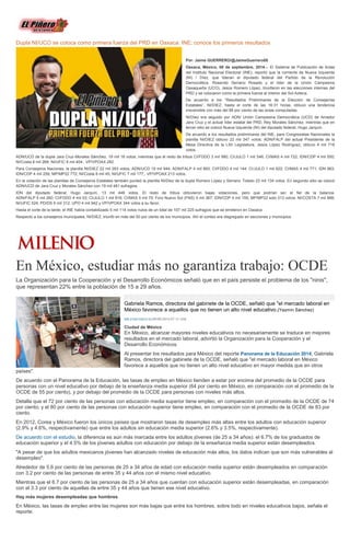 Dupla NI/UCO se coloca como primera fuerza del PRD en Oaxaca: INE; conoce los primeros resultados Por: Jaime GUERRERO/@JaimeGuerrero08 Oaxaca, México; 08 de septiembre, 2014.-- El Sistema de Publicación de Actas del Instituto Nacional Electoral (INE), reportó que la corriente de Nueva Izquierda (NI) / Díez, que lideran el diputado federal del Partido de la Revolución Democrática, Rosendo Serrano Rosado y el líder de la Unión Campesina Oaxaqueña (UCO), Jesús Romero López, triunfaron en las elecciones internas del PRD y se colocaron como la primera fuerza al interior del Sol Azteca. De acuerdo a los “Resultados Preliminares de la Elección de Consejerías Estatales”, NI/DIEZ, hasta el corte de las 16:31 horas, obtuvo una tendencia irreversible con más del 98 por ciento de las actas computadas. NI/Diez era seguido por ADN/ Unión Campesina Democrática (UCD) de Amador Jara Cruz y el actual líder estatal del PRD, Rey Morales Sánchez; mientras que en tercer sitio se colocó Nueva Izquierda (NI) del diputado federal, Hugo Jarquín. De acuerdo a los resultados preliminares del INE, para Congresistas Nacionales la planilla NI/DIEZ obtuvo 22 mil 347 votos; ADN/FALP del actual Presidente de la Mesa Directiva de la LXII Legislatura, Jesús López Rodríguez, obtuvo 4 mil 718 votos. ADN/UCD de la dupla Jara Cruz-Morales Sánchez, 19 mil 18 votos; mientras que el resto de tribus CI/FDDO 3 mil 980; CI/JULO 1 mil 546; CI/MAS 4 mil 722; IDN/CDP 4 mil 550; NI/Costa 8 mil 268; NI/UFIC 6 mil 404; VP/VPOAX 282 Para Consejeros Naciones, la planilla NI/DIEZ 22 mil 283 votos; ADN/UCD 19 mil 944; ADN/FALP 4 mil 893; CI/FDDO 4 mil 144; CI/JULO 1 mil 622; CI/MAS 4 mil 771; IDN 963; IDN/CDP 4 mil 259; MP/MP22 772; NI/Costa 8 mil 45; NI/UFIC 7 mil 177; VP/VPOAX 213 votos. En la votación de las planillas de Consejeros Estatales también punteó la planilla NI/Diez de la dupla Romero López y Serrano Toledo 23 mil 134 votos. En segundo sitio se colocó ADN/UCD de Jara Cruz y Morales Sánchez con 19 mil 481 sufragios. IDN del diputado federal, Hugo Jarquín, 13 mil 448 votos. El resto de tribus obtuvieron bajas votaciones, pero que podrían ser el fiel de la balanza. ADN/FALP 5 mil 260; CI/FDDO 4 mil 53; CI/JULO 1 mil 816; CI/MAS 5 mil 70; Foro Nuevo Sol (FNS) 5 mil 367; IDN/CDP 4 mil 159; MP/MP22 solo 313 votos; NI/COSTA 7 mil 888; NI/UFIC 524; PD/DS 6 mil 312; UPO 4 mil 942 y VP/VPOAX 344 votos a su favor. Hasta el corte de la tarde, el INE había contabilizado 5 mil 114 votos nulos de un total de 107 mil 225 sufragios que se emitieron en Oaxaca Respecto a los consejeros municipales, NI/DIEZ, triunfó en más del 50 por ciento de los municipios. Ahí el conteo era disgregado en secciones y municipios. 
En México, estudiar más no garantiza trabajo: OCDE 
La Organización para la Cooperación y el Desarrollo Económicos señaló que en el país persiste el problema de los "ninis", que representan 22% entre la población de 15 a 29 años. Gabriela Ramos, directora del gabinete de la OCDE, señaló que "el mercado laboral en México favorece a aquellos que no tienen un alto nivel educativo.(Yazmín Sánchez) MILENIO DIGITAL09/09/2014 07:13 AM Ciudad de México En México, alcanzar mayores niveles educativos no necesariamente se traduce en mejores resultados en el mercado laboral, advirtió la Organización para la Cooperación y el Desarrollo Económicos. Al presentar los resultados para México del reporte Panorama de la Educación 2014, Gabriela Ramos, directora del gabinete de la OCDE, señaló que "el mercado laboral en México favorece a aquellos que no tienen un alto nivel educativo en mayor medida que en otros países". De acuerdo con el Panorama de la Educación, las tasas de empleo en México tienden a estar por encima del promedio de la OCDE para personas con un nivel educativo por debajo de la enseñanza media superior (64 por ciento en México, en comparación con el promedio de la OCDE de 55 por ciento), y por debajo del promedio de la OCDE para personas con niveles más altos. Detalla que el 72 por ciento de las personas con educación media superior tiene empleo, en comparación con el promedio de la OCDE de 74 por ciento; y el 80 por ciento de las personas con educación superior tiene empleo, en comparación con el promedio de la OCDE de 83 por ciento. En 2012, Corea y México fueron los únicos países que mostraron tasas de desempleo más altas entre los adultos con educación superior (2.9% y 4.6%, respectivamente) que entre los adultos sin educación media superior (2.6% y 3.5%, respectivamente). De acuerdo con el estudio, la diferencia es aún más marcada entre los adultos jóvenes (de 25 a 34 años): el 6.7% de los graduados de educación superior y el 4.5% de los jóvenes adultos con educación por debajo de la enseñanza media superior están desempleados. "A pesar de que los adultos mexicanos jóvenes han alcanzado niveles de educación más altos, los datos indican que son más vulnerables al desempleo". Alrededor de 5.6 por ciento de las personas de 25 a 34 años de edad con educación media superior están desempleados en comparación con 3.2 por ciento de las personas de entre 35 y 44 años con el mismo nivel educativo. Mientras que el 6.7 por ciento de las personas de 25 a 34 años que cuentan con educación superior están desempleadas, en comparación con el 3.3 por ciento de aquellas de entre 35 y 44 años que tienen ese nivel educativo. Hay más mujeres desempleadas que hombres En México, las tasas de empleo entre las mujeres son más bajas que entre los hombres, sobre todo en niveles educativos bajos, señala el reporte.  