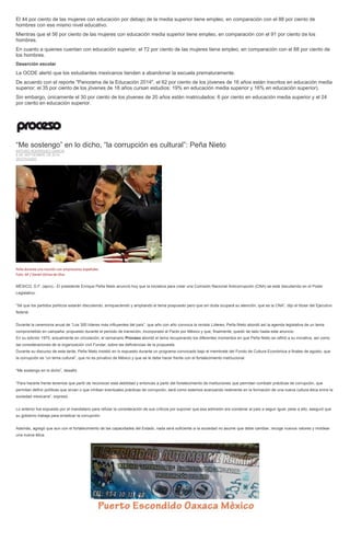 El 44 por ciento de las mujeres con educación por debajo de la media superior tiene empleo, en comparación con el 88 por ciento de hombres con ese mismo nivel educativo. Mientras que el 56 por ciento de las mujeres con educación media superior tiene empleo, en comparación con el 91 por ciento de los hombres. En cuanto a quienes cuentan con educación superior, el 72 por ciento de las mujeres tiene empleo, en comparación con el 88 por ciento de los hombres. Deserción escolar La OCDE alertó que los estudiantes mexicanos tienden a abandonar la escuela prematuramente. De acuerdo con el reporte "Panorama de la Educación 2014", el 62 por ciento de los jóvenes de 16 años están inscritos en educación media superior; el 35 por ciento de los jóvenes de 18 años cursan estudios: 19% en educación media superior y 16% en educación superior). Sin embargo, únicamente el 30 por ciento de los jóvenes de 20 años están matriculados: 6 por ciento en educación media superior y el 24 por ciento en educación superior. 
“Me sostengo” en lo dicho, “la corrupción es cultural”: Peña Nieto ARTURO RODRÍGUEZ GARCÍA 8 DE SEPTIEMBRE DE 2014 DESTACADO 
Peña durante una reunión con empresarios españoles. Foto: AP / Daniel Ochoa de Olza 
MÉXICO, D.F. (apro).- El presidente Enrique Peña Nieto anunció hoy que la iniciativa para crear una Comisión Nacional Anticorrupción (CNA) se está discutiendo en el Poder Legislativo. 
“Sé que los partidos políticos estarán discutiendo, enriqueciendo y ampliando el tema pospuesto pero que sin duda ocupará su atención, que es la CNA”, dijo el titular del Ejecutivo federal. 
Durante la ceremonia anual de “Los 300 líderes más influyentes del país”, que año con año convoca la revista Líderes, Peña Nieto abordó así la agenda legislativa de un tema comprometido en campaña, propuesto durante el periodo de transición, incorporado al Pacto por México y que, finalmente, quedó de lado hasta este anuncio. 
En su edición 1975, actualmente en circulación, el semanario Proceso abordó el tema recuperando los diferentes momentos en que Peña Nieto se refirió a su iniciativa, así como las consideraciones de la organización civil Fundar, sobre las deficiencias de la propuesta. 
Durante su discurso de esta tarde, Peña Nieto insistió en lo expuesto durante un programa convocado bajo el membrete del Fondo de Cultura Económica a finales de agosto, que la corrupción es “un tema cultural”, que no es privativo de México y que se le debe hacer frente con el fortalecimiento institucional. 
“Me sostengo en lo dicho”, desafió. 
“Para hacerle frente tenemos que partir de reconocer esta debilidad y entonces a partir del fortalecimiento de instituciones que permitan combatir prácticas de corrupción, que permitan definir políticas que sirvan o que inhiban eventuales prácticas de corrupción, será como estemos avanzando realmente en la formación de una nueva cultura ética entre la sociedad mexicana”, expresó. 
Lo anterior fue expuesto por el mandatario para refutar la consideración de sus críticos por suponer que esa admisión era condenar al país a seguir igual; pese a ello, aseguró que su gobierno trabaja para erradicar la corrupción. 
Además, agregó que aun con el fortalecimiento de las capacidades del Estado, nada será suficiente si la sociedad no asume que debe cambiar, recoge nuevos valores y moldear una nueva ética. 
 