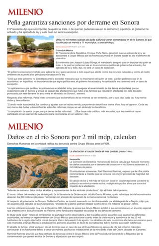 Peña garantiza sanciones por derrame en Sonora 
El Presidente dijo que sin importar de quién se trate, o de qué tan poderoso sea en lo económico o político, el gobierno ha actuado y ha aplicado la ley y este caso no será la excepción. Unos 40 mil metros cúbicos de ácido sulfúrico fueron derramados en el río Sonora, lo que ha afectado al menos a 11 municipios. (Cortesía Profepa) SILVIA ARELLANO09/09/2014 12:04 AM Ciudad de México El Presidente de la República, Enrique Peña Nieto, garantizó que se aplicará la ley y se sancionará a Grupo México por los hechos ocurridos en Sonora donde se dio el derrame de una mina. En entrevista con Joaquín López-Dóriga, el mandatario aseguró que sin importar de quién se trate, o de qué tan poderoso sea en lo económico o político el gobierno ha actuado y ha aplicado la ley y éste, dijo, no será un caso de excepción. “El gobierno está comprometido para aplicar la ley y para sancionar a todo aquel que atente contra los recursos naturales y contra el medio ambiente de acuerdo a los principios marcados en la ley. “Creo que este gobierno ha acreditado ante la sociedad mexicana que no importando de quién se trate, qué tan poderoso sea en lo económico, en lo político, no importando de qué signo político sea, el gobierno ha actuado y ha aplicado la ley y éste no será un caso de excepción. “Lo aplicaremos a pie juntillas, lo aplicaremos a cabalidad la ley para asen el estado de Sonora”, aseveró. Respecto a las reformas, Peña Nieto consideró que los beneficios de las mismas se van sintiendo, por lo que, dijo, cada vez hay menos dudas y desconfianza. “Cuando nadie lo esperaba, los cambios y ajustes que se habían venido posponiendo desde hace varios años, hoy se lograron. Cada vez son menos las dudas y desconfianzas sobre las reformas porque se van sintiendo los beneficios. “La ampliación de varios proyectos que deriva de las reformas (…) Que haya más créditos, más escuelas, que los maestros hayan participado en un examen de evaluación para incorporarse en un sistema”, dijo. 
Daños en el río Sonora por 2 mil mdp, calculan 
Derechos Humanos en la entidad ratifica su denuncia contra Grupo México ante la PGR. La afectación al caudal desde el mes pasado. (Héctor Téllez) FELIPE LARIOS09/09/2014 04:18 AM Hermosillo La Comisión de Derechos Humanos de Sonora calcula que hasta el momento los daños causados por el derrame de tóxicos en el río Sonora ascienden a 2 mil millones de pesos. El ombudsman sonorense, Raúl Ramírez Ramírez, expuso que la cifra podría incrementarse a medida que se conozca con mayor precisión la magnitud del desastre. El cálculo de los 2 mil mdp se hizo con base en las percepciones que tiene la población económica-mente activa, multiplicado por los años que durará el impacto de la afectación. “Además se sumaron datos de los alcaldes y representantes de los sectores productivos”, dijo el titular del organismo. El monto difiere del revelado por el delegado de la Secretaría de Gobernación, Adolfo García Morales, quién refirió que los daños estimados alcanzan los 800 millones de pesos, “sin contar con el costo de reposición de la marca comercial río Sonora. Al respecto, el gobernador de Sonora, Guillermo Padrés, se mostró reservado con la cifra revelada por el delegado de la Segob y dijo que, de acuerdo a los cálculos de sus funcionarios, “el costo de la daños podrían rebasar la cifra de los mil millones de pesos”, refirió. Las tres cotizaciones están muy por arriba de los 300 millones de pesos que Grupo México exhibió a sus accionistas en un anuncio especial que presentó en la Bolsa Mexicana de Valores como fondo para respaldar los costos de los daños del derrame. El titular de la CEDH reiteró el compromiso de participar como observadora y dar fe pública de los acuerdos que asuman las diferentes autoridades, así como los representantes del Grupo México para solucionar cuanto antes la crisis social y económica de los 22 mil habitantes de la región afectados con el derrame tóxico del pasado 6 de agosto. Los alcaldes de siete municipios afectados emplazaron para este miércoles al Grupo México a establecer los primeros acuerdos en favor de los habitantes del río Sonora que están indefensos. El alcalde de Arizpe, Vidal Vázquez, dijo el domingo que en caso de que el Grupo México no asista a la cita del próximo miércoles, convocarán a los habitantes del río a tomar de manera pacífica las instalaciones de la mina Bella Vista del Cobre, ubicada en Cananea. Ramírez Ramírez anunció que hoy ratificará la denuncia contra el Grupo México ante la Procuraduría General de la República por la contaminación que generó en ríos de Sonora y el perjuicio que eso originó.  