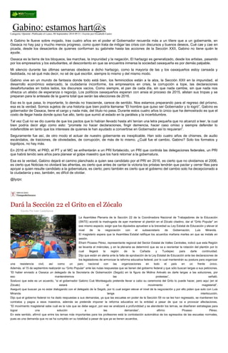 Gabino: estamos hart@s Categoría: Opinión | Publicado el Lunes, 08 Septiembre 2014 09:31 | Escrito por Elizabeth Castro A Gabino le llueve sobre mojado, tras cuatro años en el poder el Gobernador recuerda más a un títere que a un gobernante, en Oaxaca no hay paz y mucho menos progreso, como quien trata de mitigar las crisis con discursos y buenos deseos, Cué cae y cae en picada, desde los desaciertos de quienes conforman su gabinete hasta las acciones de la Sección XXII, Gabino no tiene quién le ayude. Oaxaca es la tierra de los bloqueos, las marchas, la impunidad y la negación. El hartazgo es generalizado, desde los artistas, pasando por los empresarios y los estudiantes, el descontento en que se encuentra inmersa la sociedad oaxaqueña es por demás palpable. Mi silencio durante las últimas semanas obedece a dicho hartazgo, como la mayoría de las y los oaxaqueños estoy cansada y fastidiada, no sé qué más decir, no sé de qué escribir, siempre lo mismo y del mismo modo. Gabino vive en un mundo de fantasía donde todo está bien, los feminicidios están a la alza, la Sección XXII en la impunidad, el desarrollo económico estancado, la ciudadanía inconforme, los empresarios en crisis, la corrupción a tope, las declaraciones desafortunadas en todos lados, los discursos vacíos. Como siempre, el pan de cada día, sin que nada cambie, sin que nada nos ofrezca un atisbo de esperanza o regocijo. Los políticos oaxaqueños esperan con ansia el proceso de 2015, alistan sus tropas y se preparan para la antesala de la guerra total que serán las elecciones de 2016. Eso es lo que pasa, lo importante, lo demás no trasciende, carece de sentido. Nos estamos preparando para el regreso del priismo, esa es la verdad. Somos sujetos de una historia que bien podría llamarse “El hombre que quiso ser Gobernador y lo logró”, Gabino es gobernador de Oaxaca, tiene el cargo y nada más, del título no pasa. Durante estos cuatro años lo único que ha demostrado es que el costo de llegar hasta donde quiso fue alto, tanto que sumió al estado en la parálisis y la incertidumbre. Tal vez Cué no se dio cuenta de que los pactos que lo habían llevado hasta ahí tenían una letra pequeña que no alcanzó a leer, la cual bien podría decir algo como esto: “promete no hacer declaraciones, fingir demencia, hacer caso omiso y siempre defender lo indefendible en tanto que los intereses de quienes le han ayudado a convertirse en Gobernador así lo requieran”. Seguramente fue así, de otro modo el actuar de nuestro gobernante es inexplicable. Han sido cuatro años de chismes, de audio escándalos, de traiciones, de obviedades, de corrupción, de más de lo mismo. ¿Cuál fue el cambio, Gabino? Solo los formatos y logotipos, no hay más. En 2016 el PAN, el PRD, el PT y el MC se enfrentarán a un PRI fortalecido, un PRI que controla las delegaciones federales, un PRI que habrá tenido seis años para planear el golpe maestro que los hará retornar a la gobernatura. Esa es la verdad, Gabino dejará el camino planchado a quien sea candidato por el PRI en 2016, es cierto que no olvidamos el 2006, es cierto que Noticias no olvidará las afrentas, es cierto que antes de cantar la victoria los priistas tendrán que pactar y cerrar filas para apoyar a quien resulte candidato a la gobernatura, es cierto; pero también es cierto que el gobierno del cambio solo ha decepcionado a la ciudadanía y eso, también, es difícil de olvidar. @lyzpc 
Dará la Sección 22 el Grito en el Zócalo 
Escrito Por Iván Castellanos La Asamblea Plenaria de la Sección 22 de la Coordinadora Nacional de Trabajadores de la Educación (SNTE) acordó la madrugada de ayer mantener el plantón en el Zócalo citadino, dar el “Grito Popular” en ese mismo espacio, exigir que los diputados aprueben a la brevedad su Ley Estatal de Educación y elevar el nivel de la negociación con el subsecretario de Gobernación, Luis Miranda. El magisterio espera que la Asamblea Estatal ratifique los acuerdos mañana martes en que se instale en sesión. Efraín Picasso Pérez, representante regional del Sector Estatal de Valles Centrales, indicó que esta Región se levanta el miércoles, y en la plenaria se determinó que se va a reorientar la rotación del plantón por lo cual llegará la región de la Cañada y Tuxtepec para darle continuidad. Dijo que están en alerta ante la falta de aprobación de la Ley Estatal de Educación ante las declaraciones de los legisladores de armonizar la reforma educativa federal, por lo cual mantendrán su postura para organizar una resistencia civil, así como un paro nacional con las organizaciones en todo el país en un frente único. Además, el 15 de septiembre realizarán su “Grito Popular” ante las nulas respuestas que se tienen del gobierno federal y que sólo buscan largas a sus peticiones. “El haber enviado a Oaxaca un delegado de la Secretaría de Gobernación (Segob) en la figura de Molina Arévalo es darle largas a las soluciones, por eso mantendremos las protestas”, señaló. Sostuvo que este es un acuerdo, “si el gobernador Gabino Cué Monteagudo pretende llevar a cabo su ceremonia del Grito lo puede hacer, pero aquí (en el Zócalo) estará el movimiento magisterial”. Aseguró que buscan ya no estar dialogando con el delegado de la Segob, por lo cual exigen elevar el nivel de la negociación y por ello piden que solo con Luis Miranda tenga interlocución. Dijo que el gobierno federal no ha dado respuestas a sus demandas, ya que las escuelas en poder de la Sección 59 no se les han regresado, se mantienen los contratos y pagos a esos maestros, además se pretende imponer la reforma educativa en la entidad a pesar de que va a provocar afectaciones. “El movimiento magisterial sabe cuál es la ruta que se debe seguir, por eso se analizará a profundidad y se atenderán los temas, se diseñaran estrategias para lograr una solución a las demandas”, afirmo Picasso Pérez. En este sentido, afirmó que entre los temas más importantes para los profesores está la contratación automática de los egresados de las escuelas normales, pues es una demanda que no se ha cumplido en su totalidad a pesar de que ya se tienen acuerdos. 
 