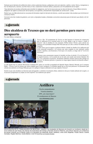 Subrayó que el derrame de sulfato de cobre y otras sustancias tóxicas y peligrosas como son aluminio, cadmio, cromo, fierro y manganeso a los ríos Bacanuchi y Sonora, ocurrido hace un mes, ocasionaron diversos daños y perjuicios a 22 mil pobladores de la región. “Hay elementos de prueba suficientes para acreditar la negligencia, eso fue la causa para que se diera el derrame, Grupo México tenía la obligación de vigilar la construcción de la represa, es el garante y directamente responsable de construcción”, anotó. Reiteró que una falla estructural en una presa de lixiviados originó el derrame de tóxicos, y anotó que existen más pruebas que incriminan al consorcio minero. Convocó a los tres niveles de gobierno, así como a diputados locales y federales a encontrar soluciones para el derrame que afectó a 22 mil personas. 
Dice alcaldesa de Texcoco que no dará permisos para nuevo aeropuerto Por Javier Salinas, corresponsal 
Texcoco, Méx. “El ayuntamiento de Texcoco no dará permisos ni licencias de construcción para la edificación de la terminal aérea en la zona, debido a que no conoce a fondo el proyecto”, dijo la alcaldesa de este municipio, Delfina Gómez Álvarez, quien solicitó una audiencia con el presidente Enrique Peña Nieto para que se le den a conocer los detalles de esta megaobra. 
La edil sostuvo que de negarse el gobierno federal a brindar los detalles de la edificación del recién anunciado aeropuerto y los terrenos que serán ocupados en este municipio, podría recurrir a marchas y movilizaciones a fin de que se le escuche y se haga valer la “voz de los texcocanos”. 
“Nosotros como ayuntamiento tenemos la facultad, con base al artículo 115 en la fracción V, de expedir licencias y ver la cuestión de uso de suelo, aún cuando sean terrenos federales. Por eso, si no conocemos un proyecto, obviamente tendremos nuestras reservas para entregar los permisos. No daremos permisos, si ponemos en riesgo alguna situación de desarrollo urbano”, puntualizó. 
La edil elegida bajo la coalición Movimiento Ciudadano-PT, realiza un recorrido acompañada del diputado Higinio Martínez Miranda, por la autopista Peñón – Texcoco y por los terrenos que serían ocupados para el nuevo aeropuerto. La alcaldesa agregó que ya envió dos peticiones vía documentos para solicitar una audiencia con Enrique Peña para que se le explique el impacto ambiental con lo que respecta a Texcoco”. 
Insistió en que como alcaldesa sus funciones para salvaguardar y controlar el crecimiento urbano, además de velar por el medio ambiente de la región y si un proyecto aeroportuario no cumple con estos requisitos “nos tendremos que oponer”. 
Astillero Chuchos preponderantes Victoria aritmética EPN, ¡sin teleprómpter! El extrañamiento de Mancera JULIO HERNÁNDEZ LÓPEZ MOVILIZACIÓN DE EX TRABAJADORES DE MEXICANA. Jubilados y ex empleados de Mexicana de Aviación se movilizaron desde las 5 de la mañana de ayer frente a las oficinas de la Secretaría del Trabajo y Previsión Social en Reforma, para ofrecer después una conferencia de prensa conjunta con El Barzón frente a la Secretaría de Desarrollo Social. Asistieron, entre otros dirigentes, Fausto García, Vicente González, Rogelio Martínez, Cecilia Beltrán e Iván EnríquezFoto Luis Humberto González  