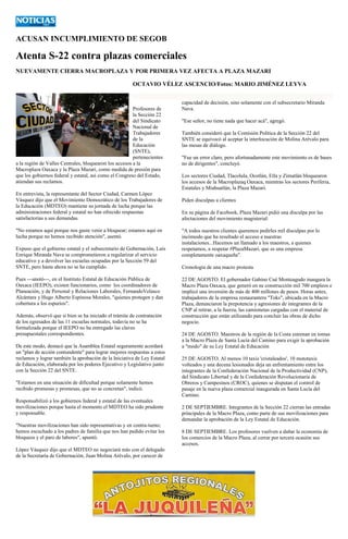 ACUSAN INCUMPLIMIENTO DE SEGOB 
Atenta S-22 contra plazas comerciales 
NUEVAMENTE CIERRA MACROPLAZA Y POR PRIMERA VEZ AFECTA A PLAZA MAZARI 
OCTAVIO VÉLEZ ASCENCIO/Fotos: MARIO JIMÉNEZ LEYVA 
Profesores de la Sección 22 del Sindicato Nacional de Trabajadores de la Educación (SNTE), pertenecientes a la región de Valles Centrales, bloquearon los accesos a la Macroplaza Oaxaca y la Plaza Mazari, como medida de presión para que los gobiernos federal y estatal, así como el Congreso del Estado, atiendan sus reclamos. 
En entrevista, la representante del Sector Ciudad, Carmen López Vásquez dijo que el Movimiento Democrático de los Trabajadores de la Educación (MDTEO) mantiene su jornada de lucha porque las administraciones federal y estatal no han ofrecido respuestas satisfactorias a sus demandas. 
"No estamos aquí porque nos guste venir a bloquear; estamos aquí en lucha porque no hemos recibido atención", asentó. 
Expuso que el gobierno estatal y el subsecretario de Gobernación, Luis Enrique Miranda Nava se comprometieron a regularizar el servicio educativo y a devolver las escuelas ocupadas por la Sección 59 del SNTE, pero hasta ahora no se ha cumplido. 
Pues ---anotó---, en el Instituto Estatal de Educación Pública de Oaxaca (IEEPO), existen funcionarios, como los coordinadores de Planeación, y de Personal y Relaciones Laborales, FernandoVelasco Alcántara y Hugo Alberto Espinosa Morales, "quienes protegen y dan cobertura a los espurios". 
Además, observó que si bien se ha iniciado el trámite de contratación de los egresados de las 11 escuelas normales, todavía no se ha formalizada porque el IEEPO no ha entregado las claves presupuestales correspondientes. 
De este modo, destacó que la Asamblea Estatal seguramente acordará un "plan de acción contundente" para lograr mejores respuestas a estos reclamos y lograr también la aprobación de la Iniciativa de Ley Estatal de Educación, elaborada por los poderes Ejecutivo y Legislativo junto con la Sección 22 del SNTE. 
"Estamos en una situación de dificultad porque solamente hemos recibido promesas y promesas, que no se concretan", indicó. 
Responsabilizó a los gobiernos federal y estatal de las eventuales movilizaciones porque hasta el momento el MDTEO ha sido prudente y responsable. 
"Nuestras movilizaciones han sido representativas y en contra-turno; hemos escuchado a los padres de familia que nos han pedido evitar los bloqueos y el paro de labores", apuntó. 
López Vásquez dijo que el MDTEO no negociará más con el delegado de la Secretaría de Gobernación, Juan Molina Arévalo, por carecer de capacidad de decisión, sino solamente con el subsecretario Miranda Nava. 
"Ese señor, no tiene nada que hacer acá", agregó. 
También consideró que la Comisión Política de la Sección 22 del SNTE se equivocó al aceptar la interlocución de Molina Arévalo para las mesas de diálogo. 
"Fue un error claro, pero afortunadamente este movimiento es de bases no de dirigentes", concluyó. 
Los sectores Ciudad, Tlacolula, Ocotlán, Etla y Zimatlán bloquearon los accesos de la Macroplazaq Oaxaca, mientras los sectores Periferia, Estatales y Miahuatlán, la Plaza Mazari. 
Piden disculpas a clientes 
En su página de Facebook, Plaza Mazari pidió una disculpa por las afectaciones del movimiento magisterial: 
"A todos nuestros clientes queremos pedirles mil disculpas por lo incómodo que ha resultado el acceso a nuestras instalaciones...Hacemos un llamado a los maestros, a quienes respetamos, a respetar #PlazaMazari, que es una empresa completamente oaxaqueña". 
Cronología de una macro protesta 
22 DE AGOSTO. El gobernador Gabino Cué Monteagudo inaugura la Macro Plaza Oaxaca, que generó en su construcción mil 700 empleos e implicó una inversión de más de 400 millones de pesos. Horas antes, trabajadores de la empresa restaurantera "Toks", ubicada en la Macro Plaza, denunciaron la prepotencia y agresiones de integrantes de la CNP al retirar, a la fuerza, las camionetas cargadas con el material de construcción que están utilizando para concluir las obras de dicho negocio. 
24 DE AGOSTO. Maestros de la región de la Costa estrenan en tomas a la Macro Plaza de Santa Lucía del Camino para exigir la aprobación a "modo" de su Ley Estatal de Educación 
25 DE AGOSTO. Al menos 10 taxis 'cristaleados', 10 mototaxis volteados y una decena lesionados deja un enfrentamiento entre los integrantes de la Confederación Nacional de la Productividad (CNP), del Sindicato Libertad y de la Confederación Revolucionaria de Obreros y Campesinos (CROC), quienes se disputan el control de pasaje en la nueva plaza comercial inaugurada en Santa Lucía del Camino. 
2 DE SEPTIEMBRE. Integrantes de la Sección 22 cierran las entradas principales de la Macro Plaza, como parte de sus movilizaciones para demandar la aprobación de la Ley Estatal de Educación. 
8 DE SEPTIEMBRE. Los profesores vuelven a dañar la economía de los comercios de la Macro Plaza, al cerrar por tercera ocasión sus accesos. 
 