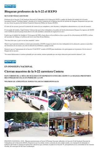 Bloquean profesores de la S-22 el IEEPO 
OCTAVIO VÉLEZ ASCENCIO 
Profesores de la Sección 22 del Sindicato Nacional de Trabajadores de la Educación (SNTE) y padres de familia del módulo de la Escuela Secundaria General "Emiliano Zapata", ubicada en la Colonia Campesina de la Séptima Sección de Juchitán de Zaragoza, bloquearon ayer por más de cinco horas las puertas del Instituto Estatal de Educación Pública de Oaxaca (IEEPO). 
El cierre de los accesos, provocó la retención de cientos de sus compañeros, entre docentes y trabajadores administrativos, así como de usuarios. 
El encargado del módulo, Ángel Jiménez Valencia dijo que la base trabajadora y los padres de familia determinaron bloquear los ingresos del IEEPO como medida de presión porque hasta ahora no ha sido atendida su demanda de asignación de clave. 
Explicó que el módulo fue fundado el 18 de agosto del 2008 y hasta ahora no ha recibida su clave a pesar de los ofrecimientos del IEEPO e incluso del secretario de Trabajo y Conflictos del nivel, José Elías Rivera Martínez. 
"Nos han dicho que si, pero no nos han cumplido", indicó. 
Observó que la protesta también se realizó para demandar el IEEPO el pago de salarios de cinco trabajadores de la educación, quienes no perciben sus honorarios de seis meses, así como la dotación de mobiliario y equipo escolar. 
Denunció que un "representante de la Sección 22 del SNTE" acudió al IEEPO para amedrentar a los participantes en la protesta a fin de retirar el bloqueo de los accesos. 
"No somos delincuentes ni estamos peleando por una cantina, estamos peleando por una mejor educación para nuestros alumnos", citó. 
EN PINOTEPA NACIONAL 
Cierran maestros de la S-22 carretera Costera 
DAN COBERTURA A MESA DE DIÁLOGO CON REPRESENTANTES DEL IEEPO Y LA SEGEGO; PRETENDEN RECUPERAR ESCUELAS EN PODER DE LA S-59 
WILMER GIL LÓPEZ/FÉLIX TOMÁS VELASCO/CORRESPONSALES 
PINOTEPA NACIONAL, OAX.- Maestros pertenecientes al Sector II Pinotepa Nacional, adheridos a la Sección 22 del Sindicato Nacional de Trabajadores de la Educación (SNTE), bloquearon ayer las salidas oriente y poniente de esta ciudad costeña, con el propósito de demandar al Gobierno del Estado la entrega de instituciones educativas que continúan en poder de la Sección 59, principalmente de la comunidad de San Antonio Ocotlán, del municipio de San Juan Cacahuatepec.  