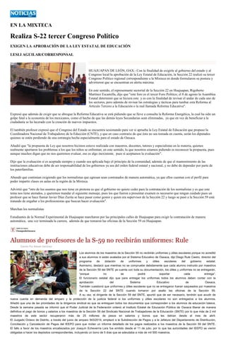 EN LA MIXTECA 
Realiza S-22 tercer Congreso Político 
EXIGEN LA APROBACIÓN DE LA LEY ESTATAL DE EDUCACIÓN 
LESLI AGUILAR/CORRESPONSAL 
HUAJUAPAN DE LEÓN, OAX.- Con la finalidad de exigirle al gobierno del estado y al Congreso local la aprobación de la Ley Estatal de Educación, la Sección 22 realizó su tercer Congreso Político regional correspondiente a la Mixteca en donde formularon su postura y advirtieron que se encuentran en alerta máxima. 
En este sentido, el representante sectorial de la Sección 22 en Huajuapan, Rigoberto Martínez Escamilla, dijo que "este foro es el tercer Foro Político; el 8 de agosto la Asamblea Estatal determinó que se hiciera este y es con la finalidad de revisar el andar de cada uno de los sectores, pero además de revisar las estrategias y tácticas para tumbar esta Reforma al Artículo Tercero a la Educación o la mal llamada Reforma Educativa". 
Expresó que además de exigir que se abrogue la Reforma Educativa se está pidiendo que se lleve a consulta la Reforma Energética, la cual ha sido un golpe fatal a la economía de los mexicanos, como el hecho de que las demás leyes Secundarias sean eliminadas, ya que en vez de beneficiar a la ciudadanía se ha lacerado con la creación de nuevos impuestos. 
El también profesor expresó que el Congreso del Estado se encuentra sesionando para ver si aprueba la Ley Estatal de Educación que propuso la Coordinadora Nacional de Trabajadores de la Educción (CNTE), y que en caso contrario de que ésta no sea tomada en cuenta, serán los diputados quienes se estén perdiendo de una estrategia hecha especialmente para el estado de Oaxaca. 
Añadió que "la propuesta de Ley que nosotros hicimos estuvo realizada con maestros, docentes, tutores y especialistas en la materia, quienes realmente aportaron los problemas a los que los niños se enfrentan; en este sentido, lo que nosotros estamos pidiendo es reconocer la propuesta, pues aunque muchos digan que no nos queremos evaluar, eso es algo inexistente, pues sí aceptamos la evaluación". 
Dijo que la evaluación sí es aceptada siempre y cuando sea aplicada bajo el principio de la comunidad, además de que el mantenimiento de las instituciones educativas debe de ser responsabilidad de los gobiernos ya sea del orden federal estatal y nacional, y no debe de depender por parte de los paterfamilias. 
Abundó que continúan exigiendo que los normalistas que egresan sean contratados de manera automática, ya que ellos cuentan con el perfil para poder impartir clases en aulas en la región de la Mixteca. 
Advirtió que "otro de los asuntos que nos tiene en protesta es que el gobierno no quiere ceder para la contratación de los normalistas y es que este tema nos tiene atorados, y queremos mandar el siguiente mensaje, pues los que fueron a presentar examen es necesario que tengan cuidado pues un profesor que se hace llamar Javier Díaz Zurita se hace pasar como gestor y quien era supervisor de la Sección 22 y luego se pasó a la Sección 59 está tratando de engañar a los profesionistas que buscan hacer evaluación". 
Marchan los normalistas 
Estudiantes de la Normal Experimental de Huajuapan marcharon por las principales calles de Huajuapan para exigir la contratación de manera automática, una vez terminada la carrera, además de que tomaron las oficinas de la Sección 59 en Huajuapan. 
Alumnos de profesores de la S-59 no recibirán uniformes: Rule 
Escrito Por Misael Sánchez Los alumnos de los maestros de la Sección 59 no recibirán uniformes y útiles escolares porque no acreditó a sus alumnos ni están avalados por el Sistema Educativo de Oaxaca, dijo Diego Rule Castro, director del programa de dotación de uniformes y útiles escolares del gobierno estatal. Asimismo, destacó que mientras no se compruebe debidamente que cada alumno instruido por maestros de la Sección 59 del SNTE ya cuenta con toda su documentación, los útiles y uniformes no se entregarán, “porque no se podrá soportar cada entrega”. El funcionario estatal dijo que para entregar los uniformes todos los alumnos deben contar con la aprobación del Sistema Educativo de Oaxaca. También cuestionó que uniformes y útiles escolares que no se entregaron fueran saqueados por maestros de la Sección 22 del SNTE cuando tomaron por asalto las oficinas de la Sección 59. A su vez, el dirigente de la Sección 59 del SNTE, apuntó que de ser necesario, tendrán que acudir de nueva cuenta en demanda del amparo y la protección de la justicia federal si los uniformes y útiles escolares no son entregados a los alumnos. Añadió que una de las prioridades de la dirigencia sindical es que se entreguen todos los documentos que corresponden a los alumnos de educación básica. Desde la semana pasada se informó que el Poder Judicial de la Federación ordenó al Instituto Estatal de Educación Pública de Oaxaca liberar de manera definitiva el pago de bonos y salarios a los maestros de la Sección 59 del Sindicato Nacional de Trabajadores de la Educación (SNTE) por lo que más de 2 mil maestros de este sector recuperaron más de 25 millones de pesos en salarios y bonos que les debían desde el mes de abril. El Juzgado Octavo de Distrito, a través del juicio de amparo 943/2014, emplazó a la Subdirección de Pagos y a la Jefatura del Departamento de Distribución, Conciliación y Cancelación de Pagos del IEEPO para que rindan un informe detallado de los pagos realizados a los maestros de la Sección 59 del SNTE. El fallo a favor de los maestros encabezados por Joaquín Echeverría Lara fue emitido desde el 11 de julio, por lo que las autoridades del IEEPO se vieron obligadas a hacer los depósitos correspondientes, incluyendo un bono de 5 días que se adeudaba a más de mil 500 maestros.  