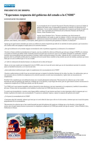 PRESIDENTE DE DDHPO: 
"Esperamos respuesta del gobierno estado a la CNDH" 
LUIS IGNACIO VELÁSQUEZ 
La recomendación de la Comisión Nacional de Derechos Humanos es precisa al señalar al gobierno del estado como el responsable de garantizar el derecho a la educación de los estudiantes, "en ese sentido estaremos expectantes de la respuesta que brinde el estado a la misma", dijo el presidente de la Defensoría de los Derechos Humanos del Pueblo de Oaxaca, Arturo Peimbert Calvo. 
Agregó Arturo Peimbert Calvo: "Nosotros entendemos que efectivamente la responsabilidad es del estado en todos los órdenes, si bien es cierto que la educación se administra de manera local también esta federada, y sentimos que todos los órdenes de gobierno, tanto federal, como estatales y municipales, deben generar los mecanismos para garantizar el derecho a la educación". 
Agregó que de igual manera entienden que existe un conflicto de carácter magisterial que debe de ser atentido de manera puntual y que la atención a este conflicto debe estar apegada al respeto pleno de los derechos humanos. 
-¿Por qué la defensoría no ha emitido ninguna recomendación sobre el problema magisterial y la afectación a los estudiantes? 
-Nosotros sí hemos emitido recomendaciones al respecto, una muy sensible fue sobre la certificación que tenía que entregar el IEEPO a los alumnos y los padres de familia que habían estado recibiendo atención por parte de la sección 59 y que no se les habían entregado los certificados, entonces emitimos una recomendación para que procediera el instituto a darle certificación jurídica a los niños. Además de esto, se emitió otra en sentido parecido sobre la certifumbre jurídica para los estudiantes del nivel escolar básico, también se han emitido una serie de medidas cautelares que tienen todas que ver con el conflicto que se vive en el estado. 
-¿Y sobre la vulneración del derecho humano a la educación de los niños de Oaxaca? 
-Bueno, en ese caso cuando una investigación la trae la CNDH, como en el caso del sector salud, que son de trascendencia nacional, la comisión ejerce su facultad de atracción y es el caso de este tema. 
-¿Intervendrá ahora la defensoría para vigilar el cumplimiento de la recomendación de la CNDH? 
-Nosotros coadyuvaremos en todo lo que sea necesario para que se respeten los derechos humanos de los niños, las niñas y los adolescentes, pero en este momento está en el ámbito de competencia de la comisión nacional, en emitir una recomendación y vigilar todos sus mecanismos de cumplimiento. 
Peimbert Calvo manifestó que en la defensoría tienen una vocación plenamente institucional. "Reconocemos los esfuerzos que se han venido haciendo por parte del gobierno del estado por el diálogo que se ha ofrecido y el privilegio del mismo, pero de igual manera nosotros reconocemos la competencia completa de la CNDH para atender este tipo de asuntos". 
"La CNDH, por lo que tenemos entendido, actúa en función de varias directrices, una muy importante es la competencia y también la trascendencia del tema. El tema como ha trascendido a nivel mediático la esfera local, la CNDH intervino en ese sentido. 
Ya emitió una recomendación y nosotros como órgano público autónomo lo que tenemos que hacer es estar expectantes sobre la respuesta que va a brindar el gobierno del estado a esta recomendación. Yo quisiera no adelantar vísperas y esperar la respuesta del gobierno del estado". 
-¿Ya leyeron la recomendación de la CNDH? 
-Conocemos algo del contenido, sabemos que tiene que ver con la falta de clases que se dio en el ciclo escolar y sentimos que esa es una de las partes preponderantes de la recomendación. 
"Reconocemos los esfuerzos que se han venido haciendo por parte del gobierno del estado por el diálogo que se ha ofrecido y el privilegio del mismo, pero de igual manera nosotros reconocemos la competencia completa de la CNDH para atender este tipo de asuntos": Arturo Peimbert Calvo, Ombusman en Oaxaca 
 
