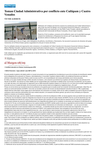 Toman Ciudad Administrativa por conflicto ente Cuilápam y Cuatro Venados 
VÍCTOR ALDERETE 
Habitantes de Cuilápam de Guerrero tomaron las instalaciones de Ciudad Administrativa para exigir una mesa de diálogo con la Secretaría General de Gobierno y solucionar el conflicto agrario que mantienen con San Pablo Cuatro Venados, además que pidieron la destitución del Comisariado de Bienes Comunales, Álvaro López González. 
Desde las 10 de la mañana, comuneros de la población, junto con la autoridad municipal, tomaron las instalaciones y bloquearon los accesos, por lo que algunos burócratas decidieron saltarse la barda para salir del lugar. 
Ante la tensión que se dio en el lugar, entre trabajadores de gobierno, inconformes y funcionarios, fue necesaria la presencia de elementos del grupo Antimotines de la Policía Estatal, quienes resguardaron la zona por al menos dos horas. 
Tras los múltiples intentos de negociación entre comuneros y el coordinador de Valles Centrales de la Secretaría General de Gobierno (Segego), Marcos Martínez González, lograron la mesa de negociación para el próximo jueves 11 de septiembre con la presencia de la Secretaría de Gobernación (Segob), Secretaría de Desarrollo Agrario, Territorial y Urbano (Sedatu) y el Registro Agrario Nacional RAN). 
Cabe señalar que los empleados que permanecían al interior del recinto, se organizaron para abrir uno de los accesos para salir a pesar del resguardo de los pobladores inconformes. 
al Margen 08/09 
Escrito Por Adrián Ortiz Romero Cuevas + Conflicto educativo en Oaxaca: bumerang para EPN + Déficit financiero, “papa caliente” para SEP en 2015 El jueves pasado el gobierno del estado publicó un inusual comunicado en el que repasaba las circunstancias en que se dio el proceso de rezonificación salarial de los trabajadores de la educación en Oaxaca y, disimuladamente, le “anunciaba” al gobierno federal el déficit y los problemas financieros que habrá de enfrentar la Secretaría de Educación Pública a partir de enero de 2015, con la recentralización del manejo administrativo de la nómina educativa. En efecto, en la visión simplista del largo conflicto educativo de Oaxaca, y de la situación que enfrenta hoy el gobierno de Oaxaca frente a las presiones de la Sección 22 del SNTE, casi siempre se omiten detalles que son fundamentales para comprender la realidad actual. Una de esas circunstancias, que hoy parece en el cajón del olvido, es la relacionada a la negociación que en 2006 emprendió el gobierno federal con la Sección 22, en el marco de la revuelta magisterial que entonces ocurría en la capital del estado. Ahí se encuentra una de las razones claves de la beligerancia magisterial actual. ¿Por qué? Porque uno de los temas que encendió la furia de los profesores (y fue gasolina para la revuelta social) fue la decisión del entonces gobernador, Ulises Ruiz, de retomar el control administrativo del IEEPO. Como bien se recordará, producto del convenio de descentralización educativa firmado en 1992, el gobernador Heladio Ramírez había fijado nuevas reglas para la administración de la educación en el estado, dentro de las cuales se estableció que sería la Sección 22 quien nombraría a toda la estructura administrativa del nuevo instituto educativo, con excepción del director general, que sería el único nombrado por el Ejecutivo estatal sin consenso con el sindicato magisterial. Ruiz fue presa de esa regla, y por eso cuando decidió la embestida en contra de los profesores en 2006, uno de los aspectos clave que decidió tocar para minar su influencia, fue el de eliminar a todos los integrantes de la Sección 22 que eran parte del cuerpo directivo del IEEPO. Esa fue una de las decisiones que más dolió a la Asamblea de la Sección 22, porque si hubo un factor decisivo para mantener la disciplina de todos los miembros de la 22, éste era la capacidad que tenía el propio sindicato de coaccionar administrativamente a los integrantes del sindicato que no cumplieran con las tareas que ordenara el Comité Ejecutivo de la Sección 22. Por eso, la 22 al perder presencia en los cuadros directivos del IEEPO, también perdía mucha de su capacidad de control al interior de sus bases. Fue por eso que cuando la 22 fue llamada a negociar en la Ciudad de México directamente con la Secretaría de Gobernación —una vez que la 22 había desconocido totalmente a la administración estatal como interlocutor—, la asamblea decidió que dos serían los temas base de la negociación: uno sería el conseguir que toda la estructura administrativa que existía en el IEEPO, como espacios del sindicato, fuera reinstalada en las funciones que venía desempeñando hasta antes de la crisis magisterial de ese año, y dos, que se llevara a cabo el proceso de rezonificación salarial de los más de 70 mil trabajadores de la educación en el estado, lo cual les garantizaría las mejoras salariales que el gobernador Ruiz se había negado a darles en los meses previos, por tener un costo global de más de 41 mil millones de pesos que el gobierno estatal no tenía capacidad de destinar para ese proceso. Por eso, a pesar de que la 22 no consiguió ni la salida de Ulises Ruiz del gobierno estatal, ni la desaparición de poderes, curiosamente decidió regresar a las aulas. Pues aunque no había conseguido sus objetivos políticos, éstos se convertirían en la justificación permanente de todas sus movilizaciones y acciones de lucha en los años siguientes. Y al margen de eso, sabían que habían conseguido mucho más que todos los demás actores participantes en el conflicto de aquel año. Lo que nadie previó es que al final privaría el olvido institucional del gobierno federal por los compromisos que asumió con la Sección 22 para desactivar sus protestas, y que hoy todo eso fuera parte de un pasivo que, como bumerang, le está regresando al gobierno federal para que los asuma. IEEPO: BOMBA DE TIEMPO En el comunicado al que hacemos alusión (que puede ser leído íntegramente en HYPERLINK "http://oaxaca.quadratin.com.mx/?p=331919" http://oaxaca.quadratin.com.mx/?p=331919), el gobierno de Oaxaca muy comedidamente le enlista a la federación los problemas que se llevará a partir del 1 de enero del próximo año. Son los siguientes: 1.-Prestaciones en días (70 días) y plazas fuera de presupuesto, derivadas de negociaciones salariales de gobiernos anteriores (1995-2007): lo cual equivale a 3.4 mil millones de pesos anuales. 2.- Proceso de Rezonificación 2006-2012.- El costo de la transferencia de los trabajadores de la educación de la zona económica II a la zona económica III, sólo se cubre en su totalidad por la federación en el cinco por ciento de las plazas; por el 95 por ciento de plazas restantes se recibe una compensación. Lo anterior conlleva a una insuficiencia presupuestal, conciliada con la SEP de: 2.1 mil millones de pesos. 3.- Distribución de los recursos del Fondo de Aportaciones a la Educación Básica (FAEB).- A partir de 2008 se recibe del FAEB únicamente el presupuesto  