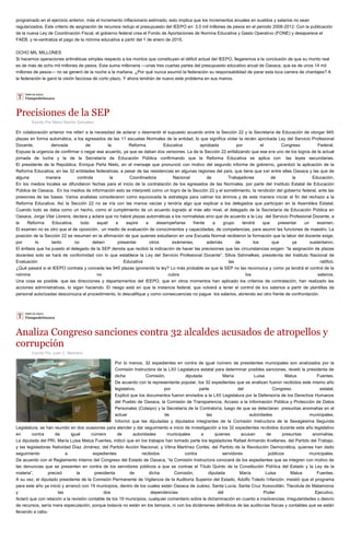 programado en el ejercicio anterior, más el incremento inflacionario estimado; esto implica que los incrementos anuales en sueldos y salarios no sean regularizados. Este criterio de asignación de recursos redujo el presupuesto del IEEPO en: 3.0 mil millones de pesos en el periodo 2008-2012. Con la publicación de la nueva Ley de Coordinación Fiscal, el gobierno federal crea el Fondo de Aportaciones de Nomina Educativa y Gasto Operativo (FONE) y desaparece el FAEB, y re-centraliza el pago de la nómina educativa a partir del 1 de enero de 2015. OCHO MIL MILLONES Si hacemos operaciones aritméticas simples respecto a los montos que constituyen el déficit actual del IEEPO, llegaremos a la conclusión de que su monto real es de más de ocho mil millones de pesos. Esta suma millonaria —unas tres cuartas partes del presupuesto educativo anual de Oaxaca, que es de unos 14 mil millones de pesos— no se generó de la noche a la mañana. ¿Por qué nunca asumió la federación su responsabilidad de parar esta loca carrera de chantajes? A la federación le ganó la visión facciosa de corto plazo. Y ahora tendrán de nuevo este problema en sus manos. 
Precisiones de la SEP 
Escrito Por Mario Blanhir González En colaboración anterior me referí a la necesidad de aclarar o desmentir el supuesto acuerdo entre la Sección 22 y la Secretaría de Educación de otorgar 945 plazas en forma automática, a los egresados de las 11 escuelas Normales de la entidad, lo que significa violar la recién aprobada Ley del Servicio Profesional Docente, derivada de la Reforma Educativa aprobada por el Congreso Federal. Expuse la urgencia de confirmar o negar ese acuerdo, ya que se daban dos versiones. La de la Sección 22 enfatizando que ese era uno de los logros de la actual jornada de lucha y la de la Secretaría de Educación Pública confirmando que la Reforma Educativa se aplica con las leyes secundarias. El presidente de la República, Enrique Peña Nieto, en el mensaje que pronunció con motivo del segundo informe de gobierno, garantizó la aplicación de la Reforma Educativa, en las 32 entidades federativas, a pesar de las resistencias en algunas regiones del país, que tiene que ser entre ellas Oaxaca y las que de alguna manera controla la Coordinadora Nacional de Trabajadores de la Educación. En los medios locales se difundieron fechas para el inicio de la contratación de los egresados de las Normales, por parte del Instituto Estatal de Educación Pública de Oaxaca. En los medios de información esto se interpretó como un logro de la Sección 22 y el sometimiento, la rendición del gobierno federal, ante las presiones de las bases. Varios analistas consideraron como equivocada la estrategia para calmar los ánimos y de esta manera iniciar el fin del rechazo a la Reforma Educativa. Así la Sección 22 no se iría con las manos vacías y tendría algo que explicar a los delegados que participan en la Asamblea Estatal. Cuando todo se daba como un hecho, como el cumplimiento de un acuerdo logrado al más alto nivel, el delegado de la Secretaría de Educación Pública en Oaxaca, Jorge Vilar Llorens, declara y aclara que no habrá plazas automáticas a los normalistas sino que de acuerdo a la Ley del Servicio Profesional Docente, a la Reforma Educativa, todo aquel a aspire a desempeñarse frente a grupo tendrá que presentar un examen. El examen no es otro que el de oposición, un medio de evaluación de conocimientos y capacidades, de competencias, para asumir las funciones de maestro. La posición de la Sección 22 se resumen en la afirmación de que quienes estudiaron en una Escuela Normal recibieron la formación que la labor del docente exige, por lo tanto no deben presentar otros exámenes, además de los que ya sustentaron. El énfasis que ha puesto el delegado de la SEP denota que recibió la indicación de hacer las precisiones que las circunstancias exigen: “la asignación de plazas docentes solo se hará de conformidad con lo que establece la Ley del Servicio Profesional Docente”. Silvia Sshmelkes, presidenta del Instituto Nacional de Evaluación Educativa las ratificó. ¿Qué pasará si el IEEPO contrata y concede las 945 plazas ignorando la ley? Lo más probable es que la SEP no las reconozca y como ya tendrá el control de la nómina no cubra los salarios. Una cosa es posible. que las direcciones y departamentos del IEEPO, que en otros momentos han aplicado los criterios de contratación, han realizado las acciones administrativas, lo sigan haciendo. El riesgo está en que la instancia federal, que volverá a tener el control de los salarios a partir de plantillas de personal autorizadas desconozca el procedimiento, lo descalifique y como consecuencias no pague los salarios, abriendo así otro frente de confrontación. 
Analiza Congreso sanciones contra 32 alcaldes acusados de atropellos y corrupción 
Escrito Por Juan C. Medrano Por lo menos, 32 expedientes en contra de igual número de presidentes municipales son analizados por la Comisión Instructora de la LXII Legislatura estatal para determinar posibles sanciones, reveló la presidenta de dicha Comisión, diputada María Luisa Matus Fuentes. De acuerdo con la representante popular, los 32 expedientes que se analizan fueron recibidos este mismo año legislativo, por parte del Congreso estatal. Explicó que los documentos fueron enviados a la LXII Legislatura por la Defensoría de los Derechos Humanos del Pueblo de Oaxaca, la Comisión de Transparencia, Acceso a la Información Pública y Protección de Datos Personales (Cotaipo) y la Secretaría de la Contraloría, luego de que se detectaran presuntas anomalías en el actuar de las autoridades municipales. Informó que las diputadas y diputados integrantes de la Comisión Instructora de la Sexagésima Segunda Legislatura, se han reunido en dos ocasiones para atender y dar seguimiento e inicio de investigación a los 32 expedientes recibidos durante este año legislativo en contra de igual número de autoridades municipales a quienes acusan de presuntas anomalías. La diputada del PRI, María Luisa Matus Fuentes, indicó que en los trabajos han tomado parte los legisladores Rafael Armando Arellanes, del Partido del Trabajo, y las legisladoras Natividad Díaz Jiménez, del Partido Acción Nacional, y Vilma Martínez Cortés, del Partido de la Revolución Democrática, quienes han dado seguimiento a expedientes recibidos contra servidores públicos municipales. De acuerdo con el Reglamento Interno del Congreso del Estado de Oaxaca, “la Comisión Instructora conocerá de los expedientes que se integren con motivo de las denuncias que se presenten en contra de los servidores públicos a que se contrae el Título Quinto de la Constitución Política del Estado y la Ley de la materia”, precisó la presidenta de dicha Comisión, diputada María Luisa Matus Fuentes. A su vez, el diputado presidente de la Comisión Permanente de Vigilancia de la Auditoría Superior del Estado, Adolfo Toledo Infanzón, insistió que el programa para este año ya inició y arrancó con 19 municipios, dentro de los cuales están Oaxaca de Juárez, Santa Lucía, Santa Cruz Xoxocotlán, Tlacolula de Matamoros y las dos dependencias del Poder Ejecutivo. Aclaró que con relación a la revisión contable de los 19 municipios, cualquier comentario sobre la dictaminación en cuanto a insolvencias, irregularidades o desvío de recursos, sería mera especulación, porque todavía no están en los tiempos, ni con los dictámenes definitivos de las auditorias físicas y contables que se están llevando a cabo. 
 