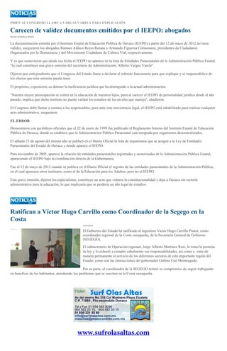 PIDEN AL CONGRESO LLAME A VARGAS VARELA PARA EXPLICACIÓN

Carecen de validez documentos emitidos por el IEEPO: abogados
SILVIA CHAVELA RIVAS

La documentación emitida por el Instituto Estatal de Educación Pública de Oaxaca (IEEPO) a partir del 12 de mayo de 2012 no tiene
validez, aseguraron los abogados Ramses Aldeco Reyes Retana y Armando Figueroa Colmenares, presidentes de Ciudadanos
Organizados por la Democracia y del Movimiento Ciudadano de Cultura Vial, respectivamente.
Y es que sostuvieron que desde esa fecha el IEEPO no aparece en la lista de Entidades Paraestatales de la Administración Pública Estatal,
"lo cual constituye una grave omisión del secretario de Administración, Alberto Vargas Varela".
Dijeron que está pendiente que el Congreso del Estado llame a declarar al referido funcionario para que explique y se responsabilice de
los efectos que esta omisión pueda tener.
El propósito, expusieron, es detener la ineficiencia jurídica que ha distinguido a la actual administración.
"Nuestra mayor preocupación se centra en la educación de nuestros hijos, pues al carecer el IEEPO de personalidad jurídica desde el año
pasado, implica que dicho instituto no puede validar los estudios de los niveles que maneja", añadieron.
El Congreso debe llamar a cuentas a los responsables, pues ante esta inexistencia legal, el IEEPO está inhabilitado para realizar cualquier
acto administrativo, aseguraron.
EL ERROR
Demostraron con periódicos oficiales que el 22 de enero de 1999 fue publicado el Reglamento Interno del Instituto Estatal de Educación
Pública de Oaxaca, donde se establece que la Administración Pública Paraestatal está integrada por organismos descentralizados.
El sábado 21 de agosto del mismo año se publicó en el Diario Oficial la lista de organismos que se acogen a la Ley de Entidades
Paraestatales del Estado de Oaxaca y donde aparece el IEEPO.
Para noviembre de 2005, aparece la relación de entidades paraestatales registradas y sectorizadas de la Administración Pública Estatal,
apareciendo el IEEPO bajo la coordinación directa de la Gubernatura.
Fue el 12 de mayo de 2012 cuando se publica en el Diario Oficial el registro de las entidades paraestatales de la Administración Pública,
en el cual aparecen otros institutos, como el de la Educación para los Adultos, pero no el IEEPO.
Esta grave omisión, dijeron los especialistas, constituye un acto que vulnera la constitucionalidad y deja a Oaxaca sin rectoría
administrativa para la educación, lo que implicaría que se perdería un año legal de estudios.

Ratifican a Víctor Hugo Carrillo como Coordinador de la Segego en la
Costa
10/01/2014

El Gobierno del Estado ha ratificado al ingeniero Víctor Hugo Carrillo Pastor, como
coordinador regional de la Costa oaxaqueña, de la Secretaría General de Gobierno
(SEGEGO).
El subsecretario de Operación regional, Jorge Alberto Martínez Ruiz, le tomó la protesta
de ley y lo exhortó a cumplir cabalmente sus responsabilidades, así como a estar de
manera permanente al servicio de los diferentes sectores de esta importante región del
Estado, como son las instrucciones del gobernador Gabino Cué Monteagudo.
Por su parte, el coordinador de la SEGEGO reiteró su compromiso de seguir trabajando
en beneficio de los habitantes, atendiendo los problemas que se susciten en la Costa oaxaqueña.

 