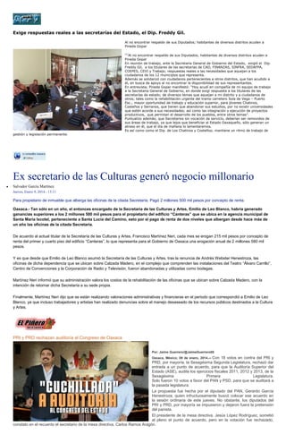 Exige respuestas reales a las secretarías del Estado, el Dip. Freddy Gil.
Al no encontrar respaldo de sus Diputados; habitantes de diversos distritos acuden a
Pineda Gopar
[1]

gestión y legislación permanente.

Al no encontrar respaldo de sus Diputados; habitantes de diversos distritos acuden a
Pineda Gopar
En reunión de trabajo, ante la Secretaria General de Gobierno del Estado, exigió el Dip.
Freddy Gil, a los titulares de las secretarías de CAO, FINANZAS, SINFRA, SEDAFPA,
COEPES, CEVI y Trabajo; respuestas reales a las necesidades que aquejan a los
ciudadanos de los 12 municipios que representa.
Además se solidarizó con ciudadanos pertenecientes a otros distritos, que han acudido a
él, en busca de apoyo al no encontrar la disponibilidad de sus representantes.
En entrevista; Pineda Gopar manifestó: “Hoy acudí en compañía de mi equipo de trabajo
a la Secretaria General de Gobierno, en donde exigí respuesta a los titulares de las
secretarías de estado; de diversos temas que aquejan a mi distrito y a ciudadanos de
otros; tales como la rehabilitación urgente del tramo carretero Sola de Vega – Puerto
Esc.; mayor oportunidad de trabajo y educación superior, para jóvenes Chatinos,
Costeños y Serranos, que tienen que abandonar sus estudios, por no existir universidades
que estén acorde a sus necesidades; así como las integración y ejecución de proyectos
productivos, que permitan el desarrollo de los pueblos, entre otros temas”.
Puntualizo además; que Secretarios sin vocación de servicio, deberían ser removidos de
sus áreas de trabajo, ya que lejos que beneficiar al Estado Oaxaqueño, sólo generan un
atraso en él, que el día de mañana lo lamentaremos.
Es así como como el Dip. de Los Chatinos y Costeños; mantiene un ritmo de trabajo de

Ex secretario de las Culturas generó negocio millonario
Salvador García Martínez
Jueves, Enero 9, 2014 - 13:11

Para propietario de inmueble que alberga las oficinas de la citada Secretaría. Pagó 2 millones 500 mil pesos por concepto de renta.
Oaxaca.- Tan sólo en un año, el entonces encargado de la Secretaría de las Culturas y Artes, Emilio de Leo Blanco, habría generado
ganancias superiores a los 2 millones 500 mil pesos para el propietario del edificio “Canteras” que se ubica en la agencia municipal de
Santa María Ixcotel, perteneciente a Santa Lucía del Camino, esto por el pago de renta de dos niveles que albergan desde hace más de
un año las oficinas de la citada Secretaría.
De acuerdo al actual titular de la Secretaría de las Culturas y Artes, Francisco Martínez Neri, cada mes se erogan 215 mil pesos por concepto de
renta del primer y cuarto piso del edificio “Canteras”, lo que representa para el Gobierno de Oaxaca una erogación anual de 2 millones 580 mil
pesos.
Y es que desde que Emilio de Leo Blanco asumió la Secretaría de las Culturas y Artes, tras la renuncia de Andrés Webster Henestroza, las
oficinas de dicha dependencia que se ubican sobre Calzada Madero, en el complejo que comprenden las instalaciones del Teatro “Álvaro Carrillo”,
Centro de Convenciones y la Corporación de Radio y Televisión, fueron abandonadas y utilizadas como bodegas.
Martínez Neri informó que su administración valora los costos de la rehabilitación de las oficinas que se ubican sobre Calzada Madero, con la
intención de retornar dicha Secretaría a su sede propia.
Finalmente, Martínez Neri dijo que se están realizando valoraciones administrativas y financieras en el periodo que correspondió a Emilio de Leo
Blanco, ya que incluso trabajadores y artistas han realizado denuncias sobre el manejo desaseado de los recursos públicos destinados a la Cultura
y Artes.

PRI y PRD rechazan auditoría al Congreso de Oaxaca
Por: Jaime Guerrero/@JaimeGuerrero08

Con 18 votos en contra del PRI y
PRD, por mayoría, la Sexagésima Segunda Legislatura, rechazó dar
entrada a un punto de acuerdo, para que la Auditoría Superior del
Estado (ASE), audite los ejercicios fiscales 2011, 2012 y 2013, de la
Sexagésima
Primera
Legislatura.
Solo fueron 10 votos a favor del PAN y PSD, para que se auditará a
la pasada legislatura.
La propuesta fue hecha por el diputado del PAN, Gerardo García
Henestroza, quien infructuosamente buscó colocar ese acuerdo en
la sesión ordinaria de este jueves. No obstante, los diputados del
PRI y PRD, por mayoría se impusieron y dejaron fuera la pretensión
del panista.
El presidente de la mesa directiva, Jesús López Rodríguez, sometió
al pleno el punto de acuerdo, pero en la votación fue rechazado,
constato en el recuento el secretario de la mesa directiva, Carlos Ramos Aragón.
Oaxaca, México; 09 de enero, 2014.--

 