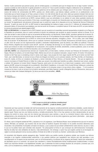 Gómez. Cuatro posiciones que parecen pocas, pero la verdad jugosas. Lo suficiente para que el chango ese ora se diga “nuestro” senador,
cuando la verdad se robó la elección; la gente pensante no votó por él. Y eso lo podrá constatar si llegara a defecarse con la candidatura.
SEÑOR DILEMA.- El emplazamiento de la SEP a los gobiernos de los estados para que entregue para el 15 de enero “información real”
acerca del número de comisionados del SNTE, quiénes son, dónde están y qué labores realizan, pondrán en un predicamento a los
burócratas que se hacen tarugos en el Yepo, porque no tienen ni la más remota idea de qué onda, dado que quienes manejan todo eso son
los mismos changos del Cártel 22 y éstos de tarugos van a soltar la sopa. La SEP pretende llevar a cabo una regularización de los maestros
asignados a labores de comisión por el SNTE, aunque debido a que sus actividades no se realizan en aula, éstos quedarán exentos de
evaluación… La SEP prevé que el próximo 15 de mayo, se podrá lograr un acuerdo con Hacienda para crear el mecanismo mediante el cual
se iniciará “la regularización del personal comisionado que no podrá ser sujeto de lo dispuesto en la Ley General del Servicio Profesional
Docente”. A partir de enero de 2015, la SEP tendrá la responsabilidad de realizar el pago a cerca de 2.1 millones de trabajadores de la
educación básica. El documento que establece una ruta de acción de 29 pasos, a cumplirse hasta el 18 de marzo de 2015, es para clarificar
la nómina de personal que deberá pagar la SEP.
POR LA REVANCHA.- La dirigencia de la CNTE destacó que por acuerdo en la asamblea nacional representativa el plantón en la Plaza de
la República es provisional, pues en cuanto aumente el número de profesores que acudirán en apoyo buscarán retornar al Zócalo. En el
mitin que se llevó a cabo la tarde de ayer en el poniente del Monumento a la Revolución, Rubén Núñez, secretario general de la sección 22,
dijo que en el transcurso de los siguientes días se espera el arribo de 15 mil profesores de esa entidad. Pidió a las organizaciones sociales y
sindicales actuar conjuntamente con la CNTE en contra de las reformas educativa, energética y fiscal… Por su parte, Juan José Ortega,
líder de la sección 18 de Michoacán, afirmó que en cualquier momento recuperaremos el Zócalo. Buscaremos acumular fuerza y apuntalar
un plan único de acción con las organizaciones sociales y sindicales independientes, pues las plazas y las calles son públicas. Francisco
Bravo Herrera, dirigente de la sección nueve del DF, aseveró: el desalojo del domingo no nos espanta ni intimida. Este es un movimiento
social que involucra no sólo a los trabajadores de la educación, sino a padres de familia, estudiantes, a toda la población, pues no se trata
sólo de manifestar el rechazo a la reforma educativa, sino a la energética y fiscal.
LAS DEL ADIÓS.- Las comparecencias reinician así: Copetes Neri y el indio ladino, mañana; el lunes van Perlusca de Contraloría y el de
Sapao. Ella por la mañana y en la tarde Sergio Pablo. Martes toca el turno al ciudadano torturador, Joaquín Carrilo. El martes 15 le darán su
revolcón al del Yepo que is completing a level in candy crush saga, o sea ya pasó de nivel, según reporte del FB; por la tarde va el del Yeah
Yeah, Juan José Bermúdez; el viernes le toca al Rizos de Orégano de Setravi y en la semana restante, irán Piojo Zorrilla y el Chachalaco,
lunes 20; martes, el Chivo en cristalería de Sedesoh y cierran miércoles el Flaco Gómez y el Duende Bubulín… Ora que se registran los
nuevos munícipes en Ciudad Peluche no faltan los vivales que acosan a los ediles para hacerles sus sellos, ofreciendo buen precio, rapidez
y calidad. Ahí pescaron al novato Héctor Vásquez Figueroa, quien junto con otros fueron al un diario local a quejarse, como si éste fuera
agencia del MP, porque la encargada de la acreditación, Alicia Merlín Castellanos, no los peló. Entró al quite Rorrigo Velásquez a aclarar las
cosas. Éste Hectorito coyotea en Segego con su gente, chambeó en la empresa Jorper a la que ahora critica y golpea… Y no le pusieron
macana en la mano ni pito en la boca (no la hicieron tamarinda), pero Bobo Spencer mandó a Margarita García a Reclusorios, área que ya
conoce por haber sido huésped distinguida. Os decía que esto es de camarillas…ABUR.

+ ASE: lo que no sirvió de la reforma constitucional
+ Y la Cotaipo, y DDHPO… y todo lo demás, ¿qué?
Sorprende que haya quienes se duelan del mal funcionamiento de los órganos constitucionalmente autónomos estatales, cuando desde el
inició quedó claro que la reforma constitucional de abril de 2011 estaba fundamentalmente encaminada a cambiar mucho para que todo
siguiera igual. Parece que era una historia prevista y contada previamente. Pero si hoy hay quienes se dicen decepcionados de que los
órganos de control no sirvan, esos son los mismos que procuraron esos cambios, y que en su momento hicieron oídos sordos de los
señalamientos y las advertencias. Es el caso de la ASE. Pero también lo es de los otros organismos que fueron reformados… para seguir
igual de inoperantes que siempre.
En efecto, ayer el dirigente estatal del PAN, y diputado en la LXI Legislatura, Juan Mendoza Reyes, hacía señalamientos que son en esencia
ciertos. Afirmaba, por ejemplo, que durante más de tres años la Auditoría Superior del Estado no ha podido encontrar elementos para
encarcelar a los presidentes municipales corruptos de Oaxaca, y que a pesar de que existen señalamientos sobre desvíos, es poco o nada
lo que se ha podido hacer para remediar esta situación. “Es preocupante la forma en que concluyen las administraciones municipales.
Muchos de ellos han sido señalados de desvíos, mala administración. Sin embargo, a quien hay que exigirle cuentas es al encargado de
vigilar la correcta aplicación de los recursos públicos. El titular de la ASE no ha hecho su chamba”, sentenciaba Juan Mendoza.
Al comentario del dirigente panista agregamos algo: También habría que pedirle cuentas al gobierno estatal, que impulsó una reforma
inservible a los órganos constitucionales autónomos; a los partidos políticos que respaldaron esa reforma que sólo apuntaba a una
reconfiguración en el reparto de las posiciones, pero no al funcionamiento y la eficacia de los órganos del Estado; habría que reclamarle a
los diputados que en su momento –se supone que- estudiaron y votaron favorablemente dichas modificaciones constitucionales; e incluso
habría que reprochar también a los legisladores actuales, que a sabiendas de toda la amarga situación de corrupción y excesos que, a la
vista y con la complacencia y desdén de todos, prevalece en muchísimos municipios de la entidad.

 