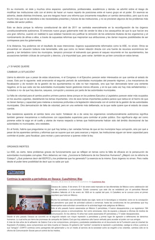 En su momento, en éste y muchos otros espacios –periodísticos, profesionales, académicos y demás- se advirtió sobre el riesgo de
modificar las instituciones sólo con el ánimo de hacer un nuevo reparto de posiciones entre el nuevo grupo en el poder. En esencia se
advertía, desde distintas trincheras, que era riesgoso hacer una reforma que únicamente maquillara un cambio democrático, pero que lo era
mucho más que no se atendiera a las necesidades presentes y futuras de las instituciones, y no se previeran algunos de los problemas más
visibles del sector público.
Esto se decía porque la reforma constitucional de abril de 2011 se centraba esencialmente en la reconfiguración de los órganos
constitucionalmente autónomos. El entonces nuevo grupo gobernante trató de vender la idea a los oaxaqueños de que lo que hacían era
una gran reforma, cuando en realidad lo que estaban haciendo era justificar la remoción de los anteriores titulares de los organismos y el
nombramiento de afines a ellos, a través de supuestas reformas que mejorarían sus atribuciones y les darían mayores posibilidades de ser
contrapesos para los gobernantes.
A la distancia, hoy podemos ver el resultado de esas intenciones: órganos supuestamente reformados como la ASE, no sirven. Otros se
encuentran en situación todavía más lamentable, sólo que como no tienen relación directa con una fuente de recursos económicos tan
grande y tan tentadora como los municipios, tampoco provocan el estruendo que genera el saqueo recurrente en los ayuntamientos, las
acusaciones también cíclicas de corrupción y desvíos, y la impunidad que, para variar, también es ya bien conocida en estos temas.

¿Y SI NADIE QUIERE
CAMBIAR LA SITUACIÓN?
Llama la atención que a pesar de estas situaciones, ni el Congreso ni el Ejecutivo parecen estar interesados en que cambie el estado de
cosas. Esto por lo siguiente: está arrancando el segundo periodo de autoridades municipales del presente régimen, y los mecanismos de
fiscalización y de revisión de la gestión de los ayuntamientos no sólo no han mejorado, sino que han demostrado tener una vertiente
negativa, en la que cada vez las autoridades municipales hacen gestiones menos eficaces, y en la que cada vez hay más señalamientos –
fundados o no- de que hay desvíos, saqueos, corrupción y excesos por parte de las autoridades municipales.
La falta de voluntad para el cambio positivo primero parece darse porque en los poderes Ejecutivo y Legislativo parecen estar más ocupados
en los asuntos urgentes, desdeñando los temas importantes. Uno de esos temas importantes pudiera parece que radica en el hecho de que
no tienen tiempo y capacidad para meterse a revisiones profundas a la legislación relacionada con el control de la gestión de las autoridades
municipales. Otra demostración de falta de voluntad, pero en una vertiente más deliberada, es la que nadie quiere que el estado de cosas
cambie.
Esa resistencia aparente al cambio tiene una razón: fortalecer de a de veras los organismos constitucionalmente autónomos significa
también generar mecanismos e instituciones con capacidades superiores para controlar al poder público. Eso significaría algo así como
ponerse solos la soga en el cuello y atarse de manos respecto a temas que históricamente habían sido del ámbito discrecional de las
autoridades no municipales, sino estatales.
En el fondo, habría que preguntarse no por qué hay tantas y tan variadas formas de que en los municipios haya corrupción, sino por qué a
pesar de los aparentes cambios y reformas que se supone que son para avanzar y mejorar, las instituciones siguen sin tener capacidad para
controlar el poder, para fiscalizar, para revisar y para sancionar a quienes violan la ley.

ORGANOS INERTES
La ASE, es cierto, tiene problemas graves de funcionamiento que se reflejan en temas como la falta de eficacia en la persecución de
autoridades municipales corruptas. Pero debemos ver más: ¿funciona la Defensoría de los Derechos Humanos? ¿Mejoró con la reforma la
Cotaipo? ¿Qué podemos decir del IEEPCO y los problemas que ha generado? La esencia es la misma. Esos órganos no sirven. Pero nadie
desde el poder tiene posibilidad de decir que no sabe por qué.

Continúa la agresión a periodistas en Oaxaca: Cuauhtémoc Blas
Miércoles, 08 de Enero de 2014 16:18 Cuauhtémoc BlasCuauhtémoc Blas

Oaxaca de Juárez, 8 de enero. El 4 de enero está marcado en las efemérides de México como celebración del
día del periodista o comunicador. Existe consenso que este día se estableció por el periodista Manuel
Caballero fallecido el 4 de enero de 1826 en la capital del país. A Caballero se le conoce como el primer
reportero que hubo en México.
Mucho ha cambiado esa actividad desde ese siglo, tanto en lo tecnológico e industrial, como en la concepción
del periodismo que pasó de actividad cultural a comercial, hasta las condiciones de los periodistas que hoy
desempeñan esta actividad convertida en la actividad legal más peligrosa de México.
Sólo el año pasado fueron asesinados en México 3 periodistas, 4 fueron desaparecidos y se registraron 184
agresiones graves a comunicadores. Así como amenazas, robo de equipos y ataques a oficinas de medios de
comunicación. En los últimos 10 años han caído asesinados 87 periodistas y 17 están desaparecidos.
Desde el año pasado Oaxaca se convirtió en el segundo estado con mayor represión a periodistas y primer lugar de agresión a defensores de derechos
humanos. Lo cual echa por tierra las promesas de campaña de Gabino Cué que hoy sabemos sólo fueron señuelo para acceder al poder con sus amigos.
A más de tres años de la adhesión de Gabino Cué a los compromisos, principios y postulados establecidos en el documento de la Fundación para la Libertad de
Expresión (Fundalex), esos compromisos son letra muerta en Oaxaca. El gobierno del "cambio" consiente la represión a periodistas; castiga la crítica y premia a
sus "amigos"; CORTV continúa como panegirista del gobernador y no un medio al servicio de la sociedad como se engañó a los votantes; cambios sólo en la
oficina de Comunicación Social para el control de los medios.

 