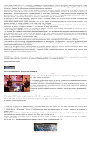Al frente de esa oficina se puso primero a un periodista arribista que sin pundonor al ser bajado de la dirección general aceptó seguir como segundón. En su lugar
colocó Diódoro Carrasco a su antiguo esbirro en CECyTE, quien también fue eficiente subordinado de Murat y Ulises Ruiz, Miguel Ángel Muñoz. Sólo para darnos
una idea de la realidad de las políticas públicas en materia de comunicación de este gobierno.
Los periodistas no piden tratos de excepción, sino que se respete el fundamental derecho a la libertad de expresión y con ello se garantice el derecho a la
información de la sociedad. Se pide respeto porque el trabajo de los comunicadores es fundamental para la existencia de una sociedad, sin información la
sociedad viviría a oscuras, sin elementos para tomar sus decisiones. Sin prensa libre no hay democracia, y que el gobierno no procure la persistencia de una
prensa lo más libre posible indica sin lugar a dudas, en el terreno de los hechos y en contraposición de toda propaganda, que no estamos ante un gobierno
democrático sino todo lo contrario. Y las felicitaciones por días como el de hoy suenan huecas, sin credibilidad alguna.
En el terreno de los hechos esto es lo que pasa, lo que permite, consiente y quizá festeja el gobierno de lo que hacen contra los periodistas, consignado en una
alerta de la fundación defensora de periodistas Artículo 19:
"Antonio Mundaca, Eduardo Jiménez Sandoval, Víctor López y José de Jesús Alcántara, los tres primeros periodistas de Oaxaca y el cuarto de Veracruz, fueros
agredidos físicamente por personas vinculadas al Partido Unidad Popular (PUP) de Oaxaca.
"Los hechos se registraron el miércoles 1 de enero en el municipio de San Miguel Soyaltepec, Oaxaca, colindante con Veracruz, cuando los comunicadores,
colaboradores del periódico El Tuxtepecano, acudieron a la toma de protesta del Alcalde de esa localidad.
"El alcalde tomó posesión el pasado miércoles 1 de enero, luego que la elección municipal de julio de 2013, que dejó como saldo dos muertos (entre ellos un
militante del PUP y otro del PRI), fuese impugnada en los tribunales electorales.
"Los periodistas de El Tuxtepecano, cuando llegaron al municipio para documentar la toma de protesta del edil, se percataron que personas vinculadas al PUP
tenían bloqueada la carretera y que a pocos metros del lugar agentes de la Policía Estatal amagaban con desalojarlos. Ahí ubicaron al ex candidato municipal del
PUP, Marco Antonio Gómez Torres, con quien sostuvieron una breve charla. Posteriormente al acercarse con sus cámaras a las personas que encabezaban el
bloqueo, los comenzaron a atacar con piedras, machetes y palos.
"´Cuando corríamos para tratar de resguardarnos uno de nuestros compañeros (Eduardo Jiménez) se tropezó y cayó al piso y ahí lo golpearon. Le atestaron un
machetazo pero alcanzó a meter el pie y el golpe fue a dar en la suela del zapato", informó Antonio Mundaca, director editorial de El Tuxtepecano.
"Eduardo y José de Jesús fueron los más golpeados por los integrantes del PUP, quienes robaron la cámara fotográfica y otros utensilios de trabajo del periodista
veracruzano, pese a la presencia de la Policía Estatal quienes lo asistieron médicamente. En tanto Víctor y Antonio, fueron rodeados, agredidos con empujones e
insultos y amenazados verbalmente con ser linchados.
"Para ARTICLE 19 la agresión contra los cuatro periodistas de El Tuxtepecano, quienes de acuerdo con su director se encuentran sin lesiones ´graves´, reitera
que las autoridades de Oaxaca no han sido capaces de garantizar la libertad de expresión en el estado.
Para ARTICLE 19 resulta preocupante que las agresiones a la prensa en Oaxaca, cometidas en los últimos dos años, la tengan ubicada como una de las
entidades más violentas para ejercer el periodismo en México.

ARTICLE 19 hace un llamado a las autoridades de Oaxaca para garantizar la seguridad de los periodistas agredidos el 1 de enero y castigar a los responsables y
que tomen cartas en el asunto y garanticen que las agresiones de militantes partidistas hacia la prensa no se repitan.
www.revistaenmarcha.com.mx

En 2015 finalizarán los 'gasolinazos': Videgaray
Jueves, 09 de Enero de 2014 09:26 El Universal General

Oaxaca de Juárez, 9 de enero. El secretario de Hacienda y Crédito Público, Luis Videgaray señaló que será en
2015 cuando finalicen los 'gasolinazos'.
En entrevista para Primero Noticias, el titular de Hacienda dijo que todo el 2014 seguirá el aumento mensual,
pero a partir de 2015 este aumento será conforme a la inflación.
Luis Videgaray aseguró que la reforma energética permitirá que Pemex perciba inversiones de entre 20 a 40
mil millones de dólares y destacó la necesidad de concluir reformas a más de 20 leyes secundarias para hacer
realidad los beneficios de la reforma.
"La legislación secundaria en materia energética es fundamental para que bajen el precio de los energéticos",
sostuvo.

Señaló que para el 2018 el sector energético generará entre 200 y 250 mil empleos directos e indirectos.
Sobre el SAT y la lista de deudores, el titular de Hacienda dijo que será cada 15 días cuando se actualice las listas de los deudores y se eliminarán los nombres
de quienes ya se hayan puesto al corriente.

"El código fiscal fue modificado por una amplia mayoría, y votaron para que el secreto fiscal esté a la vista, para algunos es incómodo, pero en muchas partes
se hace este ejercicio", dijo en entrevista para Primero Noticias.
"El SAT está obligado a dar a conocer a aquellos que contribuyentes que deben, pero también tiene que dar a conocer a aquellos que ya regularizaron su
situación", señaló.
El titular de Hacienda dijo que es indispensable dar incentivos para aquellos que están haciendo bien las cosas y aun cuando no esté previsto en la ley que se
haga una rectificación pública, se podría dar en aquellos casos que no estén infligiendo en la ley.
Asimismo, Luis Videgaray mencionó que la reforma hacendaria aprobada en este año "es suficiente", por lo que en los próximos tres años no se propondrán
cambios en materia fiscal.
Dijo que en el 2018 la reforma hacendaria permitirá recaudar 2.5% del PIB. "Para el 2014 esperamos crecer 4.0%"

 