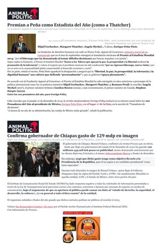 Premian a Peña como Estadista del Año (como a Thatcher)
La fundación Appeal of Conscience anunció que condecorará a Peña Nieto en el mes de septiembre "por su liderazgo para tomar decisiones
difíciles".

Foto: CuartoscuroEl

presidente mexicano, Enrique Peña Nieto, será condecorado por una fundación de
Derechos Humanos con sede en Nueva York.
Mijail Gorbachov, Margaret Thatcher, Angela Merkel… Y ahora, Enrique Peña Nieto.
La fundación de derechos humanos con sede en Nueva York, Appeal of Conscience, anunció a través de un
comunicado que en el mes de septiembre entregará al mandatario mexicano el Premio al Estadista Mundial
2014, ”por el liderazgo que ha demostrado al tomar difíciles decisiones que buscan impulsar a su nación”.
Según explica la fundación, el Premio al Estadista Mundial “honra a los líderes que apoyan la paz, la prosperidad y la libertad mediante la
promoción de la tolerancia”, y reitera al respecto que el presidente mexicano ha sido condecorado “por su vigoroso liderazgo, nueva visión y por
ser un actor en la responsabilidad global comprometida al desarrollo económico y social”.

Por su parte, señala el escrito, Peña Nieto agradeció la designación y aseguró que la “libertad, la paz, la prosperidad, la tolerancia y la
dignidad humana” son valores que defiende “personalmente” y que su gobierno“apoya plenamente”.
De acuerdo con la Fundación Appeal of Conscience, el Premio al Estadista Mundial ha sido entregado en años anteriores a personajes de la
política internacional como los ex primeros ministros Mijail Gorbachov, Margaret Thatcher, y Romano Prodi; la canciller Angela
Merkel (2007), el primer ministro británico Gordon Brown (2009), y más recientemente, el primer ministro de Canadá, Stephen
Harper (2012).
Entre los 100 pensadores del año, para Foreign Policy

Cabe recordar que el pasado 10 de diciembre de 2013, la revista estadounidense Foreign Policy incluyó en su número anual sobre los 100
Pensadores del Año al presidente de México, Enrique Peña Nieto, en el lugar 17 de la lista, en la sección de “Tomadores de
decisiones”.
“A menos de un año de su administración, las ruedas de México están girando”, señaló la publicación.

Confirma gobernador de Chiapas gasto de 129 mdp en imagen
Negó que dicho gasto tenga como objetivo llevarlo a la Presidencia de la República, pues él no aspira a ser candidato presidencial".
El gobernador de Chiapas, Manuel Velasco, confirmó a la revista Proceso que en efecto,
desde que llegó a la gubernatura del estado (8 de diciembre de 2012) ha gastado 129
millones 434 mil 606 pesos en publicidad, monto denunciado anteriormente por
los diarios Reforma,Univisión y el mismo Subcomandante Marcos a finales de diciembre.
Sin embargo, negó que dicho gasto tenga como objetivo llevarlo a la
Presidencia de la República, pues él no aspira a ser candidato presidencial “como
tanto especulan”.
Durante todo diciembre la imagen de Manuel Velasco -quien llegó al Gobierno
chiapaneco bajo las siglas del Partido Verde y el PRI-, fue ampliamente difundida en
aquella entidad, el DF y el Estado de México, entre otros puntos del país.
El Instituto de Comunicación Social del Estado (ICOSO) ha dado respuesta negativa a todas las solicitudes de información presentadas a
través de la Ley de Transparencia local para tener acceso a los contratos, convenios o facturas por concepto de espacios en medios de
comunicación, bajo el argumento de que su apertura al público puede causar un daño al “estado de derecho, la seguridad, el
desarrollo, la cultura (…) y en general a todo el bien común” de la entidad.
El organismo señalaba a finales del año pasado que dichos contratos podrían ser públicos al concluir el 2013.
Velasco fue denunciado el martes 7 de enero por el Partido Acción Nacional ante el Instituto Federal Electoral (IFE).
Con información de Proceso.

 