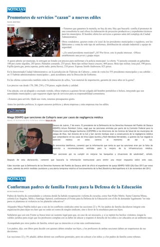 Promotores de servicios "cazan" a nuevos ediles
RACIEL MARTÍNEZ
10/01/2014

--Tenemos que ganarnos la memela, no hay de otra. Hay que buscarle -confía el promotor de
una consultoría la cual ofrece la elaboración de proyectos productivos y expedientes técnicos
para los municipios. El hombre oferta los servicios a quienes salen del complejo de Ciudad
Administrativa.
Otros vendedores, quienes están a la 'caza' de los presidentes municipales o regidores, son los
fabricantes y venta de todo tipo de uniformes, distribución de calzado industrial y equipo de
seguridad.
--¿Es usted presidente municipal? ¿Sí? Por favor, esto le puede interesar. -Ofrece
amablemente una joven y guapa mujer.
A quien admite ser munícipe, le entregan un listado con precios para uniformar a la policía municipal. La oferta: "Camisola comando en gabardina
100 por ciento algodón, 285 pesos. Pantalón comando, 235 pesos. Bota tipo militar marca crucero, 460 pesos. Bota tipo militar, lona piel, 590 pesos.
Fajilla (porta gas, porta esposas, porta radio, porta llaves), 210 pesos. Esposas Smith-Andweson, 825 pesos.
En la denominada Ciudad Administrativa -en la jurisdicción de Tlalixtac de Cabrera--, están de visita los 555 presidentes municipales y sus cabildo en 15 habrán administradores municipales--, para acreditarse ante la Dirección de Gobierno.
En las ofertas comerciales también están la elaboración de sellos, "con material de importación, garantía de cinco años en la goma".
Los precios van desde 170, 200, 250 y 270 pesos, según diseño y calidad.
Una edecán, con un plegado y escotado vestido, ofrece trípticos a quienes llevan colgado del hombro portafolios o bolsos, intuyendo que son
autoridades municipales y que requieren algún tipo de servicios para su responsabilidad comunitaria.
--Estamos para servirle. Ojalá nos visite, tenemos presupuestos gratis.
Antes los partidos políticos, le siguen asesores políticos y ahora empresas y más empresas tras los ediles.

Niega DDHPO que sanciones de Cofepris sean por casos de negligencia médica
Martes, 07 de Enero de 2014 14:56 Saraí Jiménez Notas del día

Oaxaca de Juárez, 7 de enero. El presidente de la Defensoría de los Derechos Humanos del Pueblo de Oaxaca
(DDHPO) Arturo Peimbert Calvo, negó que las sanciones emitidas por parte de la Comisión Federal para la
Protección contra Riesgos Sanitarios (COFEPRIS) a los directores de los Centros de Salud de los municipios de
Jalapa de Díaz, San Antonio de la Cal y San Jacinto Amilpas sean a consecuencia de la negligencia médica
que comprobaron en los casos de Irma López Aurelio y Ruth Mendoza Hernández, a quienes les fue negada la
atención
médica
en
estos
centros
al
momento
de
dar
a
luz.
En entrevista telefónica, comentó que la información que tenía es que las sanciones eran por la falta de
atención
a
recomendaciones
emitidas
para
la
mejora
de
la
infraestructura
médica.
"Son sanciones por no cumplir en mejorar las banquetas y situaciones de salubridad", señaló.
Después

de

esta

declaración,

comentó

que

buscaría

la

información

institucional

para

emitir

una

mejor

respuesta

sobre

este

caso.

Cabe recordar que la Defensoría de los Derechos Humanos del Pueblo de Oaxaca abrió de oficio el expediente de queja DDHPO/1650/(26)/Oax/2013 por estos
casos, además de emitir medidas cautelares y una alerta temprana relativa al funcionamiento de la Red Obstétrica Metropolitana el 4 de noviembre del 2013.

Conforman padres de familia Frente para la Defensa de la Educación
SILVIA CHAVELA RIVAS

Padres de familia de comunidades y colonias donde ha habido recuperación violenta de escuelas, como San Pedro Mártir, Santa Catarina Minas,
colonia Los Ángeles, Mitla y Santiago Apóstol, conformaron el Frente para la Defensa de la Educación con el fin de demandar legalmente "no más
paros ni plantones ni violencia en los planteles educativos".
Alejandro Maya Padilla indicó que a raíz de los conflictos sindicales entre las secciones 22 y 59, los padres de familia decidieron integrar esta
organización para dejar en claro que no están en contra de ningún sindicato, sino a favor de la enseñanza para sus hijos.
Señalaron que con este Frente se busca tener un sustento legal para que, en caso de ser necesario, y si se repiten los hechos violentos, tengan la
validez jurídica para exigir que los profesores cumplan con su deber de educar y respeten el derecho de los niños a ser educados en un ambiente sano.
Acompañado por otros padres de familia, reiteró que su intención es evitar más confrontaciones.
Los padres, dijo, son libres para decidir con quienes deben estudiar sus hijos, y los profesores de ambas secciones deben ser respetuosos de sus
decisiones.
Las secciones 22 y 59, añadió, deben dirimir sus conflictos gremiales, pero sin colocar a los niños y a los padres de familia como rehenes.

 