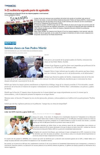 S-22 recibirá la segunda parte de aguinaldo
Los maestros de la Sección 22 son los mejores pagados a nivel nacional
Andrés CARRERA PINEDA
A pesar de las ocho semanas que se perdieron del actual ciclo escolar en la entidad, este viernes el
Gobierno del estado, a través del Instituto Estatal de Educación Pública de Oaxaca (IEEPO), iniciará el pago
de la segunda parte del aguinaldo de los más de 73,000 miembros de la Sección 22 de la Coordinadora
Nacional de Trabajadores de la Educación (CNTE).
En diciembre pasado, el IEEPO erogó más de 1,000 millones de pesos para el pago de la primera parte del
aguinaldo a los integrantes del magisterio oaxaqueño y con el pago de la segunda parte serán alrededor de
2,500 millones de pesos que por medio de cheques y depósitos bancarios recibirán los profesores.
Los mejores pagados
Según datos oficiales, los maestros de la Sección 22 son los mejores pagados a nivel nacional, cada año
reciben 90 días de aguinaldo, de los cuales 45 se erogan en diciembre y el resto en enero, después de la
temporada vacacional por las fiestas decembrinas.

Inician clases en San Pedro Mártir
CON PROFESORES DE LAS 2 SECCIONES PERO EN DIFERENTES SEDES
SILVIA CHAVELA RIVAS//Foto: ALEJANDRO AQUINO
10/01/2014

Este jueves, por acuerdo de los propios padres de familia, reiniciaron las
clases en San Pedro Mártir, Ocotlán.
El trato al que llegaron es que las clases sean impartidas por profesores de las
secciones 22 y 59 del SNTE, en diferentes sedes.
Joaquín Chávez López informó que los padres sólo quieren que haya clases,
pero sin violencia, "porque eso no es de profesionistas, es de delincuentes".
Destacó que fueron los padres de familia, simpatizantes tanto de la Sección
22 como de la 59, los que, en un acto de voluntad, y sobre todo por los niños de la población, decidieron que se reiniciaran las clases
después del periodo vacacional de fin de año.
Refirió que fueron los tutores quienes manifestaron su disposición al diálogo, luego de la violencia ocurrida el 19 de diciembre, cuando
profesores de la Sección 22 trataron de recuperar violentamente la escuela primaria "Porfirio Díaz", enfrentándose con policías y padres
de familia.
Detalló que la Sección 22 imparte clases de preescolar en el mismo plantel que ocupa originalmente ese nivel, lo mismo que la
telesecundaria, y sólo la educación primaria la imparten en un lugar alterno.
Mientras tanto, la Sección 59 imparte los tres niveles (preescolar, primaria y telesecundaria) en el edificio de la escuela primaria "Porfirio
Díaz".
Señaló que aún hay vigilancia policiaca en la población, "aunque hay un clima de tranquilidad".

Líder de CNTE marcha y gana $640 mil
Viernes, 10 de Enero de 2014 08:41 El UniversalEducación

Oaxaca de Juárez, 10 de enero. El dirigente de la Coordinadora Nacional de Trabajadores de la Educación
(CNTE), Rubén Núñez Ginez recibió un salario promedio de 71 mil 409 pesos mensuales durante los meses en
los que encabezó las marchas y bloqueos en la ciudad de México al iniciar el actual ciclo escolar, y acumuló
ingresos por 642 mil 680 pesos durante los primeros nueve meses de 2013.
Los ingresos obtenidos por Núñez Ginez en esos primeros meses del año representaban para entonces un
incremento salarial de 50 mil pesos adicionales a los que él obtuvo en todo el año 2011, revelan las cifras de
la Secretaría de Educación Pública (SEP) en su portal de Contabilidad Gubernamental.
El dirigente de la sección 22 de Oaxaca, que constituye el mayor contingente de la CNTE, reconoció en el mes
de diciembre que tiene dos plazas de profesor. Una de ellas se ubica en la Escuela Normal Experimental en
una de las zonas de mayor marginación de la entidad.
En octubre del año pasado EL UNIVERSAL dio a conocer que entre los beneficios por su elección como secretario general de la CNTE, a Rubén Núñez se le
otorgó una plaza adicional como profesor de asignatura en una "secundaria técnica".
De acuerdo con el portal de la SEP para dar cumplimiento al Artículo 73 de la Ley General de Contabilidad Gubernamental para transparentar y armonizar la
información financiera relativa a la aplicación de recursos públicos en los distintos órdenes de gobierno, el gobierno de Oaxaca presentó la información de la
nómina magisterial.

 