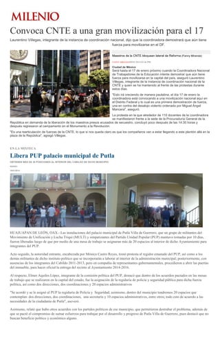 Convoca CNTE a una gran movilización para el 17
Laurentino Villegas, integrante de la instancia de coordinación nacional, dijo que la coordinadora demostrará que aún tiene
fuerza para movilizarse en el DF.
Maestros de la CNTE bloquean lateral de Reforma (Fanny Miranda)
FANNY MIRANDA09/01/2014 03:46 PM

Ciudad de México

Será hasta el 17 de enero próximo cuando la Coordinadora Nacional
de Trabajadores de la Educación intente demostrar que aún tiene
fuerza para movilizarse en la capital del país, aseguró Laurentino
Villegas, integrante de la instancia de coordinación nacional de la
CNTE y quien se ha mantenido al frente de las protestas durante
estos días.
"Esto irá creciendo de manera paulatina, el día 17 de enero la
coordinadora está convocando a una movilización nacional aquí en
el Distrito Federal y lo cual es una primera demostración de fuerza,
una en contra del desalojo violento ordenado por Miguel Ángel
Mancera", aseguró.
La protesta en la que alrededor de 110 docentes de la coordinadora
se manifestaron frente a la sede de la Procuraduría General de la
República en demanda de la liberación de los maestros presos acusados de secuestro, concluyó poco después de las 14:30 horas y
después regresaron al campamento en el Monumento a la Revolución.
"Es una rearticulación de fuerzas de la CNTE, lo que si nos queda claro es que los compañeros van a estar llegando a este plantón allá en la
plaza de la República", agregó Villegas.

EN LA MIXTECA

Libera PUP palacio municipal de Putla
OBTIENEN MÁS DE 20 POSICIONES AL INTERIOR DEL CABILDO DE DICHO MUNICIPIO
IGAVEC
10/01/2014

HUAJUAPAN DE LEÓN, OAX.- Las instalaciones del palacio municipal de Putla Villa de Guerrero, que un grupo de militantes del
Movimiento de Unificación y Lucha Triqui (MULT) y simpatizantes del Partido Unidad Popular (PUP) mantuvo tomadas por 10 días,
fueron liberadas luego de que por medio de una mesa de trabajo se asignaran más de 20 espacios al interior de dicho Ayuntamiento para
integrantes del PUP.
Acto seguido, la autoridad entrante, encabezada por Mónico Castro Reyes, tomó protesta al regidor emanado del PUP, así como a los
demás militantes de dicho instituto político que se incorporarán a laborar al interior de la administración municipal; posteriormente, con
ausencias de los integrantes del Cabildo 2011-2013, pero en compañía de representantes gubernamentales, procedieron a abrir las puertas
del inmueble, para hacer oficial la entrega del recinto al Ayuntamiento 2014-2016.
Al respecto, Elmer Aquiles López, integrante de la comisión política del PUP, destacó que dentro de los acuerdos pactados en las mesas
de trabajo que se realizaron en la capital del estado, fue la asignación de la regiduría de policía y seguridad pública para dicha fuerza
política, así como dos direcciones, dos coordinaciones y 20 espacios administrativos
"Se acordó y se le asignó al PUP la regiduría de Policía y Seguridad; asimismo, dentro del municipio tendremos 20 espacios que
contemplan: dos direcciones, dos coordinaciones, una secretaría y 10 espacios administrativos, entre otros; todo esto de acuerdo a las
necesidades de la ciudadanía de Putla", aseveró.
Asimismo, relató que hubo otros acuerdos con los partidos políticos de ese municipio, que permitieron destrabar el problema, además de
que se pactó el compromiso de sumar esfuerzos para trabajar por el desarrollo y progreso de Putla Villa de Guerrero, pues destacó que no
buscan beneficio político y económico alguno.

 