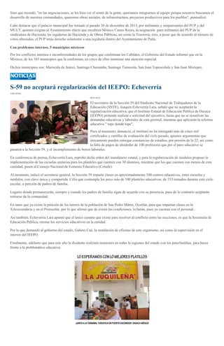 Sino que recordó, "en las negociaciones, se les hizo ver el sentir de la gente, queríamos integrarnos al equipo porque nosotros buscamos el
desarrollo de nuestras comunidades, queremos obras sociales, de infraestructura, proyectos productivos para los pueblos", puntualizó.
Cabe destacar que el palacio municipal fue tomado el pasado 30 de diciembre de 2013, por militantes y simpatizantes del PUP y del
MULT, quienes exigían al Ayuntamiento electo que encabeza Mónico Castro Reyes, la asignación para militantes del PUP de la
sindicatura de Hacienda, las regidurías de Hacienda y de Obras Públicas, así como la Tesorería; esto, a pesar que de acuerdo al número de
votos obtenidos, el PUP tenía derecho solamente a una regiduría dentro del Ayuntamiento de Putla.
Con problemas internos, 5 municipios mixtecos
Por los conflictos internos e inconformidades de los grupos que conforman los Cabildos, el Gobierno del Estado informó que en la
Mixteca, de los 165 municipios que la conforman, en cinco de ellos mantiene una atención especial.
Dichos municipios son: Mariscala de Juárez, Santiago Chazumba, Santiago Tamazola, San Juan Teposcolula y San Juan Mixtepec.

S-59 no aceptará regularización del IEEPO: Echeverría
YURI SOSA
09/01/2014

El secretario de la Sección 59 del Sindicato Nacional de Trabajadores de la
Educación (SNTE), Joaquín Echeverría Lara, señaló que no aceptarán la
regularización educativa, que el Instituto Estatal de Educación Pública de Oaxaca
(IEEPO) pretende realizar a solicitud del ejecutivo, hasta que no se resuelvan las
demandas educativas y laborales de esta gremial, mientras que aplicarán la reforma
educativa " tope donde tope".
Pues al momento, denunció, el instituto no ha entregado más de cinco mil
certificados y cartillas de evaluación del ciclo pasado, quienes argumentan que
únicamente pueden entregar constancias de estudios, por presión de la 22; así como
la falta de pagos de alrededor de 100 profesores que por el paro educativo se
pasaron a la Sección 59, y el incumplimiento de bonos laborales.
En conferencia de prensa, Echeverría Lara, reprobó dicha orden del mandatario estatal, y para la regularización de módulos propuso la
implementación de las escuelas unitarias para los planteles que cuenten con 30 alumnos, mientras que los que cuenten con menos de esta
cantidad, pasen al Consejo Nacional de Fomento Educativo (Conafe).
Al momento, indicó el secretario general, la Sección 59 imparte clases en aproximadamente 500 centros educativos, entre escuelas y
módulos, con clave única y compartida. Cifra que contempla los poco más de 100 planteles educativos, de 133 tomados durante este ciclo
escolar, a petición de padres de familia.
Lugares donde permanecerán, siempre y cuando los padres de familia sigan de acuerdo con su presencia, pues de lo contrario aceptarán
retirarse de la comunidad.
En tanto que ya existe la petición de los tutores de la población de San Pedro Mártir, Ocotlán, para que impartan clases en la
Telesecundaria y en el Preescolar, por lo que afirmó que de existir las condiciones, lo harán, pues ya cuentan con el personal.
Así también, Echeverría Lara apuntó que el único camino que existe para resolver al conflicto entre las secciones, es que la Secretaría de
Educación Pública, retome los servicios educativos en la entidad.
Por lo que demandó al gobierno del estado, Gabino Cué, la instalación de oficinas de este organismo, así como la supervisión en el
interior del IEEPO.
Finalmente, adelanto que para este año la disidente realizará reuniones en todas la regiones del estado con los paterfamilias, para hacer
frente a la problemática educativa.

 