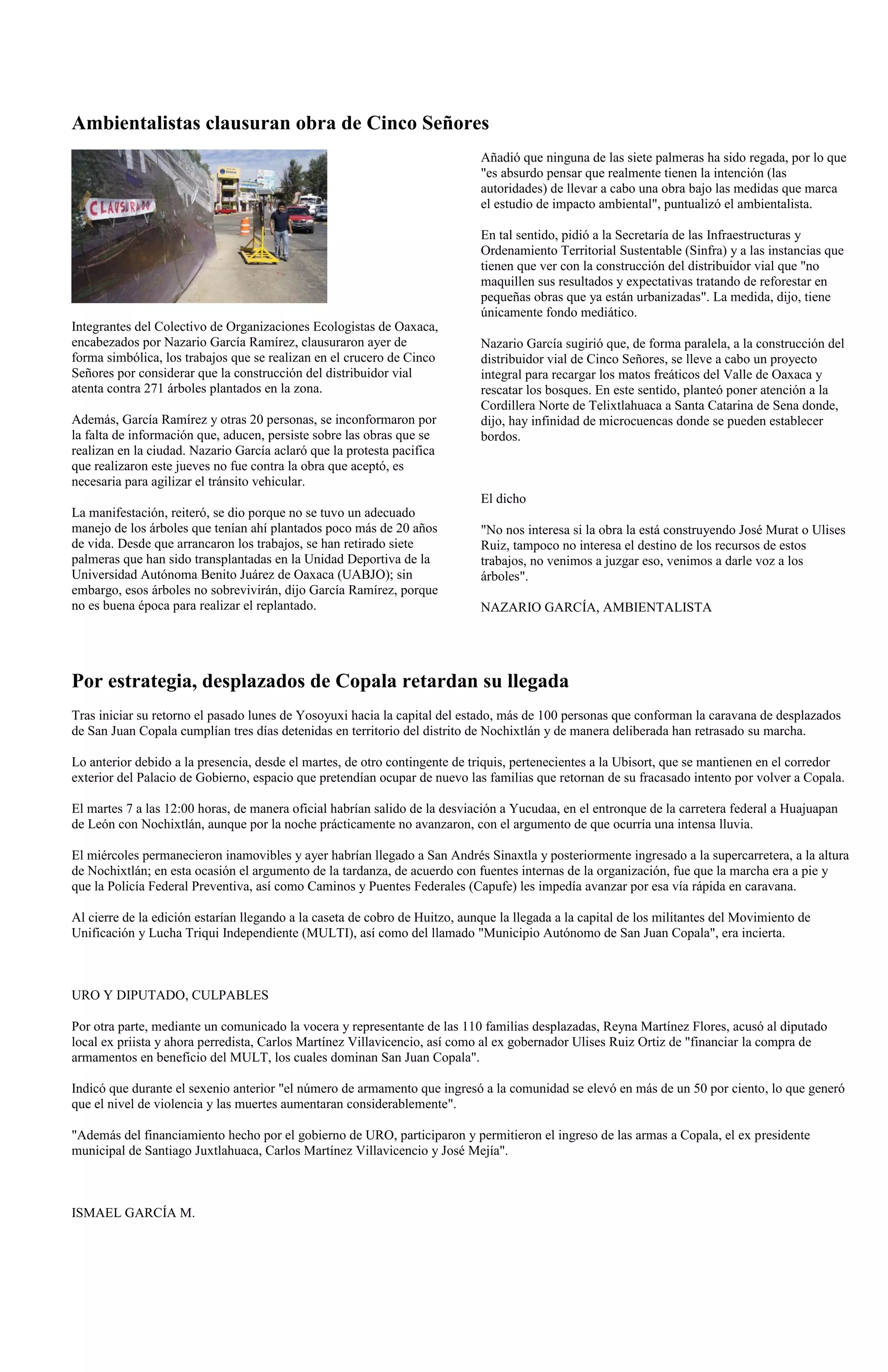 Ambientalistas clausuran obra de Cinco Señores
                                                                             Añadió que ninguna de las siete palmeras ha sido regada, por lo que
                                                                             "es absurdo pensar que realmente tienen la intención (las
                                                                             autoridades) de llevar a cabo una obra bajo las medidas que marca
                                                                             el estudio de impacto ambiental", puntualizó el ambientalista.

                                                                             En tal sentido, pidió a la Secretaría de las Infraestructuras y
                                                                             Ordenamiento Territorial Sustentable (Sinfra) y a las instancias que
                                                                             tienen que ver con la construcción del distribuidor vial que "no
                                                                             maquillen sus resultados y expectativas tratando de reforestar en
                                                                             pequeñas obras que ya están urbanizadas". La medida, dijo, tiene
                                                                             únicamente fondo mediático.
Integrantes del Colectivo de Organizaciones Ecologistas de Oaxaca,
encabezados por Nazario García Ramírez, clausuraron ayer de                  Nazario García sugirió que, de forma paralela, a la construcción del
forma simbólica, los trabajos que se realizan en el crucero de Cinco         distribuidor vial de Cinco Señores, se lleve a cabo un proyecto
Señores por considerar que la construcción del distribuidor vial             integral para recargar los matos freáticos del Valle de Oaxaca y
atenta contra 271 árboles plantados en la zona.                              rescatar los bosques. En este sentido, planteó poner atención a la
                                                                             Cordillera Norte de Telixtlahuaca a Santa Catarina de Sena donde,
Además, García Ramírez y otras 20 personas, se inconformaron por             dijo, hay infinidad de microcuencas donde se pueden establecer
la falta de información que, aducen, persiste sobre las obras que se         bordos.
realizan en la ciudad. Nazario García aclaró que la protesta pacifica
que realizaron este jueves no fue contra la obra que aceptó, es
necesaria para agilizar el tránsito vehicular.
                                                                             El dicho
La manifestación, reiteró, se dio porque no se tuvo un adecuado
manejo de los árboles que tenían ahí plantados poco más de 20 años           "No nos interesa si la obra la está construyendo José Murat o Ulises
de vida. Desde que arrancaron los trabajos, se han retirado siete            Ruiz, tampoco no interesa el destino de los recursos de estos
palmeras que han sido transplantadas en la Unidad Deportiva de la            trabajos, no venimos a juzgar eso, venimos a darle voz a los
Universidad Autónoma Benito Juárez de Oaxaca (UABJO); sin                    árboles".
embargo, esos árboles no sobrevivirán, dijo García Ramírez, porque
no es buena época para realizar el replantado.                               NAZARIO GARCÍA, AMBIENTALISTA




Por estrategia, desplazados de Copala retardan su llegada
Tras iniciar su retorno el pasado lunes de Yosoyuxi hacia la capital del estado, más de 100 personas que conforman la caravana de desplazados
de San Juan Copala cumplían tres días detenidas en territorio del distrito de Nochixtlán y de manera deliberada han retrasado su marcha.

Lo anterior debido a la presencia, desde el martes, de otro contingente de triquis, pertenecientes a la Ubisort, que se mantienen en el corredor
exterior del Palacio de Gobierno, espacio que pretendían ocupar de nuevo las familias que retornan de su fracasado intento por volver a Copala.

El martes 7 a las 12:00 horas, de manera oficial habrían salido de la desviación a Yucudaa, en el entronque de la carretera federal a Huajuapan
de León con Nochixtlán, aunque por la noche prácticamente no avanzaron, con el argumento de que ocurría una intensa lluvia.

El miércoles permanecieron inamovibles y ayer habrían llegado a San Andrés Sinaxtla y posteriormente ingresado a la supercarretera, a la altura
de Nochixtlán; en esta ocasión el argumento de la tardanza, de acuerdo con fuentes internas de la organización, fue que la marcha era a pie y
que la Policía Federal Preventiva, así como Caminos y Puentes Federales (Capufe) les impedía avanzar por esa vía rápida en caravana.

Al cierre de la edición estarían llegando a la caseta de cobro de Huitzo, aunque la llegada a la capital de los militantes del Movimiento de
Unificación y Lucha Triqui Independiente (MULTI), así como del llamado "Municipio Autónomo de San Juan Copala", era incierta.



URO Y DIPUTADO, CULPABLES

Por otra parte, mediante un comunicado la vocera y representante de las 110 familias desplazadas, Reyna Martínez Flores, acusó al diputado
local ex priista y ahora perredista, Carlos Martínez Villavicencio, así como al ex gobernador Ulises Ruiz Ortiz de "financiar la compra de
armamentos en beneficio del MULT, los cuales dominan San Juan Copala".

Indicó que durante el sexenio anterior "el número de armamento que ingresó a la comunidad se elevó en más de un 50 por ciento, lo que generó
que el nivel de violencia y las muertes aumentaran considerablemente".

"Además del financiamiento hecho por el gobierno de URO, participaron y permitieron el ingreso de las armas a Copala, el ex presidente
municipal de Santiago Juxtlahuaca, Carlos Martínez Villavicencio y José Mejía".



ISMAEL GARCÍA M.
 