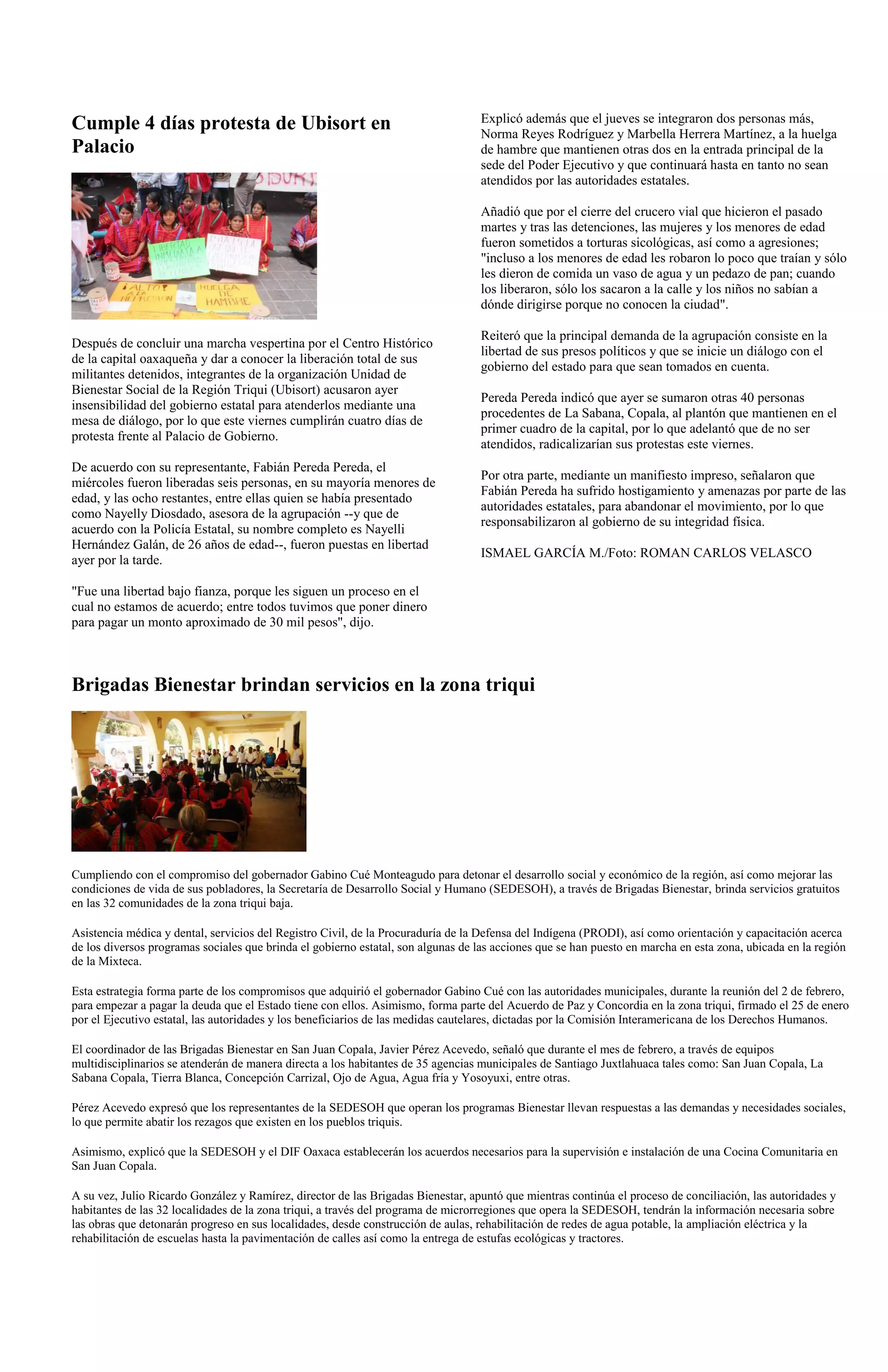 Cumple 4 días protesta de Ubisort en                                              Explicó además que el jueves se integraron dos personas más,
                                                                                  Norma Reyes Rodríguez y Marbella Herrera Martínez, a la huelga
Palacio                                                                           de hambre que mantienen otras dos en la entrada principal de la
                                                                                  sede del Poder Ejecutivo y que continuará hasta en tanto no sean
                                                                                  atendidos por las autoridades estatales.

                                                                                  Añadió que por el cierre del crucero vial que hicieron el pasado
                                                                                  martes y tras las detenciones, las mujeres y los menores de edad
                                                                                  fueron sometidos a torturas sicológicas, así como a agresiones;
                                                                                  "incluso a los menores de edad les robaron lo poco que traían y sólo
                                                                                  les dieron de comida un vaso de agua y un pedazo de pan; cuando
                                                                                  los liberaron, sólo los sacaron a la calle y los niños no sabían a
                                                                                  dónde dirigirse porque no conocen la ciudad".

                                                                                  Reiteró que la principal demanda de la agrupación consiste en la
Después de concluir una marcha vespertina por el Centro Histórico
                                                                                  libertad de sus presos políticos y que se inicie un diálogo con el
de la capital oaxaqueña y dar a conocer la liberación total de sus
                                                                                  gobierno del estado para que sean tomados en cuenta.
militantes detenidos, integrantes de la organización Unidad de
Bienestar Social de la Región Triqui (Ubisort) acusaron ayer
                                                                                  Pereda Pereda indicó que ayer se sumaron otras 40 personas
insensibilidad del gobierno estatal para atenderlos mediante una
                                                                                  procedentes de La Sabana, Copala, al plantón que mantienen en el
mesa de diálogo, por lo que este viernes cumplirán cuatro días de
                                                                                  primer cuadro de la capital, por lo que adelantó que de no ser
protesta frente al Palacio de Gobierno.
                                                                                  atendidos, radicalizarían sus protestas este viernes.
De acuerdo con su representante, Fabián Pereda Pereda, el
                                                                                  Por otra parte, mediante un manifiesto impreso, señalaron que
miércoles fueron liberadas seis personas, en su mayoría menores de
                                                                                  Fabián Pereda ha sufrido hostigamiento y amenazas por parte de las
edad, y las ocho restantes, entre ellas quien se había presentado
                                                                                  autoridades estatales, para abandonar el movimiento, por lo que
como Nayelly Diosdado, asesora de la agrupación --y que de
                                                                                  responsabilizaron al gobierno de su integridad física.
acuerdo con la Policía Estatal, su nombre completo es Nayelli
Hernández Galán, de 26 años de edad--, fueron puestas en libertad
                                                                                  ISMAEL GARCÍA M./Foto: ROMAN CARLOS VELASCO
ayer por la tarde.

"Fue una libertad bajo fianza, porque les siguen un proceso en el
cual no estamos de acuerdo; entre todos tuvimos que poner dinero
para pagar un monto aproximado de 30 mil pesos", dijo.



Brigadas Bienestar brindan servicios en la zona triqui




Cumpliendo con el compromiso del gobernador Gabino Cué Monteagudo para detonar el desarrollo social y económico de la región, así como mejorar las
condiciones de vida de sus pobladores, la Secretaría de Desarrollo Social y Humano (SEDESOH), a través de Brigadas Bienestar, brinda servicios gratuitos
en las 32 comunidades de la zona triqui baja.

Asistencia médica y dental, servicios del Registro Civil, de la Procuraduría de la Defensa del Indígena (PRODI), así como orientación y capacitación acerca
de los diversos programas sociales que brinda el gobierno estatal, son algunas de las acciones que se han puesto en marcha en esta zona, ubicada en la región
de la Mixteca.

Esta estrategia forma parte de los compromisos que adquirió el gobernador Gabino Cué con las autoridades municipales, durante la reunión del 2 de febrero,
para empezar a pagar la deuda que el Estado tiene con ellos. Asimismo, forma parte del Acuerdo de Paz y Concordia en la zona triqui, firmado el 25 de enero
por el Ejecutivo estatal, las autoridades y los beneficiarios de las medidas cautelares, dictadas por la Comisión Interamericana de los Derechos Humanos.

El coordinador de las Brigadas Bienestar en San Juan Copala, Javier Pérez Acevedo, señaló que durante el mes de febrero, a través de equipos
multidisciplinarios se atenderán de manera directa a los habitantes de 35 agencias municipales de Santiago Juxtlahuaca tales como: San Juan Copala, La
Sabana Copala, Tierra Blanca, Concepción Carrizal, Ojo de Agua, Agua fría y Yosoyuxi, entre otras.

Pérez Acevedo expresó que los representantes de la SEDESOH que operan los programas Bienestar llevan respuestas a las demandas y necesidades sociales,
lo que permite abatir los rezagos que existen en los pueblos triquis.

Asimismo, explicó que la SEDESOH y el DIF Oaxaca establecerán los acuerdos necesarios para la supervisión e instalación de una Cocina Comunitaria en
San Juan Copala.

A su vez, Julio Ricardo González y Ramírez, director de las Brigadas Bienestar, apuntó que mientras continúa el proceso de conciliación, las autoridades y
habitantes de las 32 localidades de la zona triqui, a través del programa de microrregiones que opera la SEDESOH, tendrán la información necesaria sobre
las obras que detonarán progreso en sus localidades, desde construcción de aulas, rehabilitación de redes de agua potable, la ampliación eléctrica y la
rehabilitación de escuelas hasta la pavimentación de calles así como la entrega de estufas ecológicas y tractores.
 