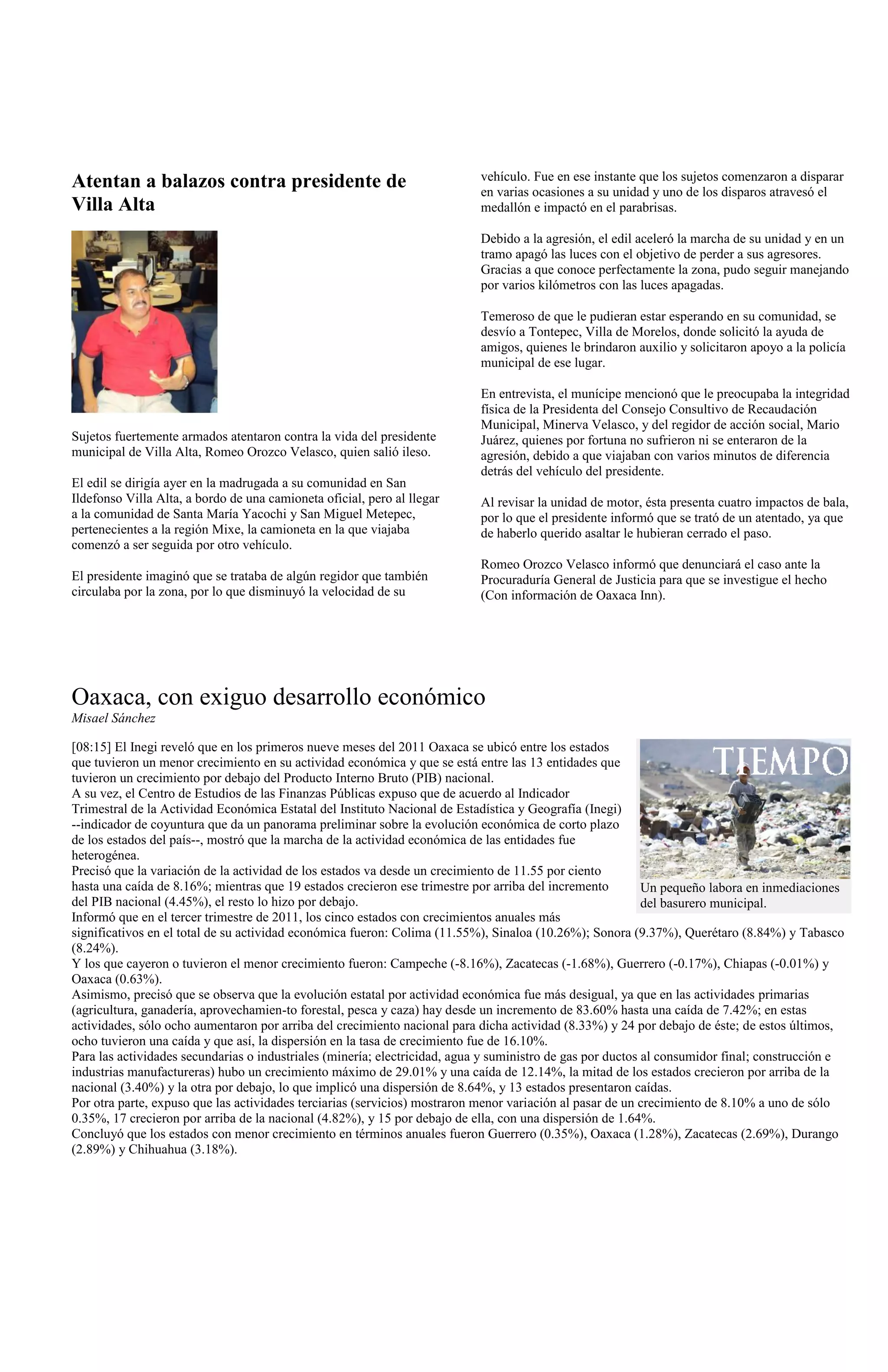 Atentan a balazos contra presidente de                                     vehículo. Fue en ese instante que los sujetos comenzaron a disparar
                                                                           en varias ocasiones a su unidad y uno de los disparos atravesó el
Villa Alta                                                                 medallón e impactó en el parabrisas.

                                                                           Debido a la agresión, el edil aceleró la marcha de su unidad y en un
                                                                           tramo apagó las luces con el objetivo de perder a sus agresores.
                                                                           Gracias a que conoce perfectamente la zona, pudo seguir manejando
                                                                           por varios kilómetros con las luces apagadas.

                                                                           Temeroso de que le pudieran estar esperando en su comunidad, se
                                                                           desvío a Tontepec, Villa de Morelos, donde solicitó la ayuda de
                                                                           amigos, quienes le brindaron auxilio y solicitaron apoyo a la policía
                                                                           municipal de ese lugar.

                                                                           En entrevista, el munícipe mencionó que le preocupaba la integridad
                                                                           física de la Presidenta del Consejo Consultivo de Recaudación
                                                                           Municipal, Minerva Velasco, y del regidor de acción social, Mario
Sujetos fuertemente armados atentaron contra la vida del presidente        Juárez, quienes por fortuna no sufrieron ni se enteraron de la
municipal de Villa Alta, Romeo Orozco Velasco, quien salió ileso.          agresión, debido a que viajaban con varios minutos de diferencia
                                                                           detrás del vehículo del presidente.
El edil se dirigía ayer en la madrugada a su comunidad en San
Ildefonso Villa Alta, a bordo de una camioneta oficial, pero al llegar     Al revisar la unidad de motor, ésta presenta cuatro impactos de bala,
a la comunidad de Santa María Yacochi y San Miguel Metepec,                por lo que el presidente informó que se trató de un atentado, ya que
pertenecientes a la región Mixe, la camioneta en la que viajaba            de haberlo querido asaltar le hubieran cerrado el paso.
comenzó a ser seguida por otro vehículo.
                                                                           Romeo Orozco Velasco informó que denunciará el caso ante la
El presidente imaginó que se trataba de algún regidor que también          Procuraduría General de Justicia para que se investigue el hecho
circulaba por la zona, por lo que disminuyó la velocidad de su             (Con información de Oaxaca Inn).




Oaxaca, con exiguo desarrollo económico
Misael Sánchez

[08:15] El Inegi reveló que en los primeros nueve meses del 2011 Oaxaca se ubicó entre los estados
que tuvieron un menor crecimiento en su actividad económica y que se está entre las 13 entidades que
tuvieron un crecimiento por debajo del Producto Interno Bruto (PIB) nacional.
A su vez, el Centro de Estudios de las Finanzas Públicas expuso que de acuerdo al Indicador
Trimestral de la Actividad Económica Estatal del Instituto Nacional de Estadística y Geografía (Inegi)
--indicador de coyuntura que da un panorama preliminar sobre la evolución económica de corto plazo
de los estados del país--, mostró que la marcha de la actividad económica de las entidades fue
heterogénea.
Precisó que la variación de la actividad de los estados va desde un crecimiento de 11.55 por ciento
hasta una caída de 8.16%; mientras que 19 estados crecieron ese trimestre por arriba del incremento         Un pequeño labora en inmediaciones
del PIB nacional (4.45%), el resto lo hizo por debajo.                                                      del basurero municipal.
Informó que en el tercer trimestre de 2011, los cinco estados con crecimientos anuales más
significativos en el total de su actividad económica fueron: Colima (11.55%), Sinaloa (10.26%); Sonora (9.37%), Querétaro (8.84%) y Tabasco
(8.24%).
Y los que cayeron o tuvieron el menor crecimiento fueron: Campeche (-8.16%), Zacatecas (-1.68%), Guerrero (-0.17%), Chiapas (-0.01%) y
Oaxaca (0.63%).
Asimismo, precisó que se observa que la evolución estatal por actividad económica fue más desigual, ya que en las actividades primarias
(agricultura, ganadería, aprovechamien-to forestal, pesca y caza) hay desde un incremento de 83.60% hasta una caída de 7.42%; en estas
actividades, sólo ocho aumentaron por arriba del crecimiento nacional para dicha actividad (8.33%) y 24 por debajo de éste; de estos últimos,
ocho tuvieron una caída y que así, la dispersión en la tasa de crecimiento fue de 16.10%.
Para las actividades secundarias o industriales (minería; electricidad, agua y suministro de gas por ductos al consumidor final; construcción e
industrias manufactureras) hubo un crecimiento máximo de 29.01% y una caída de 12.14%, la mitad de los estados crecieron por arriba de la
nacional (3.40%) y la otra por debajo, lo que implicó una dispersión de 8.64%, y 13 estados presentaron caídas.
Por otra parte, expuso que las actividades terciarias (servicios) mostraron menor variación al pasar de un crecimiento de 8.10% a uno de sólo
0.35%, 17 crecieron por arriba de la nacional (4.82%), y 15 por debajo de ella, con una dispersión de 1.64%.
Concluyó que los estados con menor crecimiento en términos anuales fueron Guerrero (0.35%), Oaxaca (1.28%), Zacatecas (2.69%), Durango
(2.89%) y Chihuahua (3.18%).
 