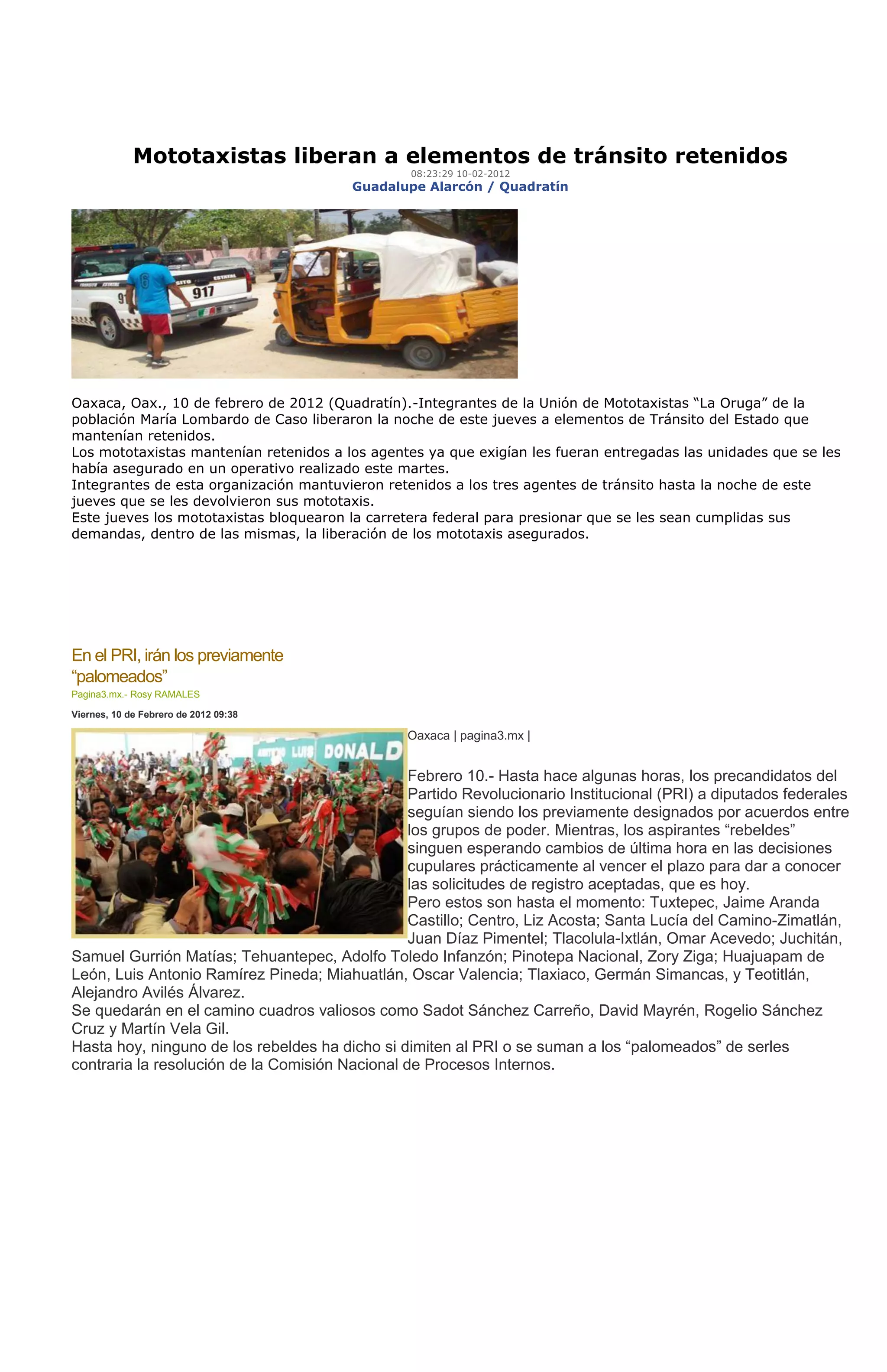 Mototaxistas liberan a elementos de tránsito retenidos
                                                 08:23:29 10-02-2012
                                        Guadalupe Alarcón / Quadratín




Oaxaca, Oax., 10 de febrero de 2012 (Quadratín).-Integrantes de la Unión de Mototaxistas “La Oruga” de la
población María Lombardo de Caso liberaron la noche de este jueves a elementos de Tránsito del Estado que
mantenían retenidos.
Los mototaxistas mantenían retenidos a los agentes ya que exigían les fueran entregadas las unidades que se les
había asegurado en un operativo realizado este martes.
Integrantes de esta organización mantuvieron retenidos a los tres agentes de tránsito hasta la noche de este
jueves que se les devolvieron sus mototaxis.
Este jueves los mototaxistas bloquearon la carretera federal para presionar que se les sean cumplidas sus
demandas, dentro de las mismas, la liberación de los mototaxis asegurados.




En el PRI, irán los previamente
“palomeados”
Pagina3.mx.- Rosy RAMALES

Viernes, 10 de Febrero de 2012 09:38

                                                Oaxaca | pagina3.mx |


                                                 Febrero 10.- Hasta hace algunas horas, los precandidatos del
                                                 Partido Revolucionario Institucional (PRI) a diputados federales
                                                 seguían siendo los previamente designados por acuerdos entre
                                                 los grupos de poder. Mientras, los aspirantes “rebeldes”
                                                 singuen esperando cambios de última hora en las decisiones
                                                 cupulares prácticamente al vencer el plazo para dar a conocer
                                                 las solicitudes de registro aceptadas, que es hoy.
                                                 Pero estos son hasta el momento: Tuxtepec, Jaime Aranda
                                                 Castillo; Centro, Liz Acosta; Santa Lucía del Camino-Zimatlán,
                                                 Juan Díaz Pimentel; Tlacolula-Ixtlán, Omar Acevedo; Juchitán,
Samuel Gurrión Matías; Tehuantepec, Adolfo Toledo Infanzón; Pinotepa Nacional, Zory Ziga; Huajuapam de
León, Luis Antonio Ramírez Pineda; Miahuatlán, Oscar Valencia; Tlaxiaco, Germán Simancas, y Teotitlán,
Alejandro Avilés Álvarez.
Se quedarán en el camino cuadros valiosos como Sadot Sánchez Carreño, David Mayrén, Rogelio Sánchez
Cruz y Martín Vela Gil.
Hasta hoy, ninguno de los rebeldes ha dicho si dimiten al PRI o se suman a los “palomeados” de serles
contraria la resolución de la Comisión Nacional de Procesos Internos.
 