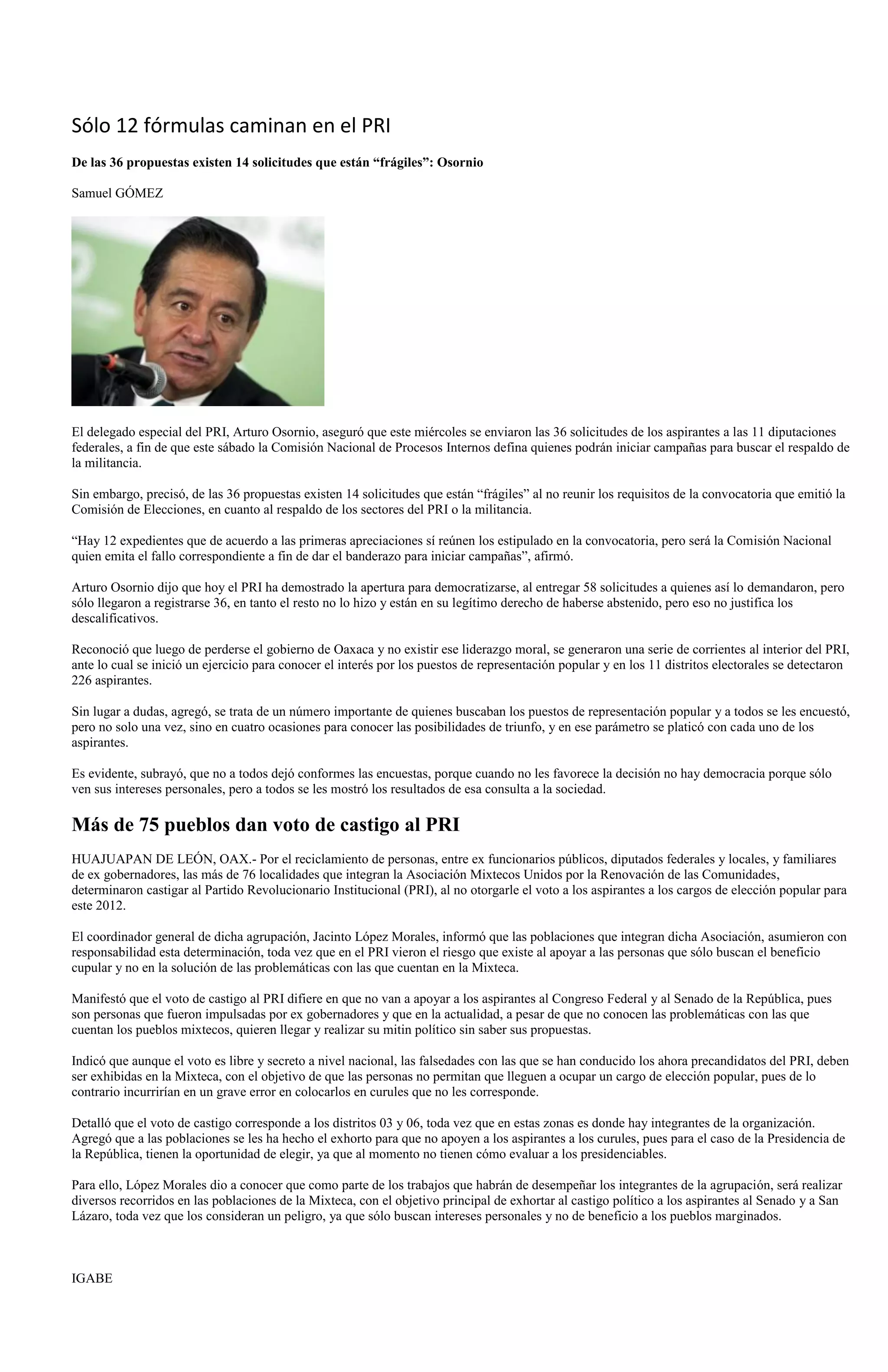Sólo 12 fórmulas caminan en el PRI
De las 36 propuestas existen 14 solicitudes que están “frágiles”: Osornio

Samuel GÓMEZ




El delegado especial del PRI, Arturo Osornio, aseguró que este miércoles se enviaron las 36 solicitudes de los aspirantes a las 11 diputaciones
federales, a fin de que este sábado la Comisión Nacional de Procesos Internos defina quienes podrán iniciar campañas para buscar el respaldo de
la militancia.

Sin embargo, precisó, de las 36 propuestas existen 14 solicitudes que están “frágiles” al no reunir los requisitos de la convocatoria que emitió la
Comisión de Elecciones, en cuanto al respaldo de los sectores del PRI o la militancia.

“Hay 12 expedientes que de acuerdo a las primeras apreciaciones sí reúnen los estipulado en la convocatoria, pero será la Comisión Nacional
quien emita el fallo correspondiente a fin de dar el banderazo para iniciar campañas”, afirmó.

Arturo Osornio dijo que hoy el PRI ha demostrado la apertura para democratizarse, al entregar 58 solicitudes a quienes así lo demandaron, pero
sólo llegaron a registrarse 36, en tanto el resto no lo hizo y están en su legítimo derecho de haberse abstenido, pero eso no justifica los
descalificativos.

Reconoció que luego de perderse el gobierno de Oaxaca y no existir ese liderazgo moral, se generaron una serie de corrientes al interior del PRI,
ante lo cual se inició un ejercicio para conocer el interés por los puestos de representación popular y en los 11 distritos electorales se detectaron
226 aspirantes.

Sin lugar a dudas, agregó, se trata de un número importante de quienes buscaban los puestos de representación popular y a todos se les encuestó,
pero no solo una vez, sino en cuatro ocasiones para conocer las posibilidades de triunfo, y en ese parámetro se platicó con cada uno de los
aspirantes.

Es evidente, subrayó, que no a todos dejó conformes las encuestas, porque cuando no les favorece la decisión no hay democracia porque sólo
ven sus intereses personales, pero a todos se les mostró los resultados de esa consulta a la sociedad.

Más de 75 pueblos dan voto de castigo al PRI
HUAJUAPAN DE LEÓN, OAX.- Por el reciclamiento de personas, entre ex funcionarios públicos, diputados federales y locales, y familiares
de ex gobernadores, las más de 76 localidades que integran la Asociación Mixtecos Unidos por la Renovación de las Comunidades,
determinaron castigar al Partido Revolucionario Institucional (PRI), al no otorgarle el voto a los aspirantes a los cargos de elección popular para
este 2012.

El coordinador general de dicha agrupación, Jacinto López Morales, informó que las poblaciones que integran dicha Asociación, asumieron con
responsabilidad esta determinación, toda vez que en el PRI vieron el riesgo que existe al apoyar a las personas que sólo buscan el beneficio
cupular y no en la solución de las problemáticas con las que cuentan en la Mixteca.

Manifestó que el voto de castigo al PRI difiere en que no van a apoyar a los aspirantes al Congreso Federal y al Senado de la República, pues
son personas que fueron impulsadas por ex gobernadores y que en la actualidad, a pesar de que no conocen las problemáticas con las que
cuentan los pueblos mixtecos, quieren llegar y realizar su mitin político sin saber sus propuestas.

Indicó que aunque el voto es libre y secreto a nivel nacional, las falsedades con las que se han conducido los ahora precandidatos del PRI, deben
ser exhibidas en la Mixteca, con el objetivo de que las personas no permitan que lleguen a ocupar un cargo de elección popular, pues de lo
contrario incurrirían en un grave error en colocarlos en curules que no les corresponde.

Detalló que el voto de castigo corresponde a los distritos 03 y 06, toda vez que en estas zonas es donde hay integrantes de la organización.
Agregó que a las poblaciones se les ha hecho el exhorto para que no apoyen a los aspirantes a los curules, pues para el caso de la Presidencia de
la República, tienen la oportunidad de elegir, ya que al momento no tienen cómo evaluar a los presidenciables.

Para ello, López Morales dio a conocer que como parte de los trabajos que habrán de desempeñar los integrantes de la agrupación, será realizar
diversos recorridos en las poblaciones de la Mixteca, con el objetivo principal de exhortar al castigo político a los aspirantes al Senado y a San
Lázaro, toda vez que los consideran un peligro, ya que sólo buscan intereses personales y no de beneficio a los pueblos marginados.



IGABE
 