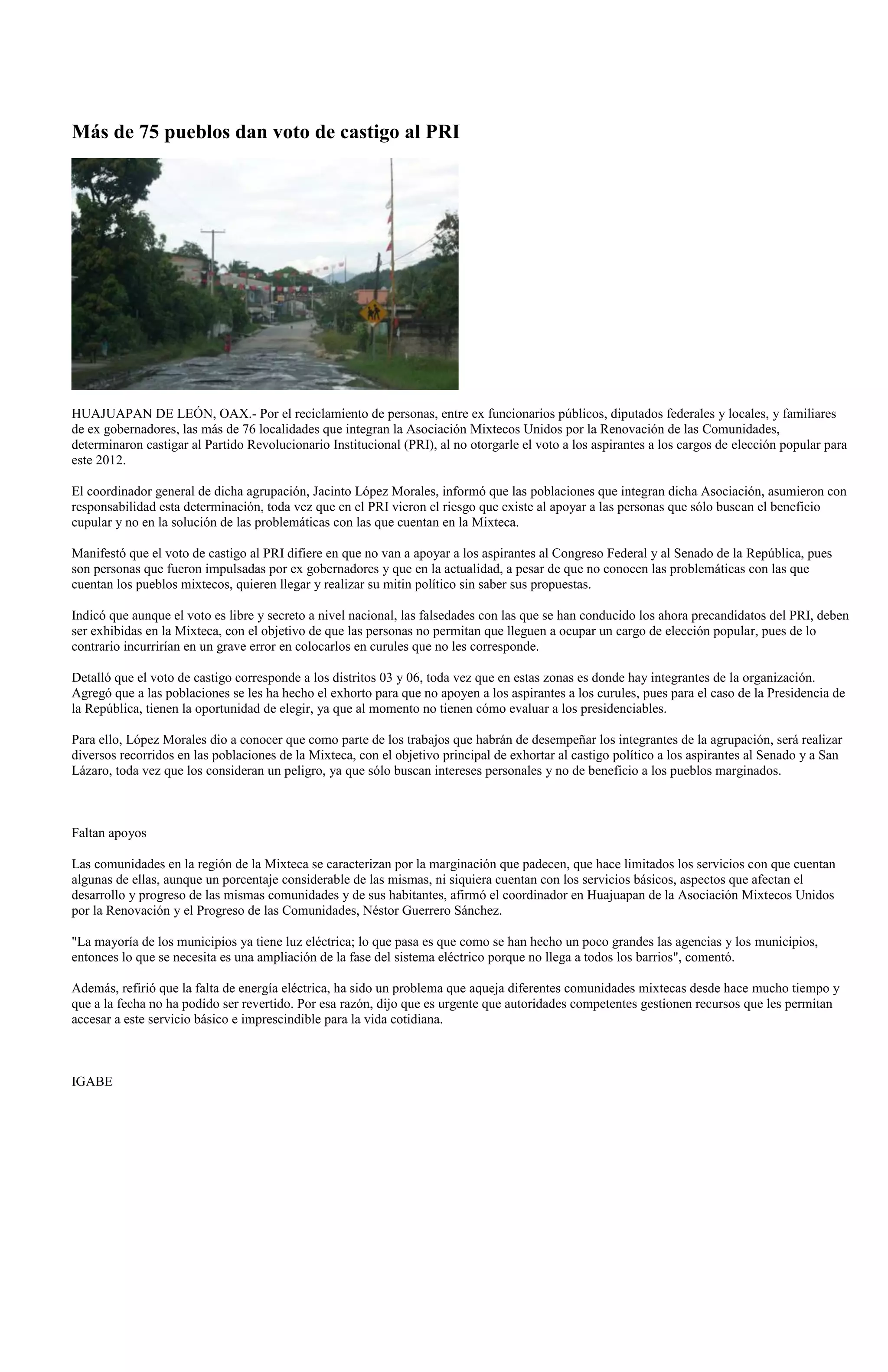 Más de 75 pueblos dan voto de castigo al PRI




HUAJUAPAN DE LEÓN, OAX.- Por el reciclamiento de personas, entre ex funcionarios públicos, diputados federales y locales, y familiares
de ex gobernadores, las más de 76 localidades que integran la Asociación Mixtecos Unidos por la Renovación de las Comunidades,
determinaron castigar al Partido Revolucionario Institucional (PRI), al no otorgarle el voto a los aspirantes a los cargos de elección popular para
este 2012.

El coordinador general de dicha agrupación, Jacinto López Morales, informó que las poblaciones que integran dicha Asociación, asumieron con
responsabilidad esta determinación, toda vez que en el PRI vieron el riesgo que existe al apoyar a las personas que sólo buscan el beneficio
cupular y no en la solución de las problemáticas con las que cuentan en la Mixteca.

Manifestó que el voto de castigo al PRI difiere en que no van a apoyar a los aspirantes al Congreso Federal y al Senado de la República, pues
son personas que fueron impulsadas por ex gobernadores y que en la actualidad, a pesar de que no conocen las problemáticas con las que
cuentan los pueblos mixtecos, quieren llegar y realizar su mitin político sin saber sus propuestas.

Indicó que aunque el voto es libre y secreto a nivel nacional, las falsedades con las que se han conducido los ahora precandidatos del PRI, deben
ser exhibidas en la Mixteca, con el objetivo de que las personas no permitan que lleguen a ocupar un cargo de elección popular, pues de lo
contrario incurrirían en un grave error en colocarlos en curules que no les corresponde.

Detalló que el voto de castigo corresponde a los distritos 03 y 06, toda vez que en estas zonas es donde hay integrantes de la organización.
Agregó que a las poblaciones se les ha hecho el exhorto para que no apoyen a los aspirantes a los curules, pues para el caso de la Presidencia de
la República, tienen la oportunidad de elegir, ya que al momento no tienen cómo evaluar a los presidenciables.

Para ello, López Morales dio a conocer que como parte de los trabajos que habrán de desempeñar los integrantes de la agrupación, será realizar
diversos recorridos en las poblaciones de la Mixteca, con el objetivo principal de exhortar al castigo político a los aspirantes al Senado y a San
Lázaro, toda vez que los consideran un peligro, ya que sólo buscan intereses personales y no de beneficio a los pueblos marginados.



Faltan apoyos

Las comunidades en la región de la Mixteca se caracterizan por la marginación que padecen, que hace limitados los servicios con que cuentan
algunas de ellas, aunque un porcentaje considerable de las mismas, ni siquiera cuentan con los servicios básicos, aspectos que afectan el
desarrollo y progreso de las mismas comunidades y de sus habitantes, afirmó el coordinador en Huajuapan de la Asociación Mixtecos Unidos
por la Renovación y el Progreso de las Comunidades, Néstor Guerrero Sánchez.

"La mayoría de los municipios ya tiene luz eléctrica; lo que pasa es que como se han hecho un poco grandes las agencias y los municipios,
entonces lo que se necesita es una ampliación de la fase del sistema eléctrico porque no llega a todos los barrios", comentó.

Además, refirió que la falta de energía eléctrica, ha sido un problema que aqueja diferentes comunidades mixtecas desde hace mucho tiempo y
que a la fecha no ha podido ser revertido. Por esa razón, dijo que es urgente que autoridades competentes gestionen recursos que les permitan
accesar a este servicio básico e imprescindible para la vida cotidiana.



IGABE
 
