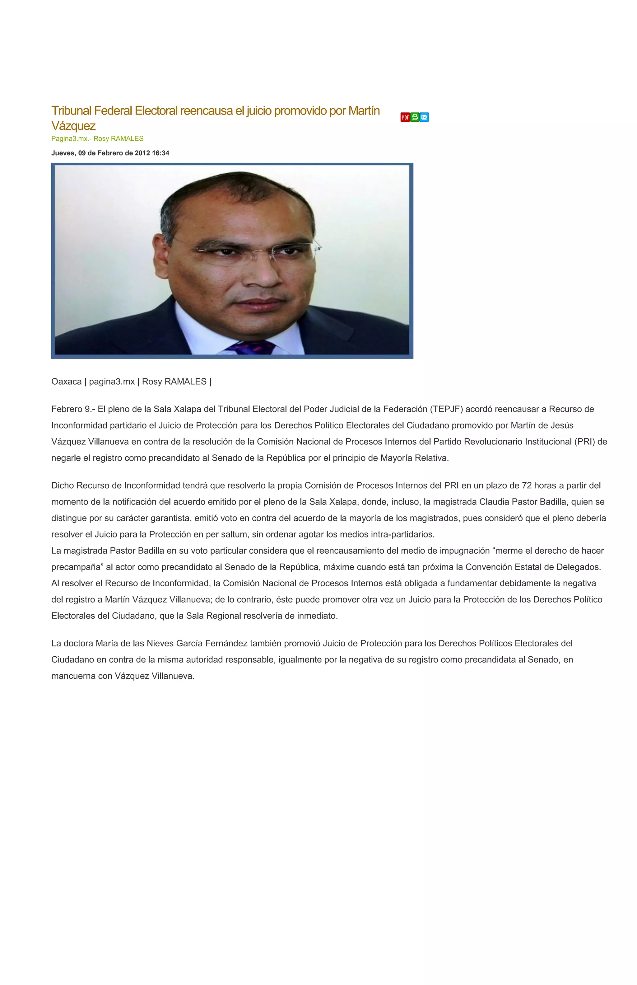 Tribunal Federal Electoral reencausa el juicio promovido por Martín
Vázquez
Pagina3.mx.- Rosy RAMALES

Jueves, 09 de Febrero de 2012 16:34




Oaxaca | pagina3.mx | Rosy RAMALES |


Febrero 9.- El pleno de la Sala Xalapa del Tribunal Electoral del Poder Judicial de la Federación (TEPJF) acordó reencausar a Recurso de
Inconformidad partidario el Juicio de Protección para los Derechos Político Electorales del Ciudadano promovido por Martín de Jesús
Vázquez Villanueva en contra de la resolución de la Comisión Nacional de Procesos Internos del Partido Revolucionario Institucional (PRI) de
negarle el registro como precandidato al Senado de la República por el principio de Mayoría Relativa.


Dicho Recurso de Inconformidad tendrá que resolverlo la propia Comisión de Procesos Internos del PRI en un plazo de 72 horas a partir del
momento de la notificación del acuerdo emitido por el pleno de la Sala Xalapa, donde, incluso, la magistrada Claudia Pastor Badilla, quien se
distingue por su carácter garantista, emitió voto en contra del acuerdo de la mayoría de los magistrados, pues consideró que el pleno debería
resolver el Juicio para la Protección en per saltum, sin ordenar agotar los medios intra-partidarios.
La magistrada Pastor Badilla en su voto particular considera que el reencausamiento del medio de impugnación “merme el derecho de hacer
precampaña” al actor como precandidato al Senado de la República, máxime cuando está tan próxima la Convención Estatal de Delegados.
Al resolver el Recurso de Inconformidad, la Comisión Nacional de Procesos Internos está obligada a fundamentar debidamente la negativa
del registro a Martín Vázquez Villanueva; de lo contrario, éste puede promover otra vez un Juicio para la Protección de los Derechos Político
Electorales del Ciudadano, que la Sala Regional resolvería de inmediato.


La doctora María de las Nieves García Fernández también promovió Juicio de Protección para los Derechos Políticos Electorales del
Ciudadano en contra de la misma autoridad responsable, igualmente por la negativa de su registro como precandidata al Senado, en
mancuerna con Vázquez Villanueva.
 