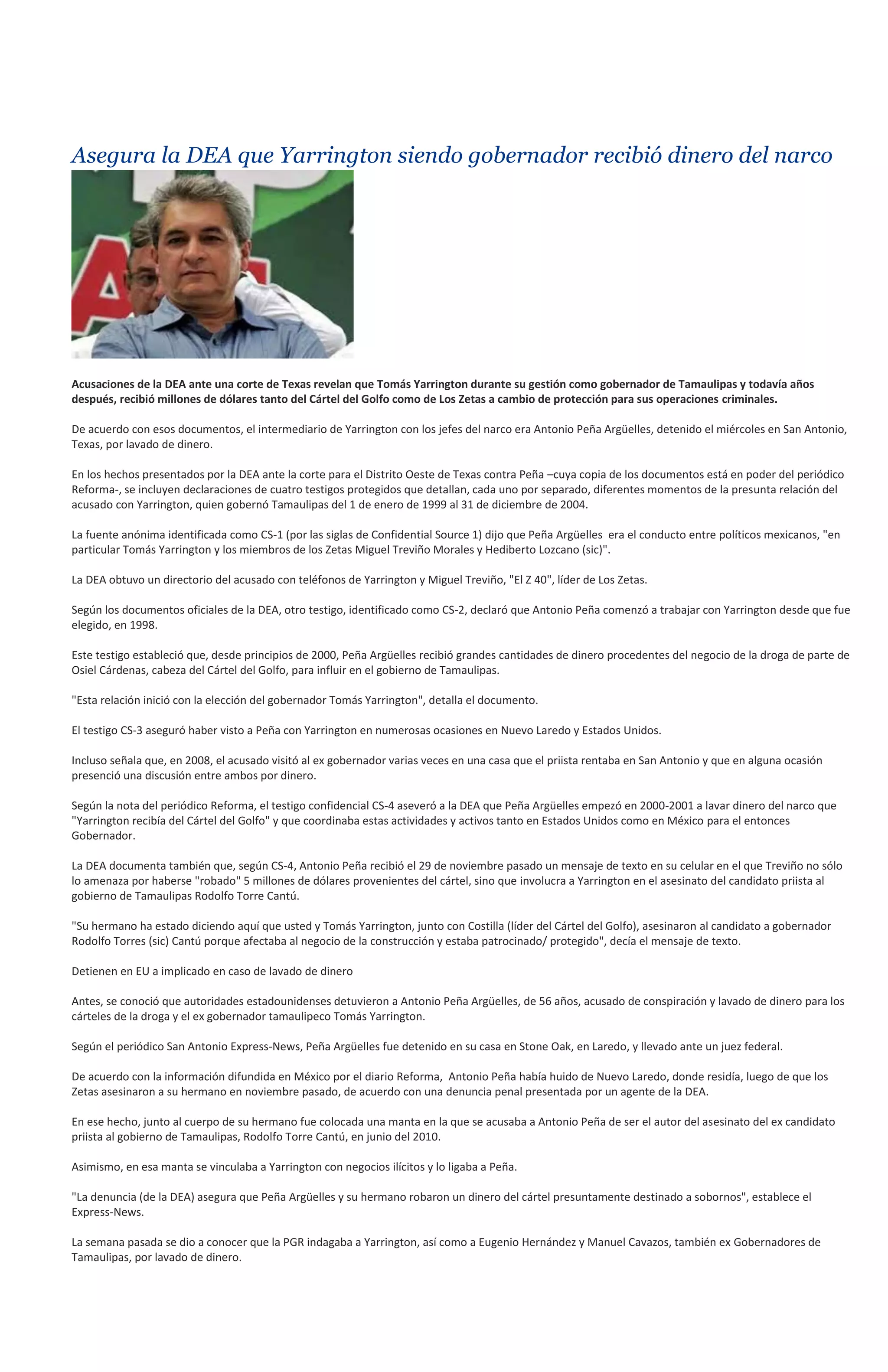 Asegura la DEA que Yarrington siendo gobernador recibió dinero del narco




Acusaciones de la DEA ante una corte de Texas revelan que Tomás Yarrington durante su gestión como gobernador de Tamaulipas y todavía años
después, recibió millones de dólares tanto del Cártel del Golfo como de Los Zetas a cambio de protección para sus operaciones criminales.

De acuerdo con esos documentos, el intermediario de Yarrington con los jefes del narco era Antonio Peña Argüelles, detenido el miércoles en San Antonio,
Texas, por lavado de dinero.

En los hechos presentados por la DEA ante la corte para el Distrito Oeste de Texas contra Peña –cuya copia de los documentos está en poder del periódico
Reforma-, se incluyen declaraciones de cuatro testigos protegidos que detallan, cada uno por separado, diferentes momentos de la presunta relación del
acusado con Yarrington, quien gobernó Tamaulipas del 1 de enero de 1999 al 31 de diciembre de 2004.

La fuente anónima identificada como CS-1 (por las siglas de Confidential Source 1) dijo que Peña Argüelles era el conducto entre políticos mexicanos, "en
particular Tomás Yarrington y los miembros de los Zetas Miguel Treviño Morales y Hediberto Lozcano (sic)".

La DEA obtuvo un directorio del acusado con teléfonos de Yarrington y Miguel Treviño, "El Z 40", líder de Los Zetas.

Según los documentos oficiales de la DEA, otro testigo, identificado como CS-2, declaró que Antonio Peña comenzó a trabajar con Yarrington desde que fue
elegido, en 1998.

Este testigo estableció que, desde principios de 2000, Peña Argüelles recibió grandes cantidades de dinero procedentes del negocio de la droga de parte de
Osiel Cárdenas, cabeza del Cártel del Golfo, para influir en el gobierno de Tamaulipas.

"Esta relación inició con la elección del gobernador Tomás Yarrington", detalla el documento.

El testigo CS-3 aseguró haber visto a Peña con Yarrington en numerosas ocasiones en Nuevo Laredo y Estados Unidos.

Incluso señala que, en 2008, el acusado visitó al ex gobernador varias veces en una casa que el priista rentaba en San Antonio y que en alguna ocasión
presenció una discusión entre ambos por dinero.

Según la nota del periódico Reforma, el testigo confidencial CS-4 aseveró a la DEA que Peña Argüelles empezó en 2000-2001 a lavar dinero del narco que
"Yarrington recibía del Cártel del Golfo" y que coordinaba estas actividades y activos tanto en Estados Unidos como en México para el entonces
Gobernador.

La DEA documenta también que, según CS-4, Antonio Peña recibió el 29 de noviembre pasado un mensaje de texto en su celular en el que Treviño no sólo
lo amenaza por haberse "robado" 5 millones de dólares provenientes del cártel, sino que involucra a Yarrington en el asesinato del candidato priista al
gobierno de Tamaulipas Rodolfo Torre Cantú.

"Su hermano ha estado diciendo aquí que usted y Tomás Yarrington, junto con Costilla (líder del Cártel del Golfo), asesinaron al candidato a gobernador
Rodolfo Torres (sic) Cantú porque afectaba al negocio de la construcción y estaba patrocinado/ protegido", decía el mensaje de texto.

Detienen en EU a implicado en caso de lavado de dinero

Antes, se conoció que autoridades estadounidenses detuvieron a Antonio Peña Argüelles, de 56 años, acusado de conspiración y lavado de dinero para los
cárteles de la droga y el ex gobernador tamaulipeco Tomás Yarrington.

Según el periódico San Antonio Express-News, Peña Argüelles fue detenido en su casa en Stone Oak, en Laredo, y llevado ante un juez federal.

De acuerdo con la información difundida en México por el diario Reforma, Antonio Peña había huido de Nuevo Laredo, donde residía, luego de que los
Zetas asesinaron a su hermano en noviembre pasado, de acuerdo con una denuncia penal presentada por un agente de la DEA.

En ese hecho, junto al cuerpo de su hermano fue colocada una manta en la que se acusaba a Antonio Peña de ser el autor del asesinato del ex candidato
priista al gobierno de Tamaulipas, Rodolfo Torre Cantú, en junio del 2010.

Asimismo, en esa manta se vinculaba a Yarrington con negocios ilícitos y lo ligaba a Peña.

"La denuncia (de la DEA) asegura que Peña Argüelles y su hermano robaron un dinero del cártel presuntamente destinado a sobornos", establece el
Express-News.

La semana pasada se dio a conocer que la PGR indagaba a Yarrington, así como a Eugenio Hernández y Manuel Cavazos, también ex Gobernadores de
Tamaulipas, por lavado de dinero.
 