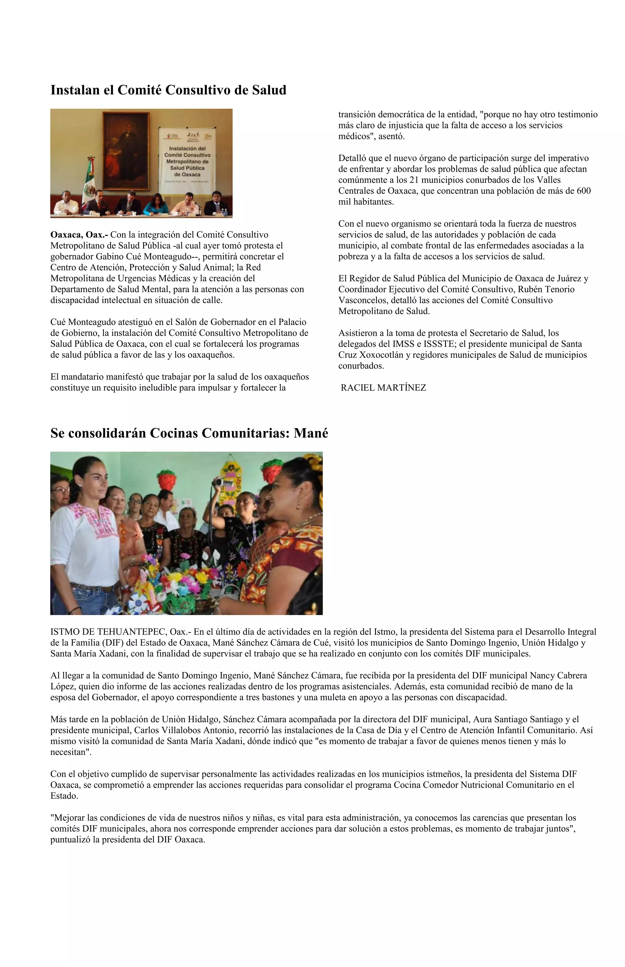 Instalan el Comité Consultivo de Salud
                                                                            transición democrática de la entidad, "porque no hay otro testimonio
                                                                            más claro de injusticia que la falta de acceso a los servicios
                                                                            médicos", asentó.

                                                                            Detalló que el nuevo órgano de participación surge del imperativo
                                                                            de enfrentar y abordar los problemas de salud pública que afectan
                                                                            comúnmente a los 21 municipios conurbados de los Valles
                                                                            Centrales de Oaxaca, que concentran una población de más de 600
                                                                            mil habitantes.

                                                                            Con el nuevo organismo se orientará toda la fuerza de nuestros
Oaxaca, Oax.- Con la integración del Comité Consultivo                      servicios de salud, de las autoridades y población de cada
Metropolitano de Salud Pública -al cual ayer tomó protesta el               municipio, al combate frontal de las enfermedades asociadas a la
gobernador Gabino Cué Monteagudo--, permitirá concretar el                  pobreza y a la falta de accesos a los servicios de salud.
Centro de Atención, Protección y Salud Animal; la Red
Metropolitana de Urgencias Médicas y la creación del                        El Regidor de Salud Pública del Municipio de Oaxaca de Juárez y
Departamento de Salud Mental, para la atención a las personas con           Coordinador Ejecutivo del Comité Consultivo, Rubén Tenorio
discapacidad intelectual en situación de calle.                             Vasconcelos, detalló las acciones del Comité Consultivo
                                                                            Metropolitano de Salud.
Cué Monteagudo atestiguó en el Salón de Gobernador en el Palacio
de Gobierno, la instalación del Comité Consultivo Metropolitano de          Asistieron a la toma de protesta el Secretario de Salud, los
Salud Pública de Oaxaca, con el cual se fortalecerá los programas           delegados del IMSS e ISSSTE; el presidente municipal de Santa
de salud pública a favor de las y los oaxaqueños.                           Cruz Xoxocotlán y regidores municipales de Salud de municipios
                                                                            conurbados.
El mandatario manifestó que trabajar por la salud de los oaxaqueños
constituye un requisito ineludible para impulsar y fortalecer la            RACIEL MARTÍNEZ



Se consolidarán Cocinas Comunitarias: Mané




ISTMO DE TEHUANTEPEC, Oax.- En el último día de actividades en la región del Istmo, la presidenta del Sistema para el Desarrollo Integral
de la Familia (DIF) del Estado de Oaxaca, Mané Sánchez Cámara de Cué, visitó los municipios de Santo Domingo Ingenio, Unión Hidalgo y
Santa María Xadani, con la finalidad de supervisar el trabajo que se ha realizado en conjunto con los comités DIF municipales.

Al llegar a la comunidad de Santo Domingo Ingenio, Mané Sánchez Cámara, fue recibida por la presidenta del DIF municipal Nancy Cabrera
López, quien dio informe de las acciones realizadas dentro de los programas asistenciales. Además, esta comunidad recibió de mano de la
esposa del Gobernador, el apoyo correspondiente a tres bastones y una muleta en apoyo a las personas con discapacidad.

Más tarde en la población de Unión Hidalgo, Sánchez Cámara acompañada por la directora del DIF municipal, Aura Santiago Santiago y el
presidente municipal, Carlos Villalobos Antonio, recorrió las instalaciones de la Casa de Día y el Centro de Atención Infantil Comunitario. Así
mismo visitó la comunidad de Santa María Xadani, dónde indicó que "es momento de trabajar a favor de quienes menos tienen y más lo
necesitan".

Con el objetivo cumplido de supervisar personalmente las actividades realizadas en los municipios istmeños, la presidenta del Sistema DIF
Oaxaca, se comprometió a emprender las acciones requeridas para consolidar el programa Cocina Comedor Nutricional Comunitario en el
Estado.

"Mejorar las condiciones de vida de nuestros niños y niñas, es vital para esta administración, ya conocemos las carencias que presentan los
comités DIF municipales, ahora nos corresponde emprender acciones para dar solución a estos problemas, es momento de trabajar juntos",
puntualizó la presidenta del DIF Oaxaca.
 