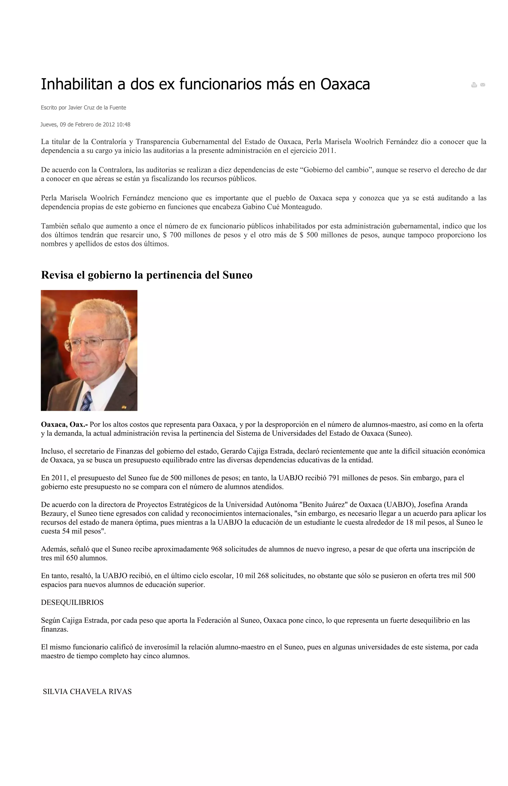 Inhabilitan a dos ex funcionarios más en Oaxaca
Escrito por Javier Cruz de la Fuente


Jueves, 09 de Febrero de 2012 10:48


La titular de la Contraloría y Transparencia Gubernamental del Estado de Oaxaca, Perla Marisela Woolrich Fernández dio a conocer que la
dependencia a su cargo ya inicio las auditorias a la presente administración en el ejercicio 2011.

De acuerdo con la Contralora, las auditorias se realizan a diez dependencias de este “Gobierno del cambio”, aunque se reservo el derecho de dar
a conocer en que aéreas se están ya fiscalizando los recursos públicos.

Perla Marisela Woolrich Fernández menciono que es importante que el pueblo de Oaxaca sepa y conozca que ya se está auditando a las
dependencia propias de este gobierno en funciones que encabeza Gabino Cué Monteagudo.

También señalo que aumento a once el número de ex funcionario públicos inhabilitados por esta administración gubernamental, indico que los
dos últimos tendrán que resarcir uno, $ 700 millones de pesos y el otro más de $ 500 millones de pesos, aunque tampoco proporciono los
nombres y apellidos de estos dos últimos.



Revisa el gobierno la pertinencia del Suneo




Oaxaca, Oax.- Por los altos costos que representa para Oaxaca, y por la desproporción en el número de alumnos-maestro, así como en la oferta
y la demanda, la actual administración revisa la pertinencia del Sistema de Universidades del Estado de Oaxaca (Suneo).

Incluso, el secretario de Finanzas del gobierno del estado, Gerardo Cajiga Estrada, declaró recientemente que ante la difícil situación económica
de Oaxaca, ya se busca un presupuesto equilibrado entre las diversas dependencias educativas de la entidad.

En 2011, el presupuesto del Suneo fue de 500 millones de pesos; en tanto, la UABJO recibió 791 millones de pesos. Sin embargo, para el
gobierno este presupuesto no se compara con el número de alumnos atendidos.

De acuerdo con la directora de Proyectos Estratégicos de la Universidad Autónoma "Benito Juárez" de Oaxaca (UABJO), Josefina Aranda
Bezaury, el Suneo tiene egresados con calidad y reconocimientos internacionales, "sin embargo, es necesario llegar a un acuerdo para aplicar los
recursos del estado de manera óptima, pues mientras a la UABJO la educación de un estudiante le cuesta alrededor de 18 mil pesos, al Suneo le
cuesta 54 mil pesos".

Además, señaló que el Suneo recibe aproximadamente 968 solicitudes de alumnos de nuevo ingreso, a pesar de que oferta una inscripción de
tres mil 650 alumnos.

En tanto, resaltó, la UABJO recibió, en el último ciclo escolar, 10 mil 268 solicitudes, no obstante que sólo se pusieron en oferta tres mil 500
espacios para nuevos alumnos de educación superior.

DESEQUILIBRIOS

Según Cajiga Estrada, por cada peso que aporta la Federación al Suneo, Oaxaca pone cinco, lo que representa un fuerte desequilibrio en las
finanzas.

El mismo funcionario calificó de inverosímil la relación alumno-maestro en el Suneo, pues en algunas universidades de este sistema, por cada
maestro de tiempo completo hay cinco alumnos.



SILVIA CHAVELA RIVAS
 