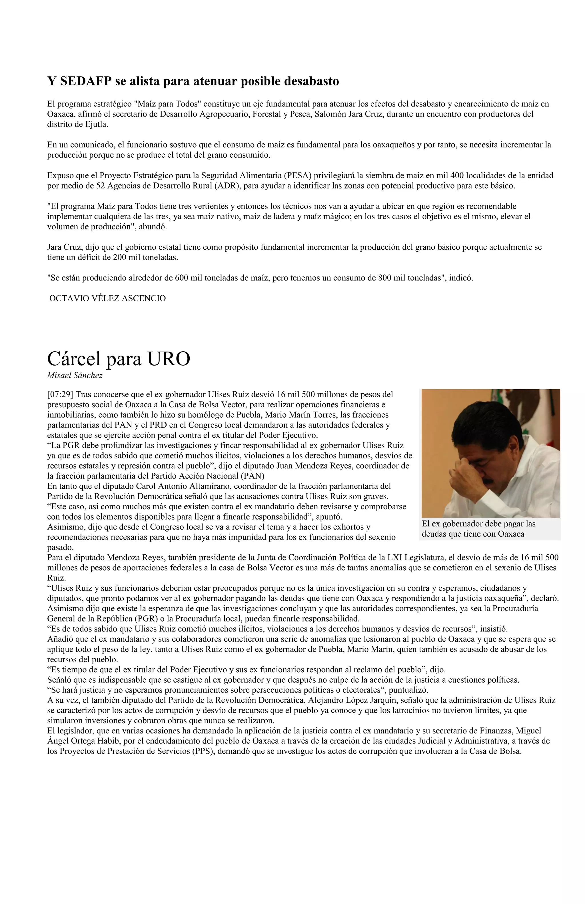 Y SEDAFP se alista para atenuar posible desabasto
El programa estratégico "Maíz para Todos" constituye un eje fundamental para atenuar los efectos del desabasto y encarecimiento de maíz en
Oaxaca, afirmó el secretario de Desarrollo Agropecuario, Forestal y Pesca, Salomón Jara Cruz, durante un encuentro con productores del
distrito de Ejutla.

En un comunicado, el funcionario sostuvo que el consumo de maíz es fundamental para los oaxaqueños y por tanto, se necesita incrementar la
producción porque no se produce el total del grano consumido.

Expuso que el Proyecto Estratégico para la Seguridad Alimentaria (PESA) privilegiará la siembra de maíz en mil 400 localidades de la entidad
por medio de 52 Agencias de Desarrollo Rural (ADR), para ayudar a identificar las zonas con potencial productivo para este básico.

"El programa Maíz para Todos tiene tres vertientes y entonces los técnicos nos van a ayudar a ubicar en que región es recomendable
implementar cualquiera de las tres, ya sea maíz nativo, maíz de ladera y maíz mágico; en los tres casos el objetivo es el mismo, elevar el
volumen de producción", abundó.

Jara Cruz, dijo que el gobierno estatal tiene como propósito fundamental incrementar la producción del grano básico porque actualmente se
tiene un déficit de 200 mil toneladas.

"Se están produciendo alrededor de 600 mil toneladas de maíz, pero tenemos un consumo de 800 mil toneladas", indicó.

OCTAVIO VÉLEZ ASCENCIO




Cárcel para URO
Misael Sánchez

[07:29] Tras conocerse que el ex gobernador Ulises Ruiz desvió 16 mil 500 millones de pesos del
presupuesto social de Oaxaca a la Casa de Bolsa Vector, para realizar operaciones financieras e
inmobiliarias, como también lo hizo su homólogo de Puebla, Mario Marín Torres, las fracciones
parlamentarias del PAN y el PRD en el Congreso local demandaron a las autoridades federales y
estatales que se ejercite acción penal contra el ex titular del Poder Ejecutivo.
“La PGR debe profundizar las investigaciones y fincar responsabilidad al ex gobernador Ulises Ruiz
ya que es de todos sabido que cometió muchos ilícitos, violaciones a los derechos humanos, desvíos de
recursos estatales y represión contra el pueblo”, dijo el diputado Juan Mendoza Reyes, coordinador de
la fracción parlamentaria del Partido Acción Nacional (PAN)
En tanto que el diputado Carol Antonio Altamirano, coordinador de la fracción parlamentaria del
Partido de la Revolución Democrática señaló que las acusaciones contra Ulises Ruiz son graves.
“Este caso, así como muchos más que existen contra el ex mandatario deben revisarse y comprobarse
con todos los elementos disponibles para llegar a fincarle responsabilidad”, apuntó.
Asimismo, dijo que desde el Congreso local se va a revisar el tema y a hacer los exhortos y                El ex gobernador debe pagar las
recomendaciones necesarias para que no haya más impunidad para los ex funcionarios del sexenio             deudas que tiene con Oaxaca
pasado.
Para el diputado Mendoza Reyes, también presidente de la Junta de Coordinación Política de la LXI Legislatura, el desvío de más de 16 mil 500
millones de pesos de aportaciones federales a la casa de Bolsa Vector es una más de tantas anomalías que se cometieron en el sexenio de Ulises
Ruiz.
“Ulises Ruiz y sus funcionarios deberían estar preocupados porque no es la única investigación en su contra y esperamos, ciudadanos y
diputados, que pronto podamos ver al ex gobernador pagando las deudas que tiene con Oaxaca y respondiendo a la justicia oaxaqueña”, declaró.
Asimismo dijo que existe la esperanza de que las investigaciones concluyan y que las autoridades correspondientes, ya sea la Procuraduría
General de la República (PGR) o la Procuraduría local, puedan fincarle responsabilidad.
“Es de todos sabido que Ulises Ruiz cometió muchos ilícitos, violaciones a los derechos humanos y desvíos de recursos”, insistió.
Añadió que el ex mandatario y sus colaboradores cometieron una serie de anomalías que lesionaron al pueblo de Oaxaca y que se espera que se
aplique todo el peso de la ley, tanto a Ulises Ruiz como el ex gobernador de Puebla, Mario Marín, quien también es acusado de abusar de los
recursos del pueblo.
“Es tiempo de que el ex titular del Poder Ejecutivo y sus ex funcionarios respondan al reclamo del pueblo”, dijo.
Señaló que es indispensable que se castigue al ex gobernador y que después no culpe de la acción de la justicia a cuestiones políticas.
“Se hará justicia y no esperamos pronunciamientos sobre persecuciones políticas o electorales”, puntualizó.
A su vez, el también diputado del Partido de la Revolución Democrática, Alejandro López Jarquín, señaló que la administración de Ulises Ruiz
se caracterizó por los actos de corrupción y desvío de recursos que el pueblo ya conoce y que los latrocinios no tuvieron límites, ya que
simularon inversiones y cobraron obras que nunca se realizaron.
El legislador, que en varias ocasiones ha demandado la aplicación de la justicia contra el ex mandatario y su secretario de Finanzas, Miguel
Ángel Ortega Habib, por el endeudamiento del pueblo de Oaxaca a través de la creación de las ciudades Judicial y Administrativa, a través de
los Proyectos de Prestación de Servicios (PPS), demandó que se investigue los actos de corrupción que involucran a la Casa de Bolsa.
 