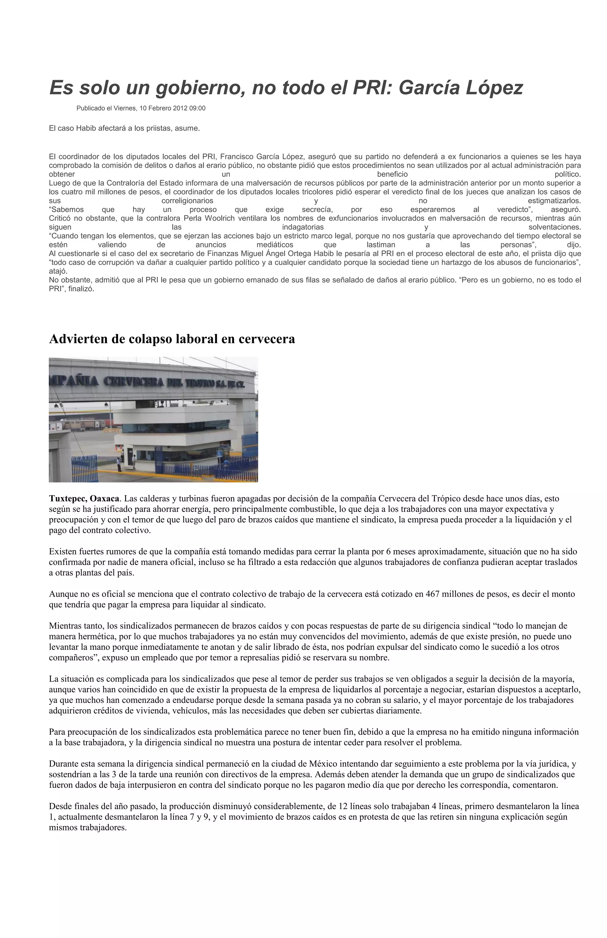 Es solo un gobierno, no todo el PRI: García López
        Publicado el Viernes, 10 Febrero 2012 09:00


El caso Habib afectará a los priistas, asume.


El coordinador de los diputados locales del PRI, Francisco García López, aseguró que su partido no defenderá a ex funcionarios a quienes se les haya
comprobado la comisión de delitos o daños al erario público, no obstante pidió que estos procedimientos no sean utilizados por al actual administración para
obtener                                             un                                           beneficio                                            político.
Luego de que la Contraloría del Estado informara de una malversación de recursos públicos por parte de la administración anterior por un monto superior a
los cuatro mil millones de pesos, el coordinador de los diputados locales tricolores pidió esperar el veredicto final de los jueces que analizan los casos de
sus                               correligionarios                             y                              no                              estigmatizarlos.
“Sabemos         que      hay      un      proceso     que      exige      secrecía,      por      eso     esperaremos         al    veredicto”,     aseguró.
Criticó no obstante, que la contralora Perla Woolrich ventilara los nombres de exfuncionarios involucrados en malversación de recursos, mientras aún
siguen                                las                            indagatorias                               y                             solventaciones.
“Cuando tengan los elementos, que se ejerzan las acciones bajo un estricto marco legal, porque no nos gustaría que aprovechando del tiempo electoral se
estén           valiendo         de          anuncios        mediáticos          que          lastiman          a          las        personas”,          dijo.
Al cuestionarle si el caso del ex secretario de Finanzas Miguel Ángel Ortega Habib le pesaría al PRI en el proceso electoral de este año, el priista dijo que
“todo caso de corrupción va dañar a cualquier partido político y a cualquier candidato porque la sociedad tiene un hartazgo de los abusos de funcionarios”,
atajó.
No obstante, admitió que al PRI le pesa que un gobierno emanado de sus filas se señalado de daños al erario público. “Pero es un gobierno, no es todo el
PRI”, finalizó.




Advierten de colapso laboral en cervecera




Tuxtepec, Oaxaca. Las calderas y turbinas fueron apagadas por decisión de la compañía Cervecera del Trópico desde hace unos días, esto
según se ha justificado para ahorrar energía, pero principalmente combustible, lo que deja a los trabajadores con una mayor expectativa y
preocupación y con el temor de que luego del paro de brazos caídos que mantiene el sindicato, la empresa pueda proceder a la liquidación y el
pago del contrato colectivo.

Existen fuertes rumores de que la compañía está tomando medidas para cerrar la planta por 6 meses aproximadamente, situación que no ha sido
confirmada por nadie de manera oficial, incluso se ha filtrado a esta redacción que algunos trabajadores de confianza pudieran aceptar traslados
a otras plantas del país.

Aunque no es oficial se menciona que el contrato colectivo de trabajo de la cervecera está cotizado en 467 millones de pesos, es decir el monto
que tendría que pagar la empresa para liquidar al sindicato.

Mientras tanto, los sindicalizados permanecen de brazos caídos y con pocas respuestas de parte de su dirigencia sindical “todo lo manejan de
manera hermética, por lo que muchos trabajadores ya no están muy convencidos del movimiento, además de que existe presión, no puede uno
levantar la mano porque inmediatamente te anotan y de salir librado de ésta, nos podrían expulsar del sindicato como le sucedió a los otros
compañeros”, expuso un empleado que por temor a represalias pidió se reservara su nombre.

La situación es complicada para los sindicalizados que pese al temor de perder sus trabajos se ven obligados a seguir la decisión de la mayoría,
aunque varios han coincidido en que de existir la propuesta de la empresa de liquidarlos al porcentaje a negociar, estarían dispuestos a aceptarlo,
ya que muchos han comenzado a endeudarse porque desde la semana pasada ya no cobran su salario, y el mayor porcentaje de los trabajadores
adquirieron créditos de vivienda, vehículos, más las necesidades que deben ser cubiertas diariamente.

Para preocupación de los sindicalizados esta problemática parece no tener buen fin, debido a que la empresa no ha emitido ninguna información
a la base trabajadora, y la dirigencia sindical no muestra una postura de intentar ceder para resolver el problema.

Durante esta semana la dirigencia sindical permaneció en la ciudad de México intentando dar seguimiento a este problema por la vía jurídica, y
sostendrían a las 3 de la tarde una reunión con directivos de la empresa. Además deben atender la demanda que un grupo de sindicalizados que
fueron dados de baja interpusieron en contra del sindicato porque no les pagaron medio día que por derecho les correspondía, comentaron.

Desde finales del año pasado, la producción disminuyó considerablemente, de 12 líneas solo trabajaban 4 líneas, primero desmantelaron la línea
1, actualmente desmantelaron la línea 7 y 9, y el movimiento de brazos caídos es en protesta de que las retiren sin ninguna explicación según
mismos trabajadores.
 