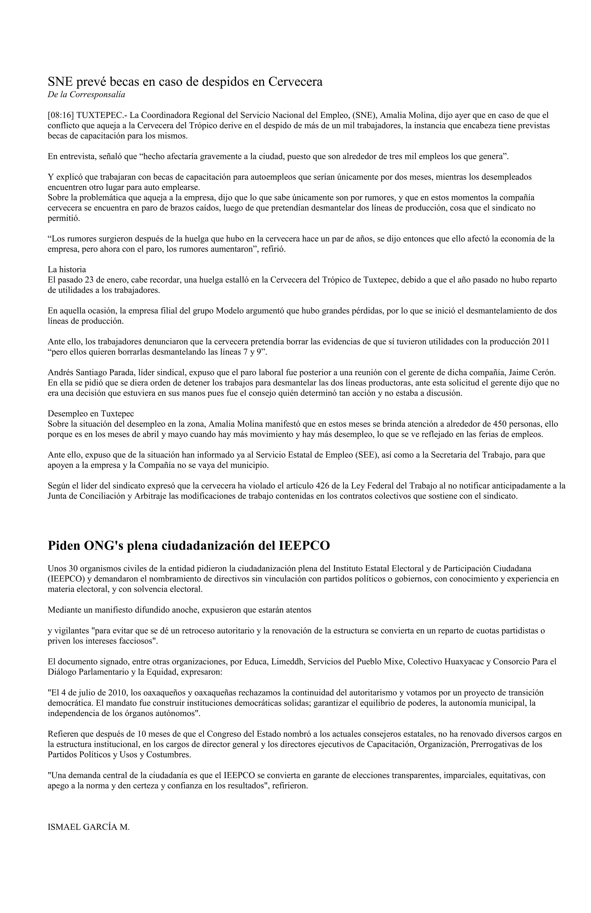 SNE prevé becas en caso de despidos en Cervecera
De la Corresponsalía

[08:16] TUXTEPEC.- La Coordinadora Regional del Servicio Nacional del Empleo, (SNE), Amalia Molina, dijo ayer que en caso de que el
conflicto que aqueja a la Cervecera del Trópico derive en el despido de más de un mil trabajadores, la instancia que encabeza tiene previstas
becas de capacitación para los mismos.

En entrevista, señaló que “hecho afectaría gravemente a la ciudad, puesto que son alrededor de tres mil empleos los que genera”.

Y explicó que trabajaran con becas de capacitación para autoempleos que serían únicamente por dos meses, mientras los desempleados
encuentren otro lugar para auto emplearse.
Sobre la problemática que aqueja a la empresa, dijo que lo que sabe únicamente son por rumores, y que en estos momentos la compañía
cervecera se encuentra en paro de brazos caídos, luego de que pretendían desmantelar dos líneas de producción, cosa que el sindicato no
permitió.

“Los rumores surgieron después de la huelga que hubo en la cervecera hace un par de años, se dijo entonces que ello afectó la economía de la
empresa, pero ahora con el paro, los rumores aumentaron”, refirió.

La historia
El pasado 23 de enero, cabe recordar, una huelga estalló en la Cervecera del Trópico de Tuxtepec, debido a que el año pasado no hubo reparto
de utilidades a los trabajadores.

En aquella ocasión, la empresa filial del grupo Modelo argumentó que hubo grandes pérdidas, por lo que se inició el desmantelamiento de dos
líneas de producción.

Ante ello, los trabajadores denunciaron que la cervecera pretendía borrar las evidencias de que sí tuvieron utilidades con la producción 2011
“pero ellos quieren borrarlas desmantelando las líneas 7 y 9”.

Andrés Santiago Parada, líder sindical, expuso que el paro laboral fue posterior a una reunión con el gerente de dicha compañía, Jaime Cerón.
En ella se pidió que se diera orden de detener los trabajos para desmantelar las dos líneas productoras, ante esta solicitud el gerente dijo que no
era una decisión que estuviera en sus manos pues fue el consejo quién determinó tan acción y no estaba a discusión.

Desempleo en Tuxtepec
Sobre la situación del desempleo en la zona, Amalia Molina manifestó que en estos meses se brinda atención a alrededor de 450 personas, ello
porque es en los meses de abril y mayo cuando hay más movimiento y hay más desempleo, lo que se ve reflejado en las ferias de empleos.

Ante ello, expuso que de la situación han informado ya al Servicio Estatal de Empleo (SEE), así como a la Secretaria del Trabajo, para que
apoyen a la empresa y la Compañía no se vaya del municipio.

Según el líder del sindicato expresó que la cervecera ha violado el artículo 426 de la Ley Federal del Trabajo al no notificar anticipadamente a la
Junta de Conciliación y Arbitraje las modificaciones de trabajo contenidas en los contratos colectivos que sostiene con el sindicato.




Piden ONG's plena ciudadanización del IEEPCO
Unos 30 organismos civiles de la entidad pidieron la ciudadanización plena del Instituto Estatal Electoral y de Participación Ciudadana
(IEEPCO) y demandaron el nombramiento de directivos sin vinculación con partidos políticos o gobiernos, con conocimiento y experiencia en
materia electoral, y con solvencia electoral.

Mediante un manifiesto difundido anoche, expusieron que estarán atentos

y vigilantes "para evitar que se dé un retroceso autoritario y la renovación de la estructura se convierta en un reparto de cuotas partidistas o
priven los intereses facciosos".

El documento signado, entre otras organizaciones, por Educa, Limeddh, Servicios del Pueblo Mixe, Colectivo Huaxyacac y Consorcio Para el
Diálogo Parlamentario y la Equidad, expresaron:

"El 4 de julio de 2010, los oaxaqueños y oaxaqueñas rechazamos la continuidad del autoritarismo y votamos por un proyecto de transición
democrática. El mandato fue construir instituciones democráticas solidas; garantizar el equilibrio de poderes, la autonomía municipal, la
independencia de los órganos autónomos".

Refieren que después de 10 meses de que el Congreso del Estado nombró a los actuales consejeros estatales, no ha renovado diversos cargos en
la estructura institucional, en los cargos de director general y los directores ejecutivos de Capacitación, Organización, Prerrogativas de los
Partidos Políticos y Usos y Costumbres.

"Una demanda central de la ciudadanía es que el IEEPCO se convierta en garante de elecciones transparentes, imparciales, equitativas, con
apego a la norma y den certeza y confianza en los resultados", refirieron.



ISMAEL GARCÍA M.
 