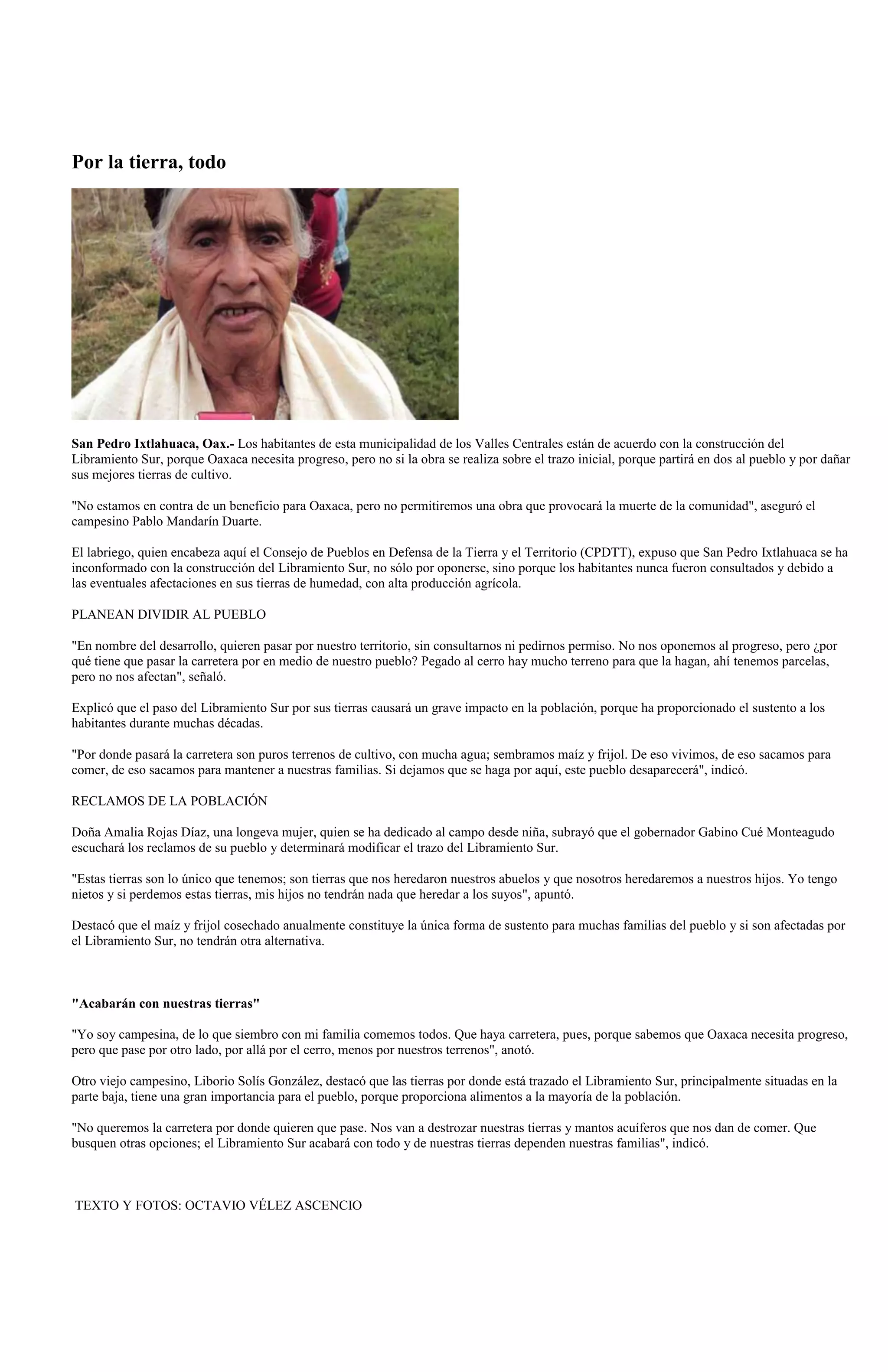 Por la tierra, todo




San Pedro Ixtlahuaca, Oax.- Los habitantes de esta municipalidad de los Valles Centrales están de acuerdo con la construcción del
Libramiento Sur, porque Oaxaca necesita progreso, pero no si la obra se realiza sobre el trazo inicial, porque partirá en dos al pueblo y por dañar
sus mejores tierras de cultivo.

"No estamos en contra de un beneficio para Oaxaca, pero no permitiremos una obra que provocará la muerte de la comunidad", aseguró el
campesino Pablo Mandarín Duarte.

El labriego, quien encabeza aquí el Consejo de Pueblos en Defensa de la Tierra y el Territorio (CPDTT), expuso que San Pedro Ixtlahuaca se ha
inconformado con la construcción del Libramiento Sur, no sólo por oponerse, sino porque los habitantes nunca fueron consultados y debido a
las eventuales afectaciones en sus tierras de humedad, con alta producción agrícola.

PLANEAN DIVIDIR AL PUEBLO

"En nombre del desarrollo, quieren pasar por nuestro territorio, sin consultarnos ni pedirnos permiso. No nos oponemos al progreso, pero ¿por
qué tiene que pasar la carretera por en medio de nuestro pueblo? Pegado al cerro hay mucho terreno para que la hagan, ahí tenemos parcelas,
pero no nos afectan", señaló.

Explicó que el paso del Libramiento Sur por sus tierras causará un grave impacto en la población, porque ha proporcionado el sustento a los
habitantes durante muchas décadas.

"Por donde pasará la carretera son puros terrenos de cultivo, con mucha agua; sembramos maíz y frijol. De eso vivimos, de eso sacamos para
comer, de eso sacamos para mantener a nuestras familias. Si dejamos que se haga por aquí, este pueblo desaparecerá", indicó.

RECLAMOS DE LA POBLACIÓN

Doña Amalia Rojas Díaz, una longeva mujer, quien se ha dedicado al campo desde niña, subrayó que el gobernador Gabino Cué Monteagudo
escuchará los reclamos de su pueblo y determinará modificar el trazo del Libramiento Sur.

"Estas tierras son lo único que tenemos; son tierras que nos heredaron nuestros abuelos y que nosotros heredaremos a nuestros hijos. Yo tengo
nietos y si perdemos estas tierras, mis hijos no tendrán nada que heredar a los suyos", apuntó.

Destacó que el maíz y frijol cosechado anualmente constituye la única forma de sustento para muchas familias del pueblo y si son afectadas por
el Libramiento Sur, no tendrán otra alternativa.



"Acabarán con nuestras tierras"

"Yo soy campesina, de lo que siembro con mi familia comemos todos. Que haya carretera, pues, porque sabemos que Oaxaca necesita progreso,
pero que pase por otro lado, por allá por el cerro, menos por nuestros terrenos", anotó.

Otro viejo campesino, Liborio Solís González, destacó que las tierras por donde está trazado el Libramiento Sur, principalmente situadas en la
parte baja, tiene una gran importancia para el pueblo, porque proporciona alimentos a la mayoría de la población.

"No queremos la carretera por donde quieren que pase. Nos van a destrozar nuestras tierras y mantos acuíferos que nos dan de comer. Que
busquen otras opciones; el Libramiento Sur acabará con todo y de nuestras tierras dependen nuestras familias", indicó.



TEXTO Y FOTOS: OCTAVIO VÉLEZ ASCENCIO
 