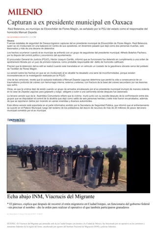 Capturan a ex presidente municipal en Oaxaca
Raúl Betanzos, ex munícipe de Eloxochitlán de Flores Magón, es señalado por la PGJ del estado como el responsable del
homicidio Manuel Zepeda.
ÓSCAR RODRÍGUEZ09/04/2015 12:35 PM
Oaxaca
Fuerzas estatales de seguridad de Oaxaca lograron capturas del ex presidente municipal de Eloxochitlán de Flores Magón, Raúl Betanzos,
quien se vio involucrado en una balacera en contra de sus opositores, en diciembre pasado que dejó como dos personas muertas, seis
lesionados y más de una decena de detenidos.
Los hechos ocurrieron cuando el ex munícipe se enfrentó con un grupo de seguidores del presidente municipal, Alfredo Bolaños Pacheco,
por la disputa del control político y económico del ayuntamiento.
El procurador General de Justicia (PGJO), Héctor Joaquín Carrillo, informó que ex funcionario fue detenido en cumplimiento a una orden de
aprehensión librada por un juez de primera instancia, como probable responsable del delito de homicidio calificado.
Precisó que la detención del ex edil se realizó cuando este transitaba en un vehiculo un costado de la gasolinera ubicada cerca del poblado
de Teotitlán de Flores Magón.
La versión sobre los hechos en que se vio involucrado el ex alcalde ha desatado una serie de inconformidades, porque existen
inconsistencias en la investigación realizada por la PGJO.
Una de las versiones, revela que la autopsia realizada a Manuel Zepeda Lagunas determina que perdió la vida a consecuencia de un
traumatismo profundo de cráneo con hemorragia interna, externa y extensa, con fractura de la base del cráneo secundario por las lesiones
que sufrió.
Otras, es que la víctima dejó de existir cuando un grupo de armados encabezado por el ex presidente municipal irrumpió de manera violenta
en la casa de Zepeda Lagunas para golpearlo y luego obligarlo a subir a una camioneta donde después fue asesinado.
La tercera versión que da la Asamblea Comunitaria refiere que la víctima murió junto con su escolta después de la confrontación entre dos
grupos que se disputaban el control de la alcaldía que dejó como saldo de seis personas heridas y siete más fueron encarcelados, además
de que se reportaron daños por incendio en varias viviendas y diversos automóviles.
Esta última versión está soportada en el parte informativo emitido por la Secretaría de Seguridad Pública, que informó que el enfrentamiento
se suscitó en el Palacio Municipal, luego del reclamo de los pobladores del desvío de recursos de más de 20 millones de pesos del erario
municipal cometido por el ex munícipe.
Echa abajo INM, Viacrucis del Migrante
* El párroco, explica que después de recorrer el retén migratorio en Ciudad Ixtepec, un funcionario del gobierno federal
–sin precisar el nombre - dio la orden para realizar el operativo el que también participaron granaderos
por Diana Manzo el Viernes 10 de abril de 2015 - 05:00:02
IXTEPEC.-El Viacrucis del Migrante que pretendía salir de la Ciudad Ixtepec con destino a la Ciudad de México, fue boicoteado por un operativo en las carreteras y
autopistas federales de la región del Istmo, encabezado por agentes del Instituto Nacional de Migración (INM) y policías federales.
 