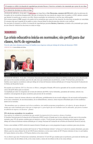 El consejero se refirió a la situación de seguridad que presenta Oaxaca y Guerrero, en donde se ha comentado que a pesar de este clima
de violencia las elecciones no están en riesgo
CIUDAD DE MÉXICO, 10 de abril.- Enentrevista con Jorge Berry, Ciro Murayama, consejero del INE,habló sobre las peticiones de
los padres de los normalistas desaparecidos, dijo que al momento hay una relación de respeto entre los padres y el INE, además comentó
que durante la reunión que se sostuvo con ellos, fueron escuchados sus testimonios y esto fue muy sobrecogedor.
De la misma manera el INE aseguró a los padres de los normalistas que a pesar de esta situación, las elecciones no pueden ser canceladas.
El consejero dijo que la agenda de los padres es justa y buscan llamar la atención para dar solución a este conflicto.
Por otra parte el consejero se refirió a la situación de seguridad que presenta Oaxaca y Guerrero, en donde se ha comentado que a pesar
de este clima de violencia las elecciones no están en riesgo.
Lacrisiseducativainiciaennormales;sinperfil paradar
clases,60%deegresados
Tres de cada cinco alumnos provienen de familias cuyos ingresos están por debajo de la línea de bienestar: INEE
10/04/2015 06:18 Leticia Robles de la Rosa
El presidente del Senado, Miguel Barbosa Huerta, y Sylvia Schmelkes, consejera presidenta del INEE, durante la entrega del Informe 2015 Los Docentes
en México.
CIUDAD DE MÉXICO, 10 de abril.- El Instituto Nacional para la Evaluación de la Educación (INEE) reveló que la crisis educativa del
país nace en las escuelas normales, pues tres de cada cinco que estudian para ser profesores, es decir 78 mil jóvenes, provienen de
familias cuyos ingresos económicos están por debajo de la línea de bienestar mínimo definida por el Consejo Nacional de Evaluación de
la Política de Desarrollo Social.
De acuerdo con el Informe 2015 Los Docentes en México, entregado al Senado, 60% de los egresados de las escuelas normales del país
carece del perfil idóneo para ser maestro.
Acompañada por todos los integrantes de la Junta de Gobierno del INEE, Sylvia Schmelkes, presidenta del instituto, solicitó a los
senadores crear programas de apoyo económico para jóvenes de las normales.
“Estos alumnos vienen de sistemas educativos más deficientes, probablemente de una escuela indígena o de una escuela rural pequeña o
de un curso comunitario, de una telesecundaria, de un telebachillerato; entonces, tienen mayores dificultades para el éxito académico
dentro de las normales.
“Recomendamos que no solamente sea la beca académica, sino también programas propedéuticos y de refuerzo, de apoyo durante el
tiempo que están estudiando para evitar que se tengan que ir y para lograr que sus resultados sean los adecuados, que pasen el examen
de admisión de ingreso a la docencia”, planteó.
59% de jóvenes normalistas vive en pobreza
Para mejorar la calidad de la enseñanza hay que atender la preparación de los maestros, destaca el instituto.
El Instituto Nacional para la Evaluación de la Educación (INEE) mostró al Senado que la crisis educativa del país nace en las escuelas
normales, pues 59% de quienes estudian para ser maestros; es decir, 78 mil jóvenes, provienen de familias cuyos ingresos están por
debajo de la línea de bienestar mínimo definida por el Consejo Nacional de Evaluación de la Política de Desarrollo Social (Coneval).
Frente a esta realidad, el INEE solicitó de manera formal al Senado que se creen programas de apoyo económico para estos jóvenes.
De acuerdo con los datos más recientes del Coneval, la “línea de bienestar mínimo” se basa en el valor de la canasta alimentaria, que para
febrero, para las zonas urbanas fue de mil 268.05 pesos máximos y en las zonas rurales de 887.50 pesos máximos al mes, lo cual implica
42.2 pesos diarios en las urbes y 29.50 pesos diarios en las zonas rurales.
Así, se observa que estos 78 mil jóvenes normalistas, del total de 132 mil 205 que estudian para ser profesores, provienen de familias que
viven con menos de dos dólares al día, en las zonas rurales y menos de tres dólares al día en las zonas urbanas.
 