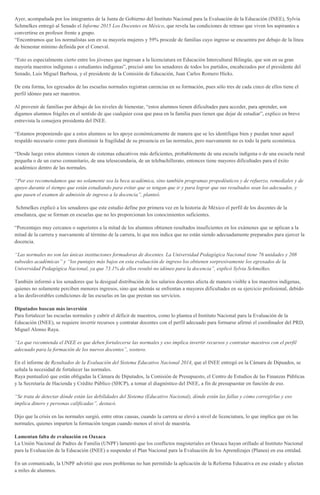 Ayer, acompañada por los integrantes de la Junta de Gobierno del Instituto Nacional para la Evaluación de la Educación (INEE), Sylvia
Schmelkes entregó al Senado el Informe 2015 Los Docentes en México, que revela las condiciones de retraso que viven los aspirantes a
convertirse en profesor frente a grupo.
“Encontramos que los normalistas son en su mayoría mujeres y 59% procede de familias cuyo ingreso se encuentra por debajo de la línea
de bienestar mínimo definida por el Coneval.
“Esto es especialmente cierto entre los jóvenes que ingresan a la licenciatura en Educación Intercultural Bilingüe, que son en su gran
mayoría maestros indígenas o estudiantes indígenas”, precisó ante los senadores de todos los partidos, encabezados por el presidente del
Senado, Luis Miguel Barbosa, y el presidente de la Comisión de Educación, Juan Carlos Romero Hicks.
De esta forma, los egresados de las escuelas normales registran carencias en su formación, pues sólo tres de cada cinco de ellos tiene el
perfil idóneo para ser maestros.
Al provenir de familias por debajo de los niveles de bienestar, “estos alumnos tienen dificultades para acceder, para aprender, son
digamos alumnos frágiles en el sentido de que cualquier cosa que pasa en la familia pues tienen que dejar de estudiar”, explico en breve
entrevista la consejera presidenta del INEE.
“Estamos proponiendo que a estos alumnos se les apoye económicamente de manera que se les identifique bien y puedan tener aquel
respaldo necesario como para disminuir la fragilidad de su presencia en las normales, pero nuevamente no es todo la parte económica.
“Desde luego estos alumnos vienen de sistemas educativos más deficientes, probablemente de una escuela indígena o de una escuela rural
pequeña o de un curso comunitario, de una telesecundaria, de un telebachillerato, entonces tiene mayores dificultades para el éxito
académico dentro de las normales.
“Por eso recomendamos que no solamente sea la beca académica, sino también programas propedéuticos y de refuerzo, remediales y de
apoyo durante el tiempo que están estudiando para evitar que se tengan que ir y para lograr que sus resultados sean los adecuados, y
que pasen el examen de admisión de ingreso a la docencia”, planteó.
Schmelkes explicó a los senadores que este estudio define por primera vez en la historia de México el perfil de los docentes de la
enseñanza, que se forman en escuelas que no les proporcionan los conocimientos suficientes.
“Porcentajes muy cercanos o superiores a la mitad de los alumnos obtienen resultados insuficientes en los exámenes que se aplican a la
mitad de la carrera y nuevamente al término de la carrera, lo que nos indica que no están siendo adecuadamente preparados para ejercer la
docencia.
“Las normales no son las únicas instituciones formadoras de docentes. La Universidad Pedagógica Nacional tiene 76 unidades y 208
subsedes académicas” y “los puntajes más bajos en esta evaluación de ingreso los obtienen sorpresivamente los egresados de la
Universidad Pedagógica Nacional, ya que 73.1% de ellos resultó no idóneo para la docencia”, explicó Sylvia Schmelkes.
También informó a los senadores que la desigual distribución de los salarios docentes afecta de manera visible a los maestros indígenas,
quienes no solamente perciben menores ingresos, sino que además se enfrentan a mayores dificultades en su ejercicio profesional, debido
a las desfavorables condiciones de las escuelas en las que prestan sus servicios.
Diputados buscan más inversión
Para fortalecer las escuelas normales y cubrir el déficit de maestros, como lo plantea el Instituto Nacional para la Evaluación de la
Educación (INEE), se requiere invertir recursos y contratar docentes con el perfil adecuado para formarse afirmó el coordinador del PRD,
Miguel Alonso Raya.
“Lo que recomienda el INEE es que deben fortalecerse las normales y eso implica invertir recursos y contratar maestros con el perfil
adecuado para la formación de los nuevos docentes”, sostuvo.
En el informe de Resultados de la Evaluación del Sistema Educativo Nacional 2014, que el INEE entregó en la Cámara de Dipuados, se
señala la necesidad de fortalecer las normales.
Raya puntualizó que están obligadas la Cámara de Diputados, la Comisión de Presupuesto, el Centro de Estudios de las Finanzas Públicas
y la Secretaría de Hacienda y Crédito Público (SHCP), a tomar el diagnóstico del INEE, a fin de presupuestar en función de eso.
“Se trata de detectar dónde están las debilidades del Sistema (Educativo Nacional), dónde están las fallas y cómo corregirlas y eso
implica dinero y personas calificadas”, destacó.
Dijo que la crisis en las normales surgió, entre otras causas, cuando la carrera se elevó a nivel de licenciatura, lo que implica que en las
normales, quienes imparten la formación tengan cuando menos el nivel de maestría.
Lamentan falta de evaluación en Oaxaca
La Unión Nacional de Padres de Familia (UNPF) lamentó que los conflictos magisteriales en Oaxaca hayan orillado al Instituto Nacional
para la Evaluación de la Educación (INEE) a suspender el Plan Nacional para la Evaluación de los Aprendizajes (Planea) en esa entidad.
En un comunicado, la UNPF advirtió que esos problemas no han permitido la aplicación de la Reforma Educativa en ese estado y afectan
a miles de alumnos.
 