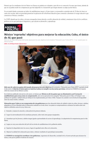 Destacó que los estudiantes de nivel básico en Oaxaca no podrán ser evaluados y por ello no se conocerá el avance que tienen, además de
que no se podrán medir las competencias que han adquirido ni el desarrollo que tengan durante su etapa escolar básica.
En un estado donde se presenta un índice de analfabetismo mayor a 16 por ciento y en promedio se pierden más de 70 días de clases en
cada ciclo escolar, debe ser prioridad garantizar la aplicación de la Reforma Educativa para comenzar a disminuir el rezago educativo que
caracteriza a Oaxaca, consideró.
La UNPF abundó que los niños y jóvenes oaxaqueños tienen derecho a recibir educación de calidad y mantenerse lejos de los conflictos
políticos en los que participa el magisterio y que afectan su desarrollo y aprendizaje.
México ‘reprueba’ objetivos para mejorar la educación; Cuba, el único
de AL que pasó
Sólo uno de cada tres países del mundo alcanzaron los seis objetivos de la iniciativa “Educación para Todos (EPT)”. Y no, nuestro país no
está en la lista.
ABRIL 10, 2015Nayeli Roldán (@nayaroldan)
Foto: Cuartoscuro.Los estudiantes del último año del bachillerato serán evaluados con la prueba Planea.
Sólo uno de cada tres países del mundo alcanzaron los seis objetivos de la iniciativa “Educación para Todos (EPT)” pactados desde
el año 2000 y Cuba fue el único país en América Latina en cumplir con las metas previstas, informó la UNESCO en el reporte
sobre los avances de los últimos 15 años.
En el informe publicado este jueves 9 de marzo, se destaca que México es de los países que no disminuirá a 50% la tasa de
analfabetismo para 2015 como se comprometió, aún con la operación de la campaña “Educación para la Vida y el Trabajo” y sus
políticas de equidad y calidad están por debajo de las implementadas por Cuba o Chile. Tampoco ha acabado con la brecha de desigualdad
entre las zonas rurales y urbanas.
Educación para Todos es un compromiso de 164 gobiernos para dar educación básica de calidad a todos los niños, jóvenes y adultos,
adoptada en el Foro Mundial sobre la Educación realizado en el año 2000. Los países se comprometieron a alcanzar las metas sobre seis
objetivos definidos antes de 2015. Estos son:
1) Extender y mejorar la atención y educación de la primera infancia.
2) Lograr la universalización de la enseñanza primaria, sobre todo entre grupos marginados.
3) Garantizar que los jóvenes y adultos tengan iguales oportunidades de acceso al aprendizaje y la adquisición de competencias para la vida
diaria.
4) Lograr en 2015 una reducción del 50% de los niveles de analfabetismo de la población adulta.
5) Suprimir la disparidad entre los sexos y lograr la igualdad entre ellos en la educación.
6) Mejorar la calidad de la educación para todos y obtener resultados de aprendizaje mensurables.
La UNESCO se encargó de coordinar a los gobiernos, organismos de desarrollo, sociedad civil y el sector privado para alcanzar las
metas y este jueves publicó el informe de avances.
 