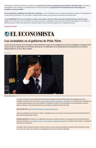 Aaron Benavot, director del informe, consideró que “a pesar de los avances logrados por la región de América Latina y el Caribe,
especialmente en lo referente a la escolarización de los niños más pobres, el programa de la Educación para Todos sigue sin
cumplirse en gran medida”.
En el mundo hay 58 millones de niños sin escolarizar y otros 100 millones que no terminan la enseñanza primaria. La desigualdad en
la educación ha aumentado, y los más pobres y desfavorecidos cargan con las peores consecuencias, insiste Benavont.
“La probabilidad de no ir a la escuela es cuatro veces mayor entre los niños más pobres del mundo que entre los más
ricos y cinco veces mayor la de no terminar la enseñanza primaria” y globalmente existe una mala calidad de aprendizaje en la enseñanza
primaria hace que todavía haya millones de niños que dejan la escuela sin haber adquirido las competencias básicas.
Educación Para todos
Los escándalos en el gobierno de Peña Nieto
La renuncia del director de la Conagua, David Korenfeld, luego de las imágenes que fueron divulgadas el pasado 29 de
marzo donde se observaba al funcionario abordando un helicóptero de la dependencia acompañado por su familia,
desató polémica en las redes sociales.
REDACCIÓN
Foto EE: Natalia Gaia
La renuncia del director de la Comisión Nacional del Agua (Conagua), David Korenfeld, luego de las imágenes que fueron
divulgadas el pasado 29 de marzo donde se observaba al funcionario abordando un helicóptero de la dependencia acompañado por
su familia, desató polémica en las redes sociales, sin embargo no ha sido el único escándalo que se ha presentado, de manara
directa o indirecta, en la actual administración que encabeza el presiente Enrique Peña Nieto.
9 de abril del 2015: David Korenfeld, director de Conagua, deja el cargo.
Luego de la polémica que se generó por utilizar un helicóptero para usos personal, el director general de la Comisión Nacional del
Agua, David Korenfeld, dejó el cargo.
El febrero del 2015 Se reveló que el ex gobernador de Oaxaca, José Murat Casab y su hijo Alejandro Murat, titular del Infonavit,
entre otros familiares, han comprado al menos seis inmuebles en diferentes de entidades de Estados Unidos, según un reportaje de
The New Tork Times(NYT).
La situación valió una serie de críticas en diversos niveles, ya que se reveló que la familia es dueña de dos condominios en Utah,
uno en el sur de Texas, uno en Florida y un departamento de lujo en la calle 55 en Manhattan.
 