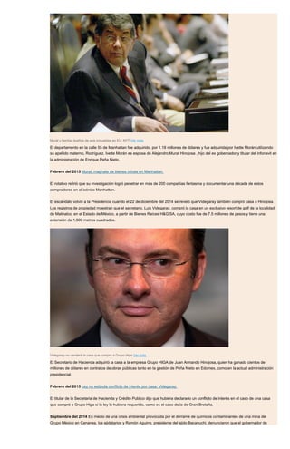 Murat y familia, dueños de seis inmuebles en EU: NYT Ver nota.
El departamento en la calle 55 de Manhattan fue adquirido, por 1.18 millones de dólares y fue adquirida por Ivette Morán utilizando
su apellido materno, Rodríguez. Ivette Morán es esposa de Alejandro Murat Hinojosa , hijo del ex gobernador y titular del infonavit en
la administración de Enrique Peña Nieto.
Febrero del 2015 Murat, magnate de bienes raíces en Manhattan.
El rotativo refirió que su investigación logró penetrar en más de 200 compañías fantasma y documentar una década de estos
compradores en el icónico Manhattan.
El escándalo volvió a la Presidencia cuando el 22 de diciembre del 2014 se reveló que Videgaray también compró casa a Hinojosa.
Los registros de propiedad muestran que el secretario, Luis Videgaray, compró la casa en un exclusivo resort de golf de la localidad
de Malinalco, en el Estado de México, a partir de Bienes Raíces H&G SA, cuyo costo fue de 7.5 millones de pesos y tiene una
extensión de 1,500 metros cuadrados.
Videgaray no venderá la casa que compró a Grupo Higa Ver nota.
El Secretario de Hacienda adquirió la casa a la empresa Grupo HIGA de Juan Armando Hinojosa, quien ha ganado cientos de
millones de dólares en contratos de obras públicas tanto en la gestión de Peña Nieto en Edomex, como en la actual administración
presidencial.
Febrero del 2015 Ley no estipula conflicto de interés por casa: Videgaray.
El titular de la Secretaria de Hacienda y Crédito Publico dijo que hubiera declarado un conflicto de interés en el caso de una casa
que compró a Grupo Higa si la ley lo hubiera requerido, como es el caso de la de Gran Bretaña.
Septiembre del 2014 En medio de una crisis ambiental provocada por el derrame de químicos contaminantes de una mina del
Grupo México en Cananea, los ejidatarios y Ramón Aguirre, presidente del ejido Bacanuchi, denunciaron que el gobernador de
 