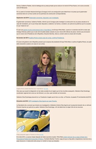 Sonora, Guillermo Padrés, inició el desfogue de su presa privada que se ubica en el rancho El Pozo Nuevo, en la zona conocida
como El Manzanar.
Por su parte la Comisión Nacional del Agua (Conagua) inició una averiguación para determinar si la presa que el gobernador
sonorense tiene en su finca cuenta con los permisos de construcción correspondientes.
Septiembre del 2014 Gobernador sonorense, dispuesto a ser investigado.
El gobernador sonorense, Guillermo Padrés, informó que la Conagua pide investigar la construcción de una presa ubicada en la
casa del mandatario, por lo que él dijo estar dispuesto a colaborar; los hechos, consideró, son parte de la polémica que ha causado
en que “alzara la voz”.
El caso que generó mucha controversia el de la “Casa Blanca” de Enrique Peña Nieto, cuando en noviembre del 2014 el sitio web
Aristegui Noticias publicó que el valor del inmueble estaba valuado en poco más de 86 millones de pesos, hechos que provocaron
que el vocero de la Presidencia de la República, Eduardo Sánchez, diera su versión sobre la compra del inmueble.
Noviembre del 2014 Angélica Rivera compra casa de Lomas, confirma Presidencia.
El vocero del gobierno de la República precisó que la esposa del presidente Enrique Peña Nieto, la señora Angélica Rivera, es quien
está comprando a plazos una casa en Las Lomas.
Angélica Rivera venderá derechos de su "Casa Blanca" Ver nota.
Otra caso que causó la indignación en las redes sociales fue el regalo que le hizo el priista oaxaqueño, Heliodoro Díaz Escárrega,
coordinador regional de la zona sur de Infonavit, a su hijo, quien también es funcionario.
Heliodoro Díaz Escárrega presumió en su Facebook el regalo que le hizo a su hijo: un Porsche, el pasado 27 de diciembre del 2014.
Diciembre del 2014: SFP investigará a Díaz Aguirre por caso Porsche.
La Secretaría dio a conocer que iniciará una investigación a Heliodoro Antonio Díaz Aguirre por la presunta donación de un vehículo
Porsche Cayman por parte de su padre, Heliodoro Díaz Escárraga, a fin de determinar el origen lícito de los recursos.
Priista oaxaqueño regala un Porsche a su hijo Ver nota.
En el año 2013, y a pocos meses después de haber asumido el poder, Peña Nieto ordenó remover de su cargo al titular de la
Procuraduría Federal del Consumidor (Profeco), Humberto Benítez Treviño, luego de que su hija pidió a inspectores al servicio de su
papá clausurar un restaurante sólo porque no recibió la mesa que deseaba.
 