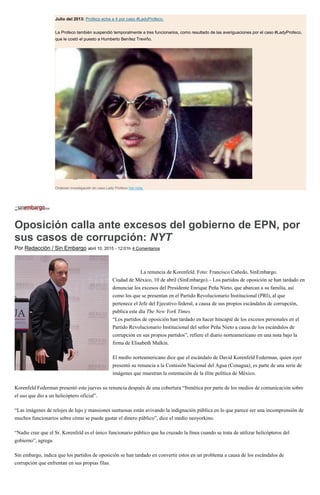 Julio del 2013: Profeco echa a 4 por caso #LadyProfeco.
La Profeco también suspendió temporalmente a tres funcionarios, como resultado de las averiguaciones por el caso #LadyProfeco,
que le costó el puesto a Humberto Benítez Treviño.
Ordenan investigación en caso Lady Profeco Ver nota.
Oposición calla ante excesos del gobierno de EPN, por
sus casos de corrupción: NYT
Por Redacción / Sin Embargo abril 10, 2015 - 12:01h 4 Comentarios
La renuncia de Korenfeld. Foto: Francisco Cañedo, SinEmbargo.
Ciudad de México, 10 de abril (SinEmbargo).– Los partidos de oposición se han tardado en
denunciar los excesos del Presidente Enrique Peña Nieto, que abarcan a su familia, así
como los que se presentan en el Partido Revolucionario Institucional (PRI), al que
pertenece el Jefe del Ejecutivo federal, a causa de sus propios escándalos de corrupción,
publica este día The New York Times.
“Los partidos de oposición han tardado en hacer hincapié de los excesos personales en el
Partido Revolucionario Institucional del señor Peña Nieto a causa de los escándalos de
corrupción en sus propios partidos”, refiere el diario norteamericano en una nota bajo la
firma de Elisabeth Malkin.
El medio norteamericano dice que el escándalo de David Korenfeld Federman, quien ayer
presentó su renuncia a la Comisión Nacional del Agua (Conagua), es parte de una serie de
imágenes que muestran la ostentación de la élite política de México.
Korenfeld Federman presentó este jueves su renuncia después de una cobertura “frenética por parte de los medios de comunicación sobre
el uso que dio a un helicóptero oficial”.
“Las imágenes de relojes de lujo y mansiones suntuosas están avivando la indignación pública en lo que parece ser una incomprensión de
muchos funcionarios sobre cómo se puede gastar el dinero público”, dice el medio neoyorkino.
“Nadie cree que el Sr. Korenfeld es el único funcionario público que ha cruzado la línea cuando se trata de utilizar helicópteros del
gobierno”, agrega.
Sin embargo, indica que los partidos de oposición se han tardado en convertir estos en un problema a causa de los escándalos de
corrupción que enfrentan en sus propias filas.
 
