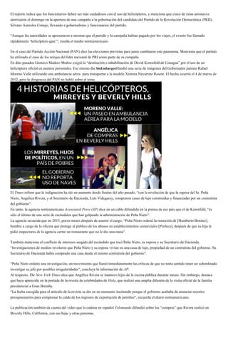 El reporte indica que los funcionarios deben ser más cuidadosos con el uso de helicópteros, y menciona que cinco de estas aeronaves
aterrizaron el domingo en la apertura de una campaña a la gobernación del candidato del Partido de la Revolución Democrática (PRD),
Silvano Aureoles Conejo, llevando a gobernadores y funcionarios del partido.
“Aunque las autoridades se apresuraron a mostrar que el partido y la campaña habían pagado por los viajes, el evento fue llamado
rápidamente ‘helicóptero-gate’”, reseña el medio norteamericano.
En el caso del Partido Acción Nacional (PAN) dice las elecciones previstas para junio cambiaron este panorama. Menciona que el partido
ha utilizado el caso de los relojes del líder nacional de PRI como parte de su campaña.
En días pasados Gustavo Madero Muñoz exigió la “destitución e inhabilitación de David Korenfeld de Conagua” por el uso de un
helicóptero oficial en asuntos personales. Ese mismo día SinEmbargodifundió una serie de imágenes del Gobernador panista Rafael
Moreno Valle utilizando una ambulancia aérea para transportar a la modelo Ximena Navarrete Rosete. El hecho ocurrió el 4 de marzo de
2012, pero la dirigencia del PAN no habló sobre el tema.
El Times refiere que la indignación ha ido en aumento desde finales del año pasado, “con la revelación de que la esposa del Sr. Peña
Nieto, Angélica Rivera, y el Secretario de Hacienda, Luis Videgaray, compraron casas de lujo construidas y financiadas por un contratista
del gobierno”.
En tanto, la agencia norteamericana Associated Press (AP) dice en un cable difundido en la prensa de ese país que el de Korenfeld, “es
sólo el último de una serie de escándalos que han golpeado la administración de Peña Nieto”.
La agencia recuerda que en 2013, pocos meses después de asumir el cargo, “Peña Nieto ordenó la remoción de [Humberto Benítez],
hombre a cargo de la oficina que protege al público de los abusos en establecimientos comerciales [Profeco], después de que su hija le
pidió inspectores de la agencia cerrar un restaurante que no le dio una mesa”.
También menciona el conflicto de intereses surgido del escándalo que tocó Peña Nieto, su esposa y su Secretario de Hacienda.
“Investigaciones de medios revelaron que Peña Nieto y su esposa vivían en una casa de lujo, propiedad de un contratista del gobierno. Su
Secretario de Hacienda había comprado una casa desde el mismo contratista del gobierno”.
“Peña Nieto ordenó una investigación, un movimiento que llamó inmediatamente las críticas de que no tenía sentido tener un subordinado
investigar su jefe por posibles irregularidades”, concluye la información de AP.
Al respecto, The New York Times dice que Angélica Rivera se mantuvo lejos de la escena pública durante meses. Sin embargo, destaca
que haya aparecido en la portada de la revista de celebridades de Hola, que realizó una amplia difusión de la visita oficial de la familia
presidencial a Gran Bretaña.
“La fecha escogida para el artículo de la revista se dio en un momento incómodo porque el gobierno acababa de anunciar recortes
presupuestarios para compensar la caída de los ingresos de exportación de petróleo”, recuerda el diario norteamericano.
La publicación también da cuenta del video que la cadena en español Telemundo difundió sobre las “compras” que Rivera realizó en
Beverly Hills, California, con sus hijas y otras personas.
 