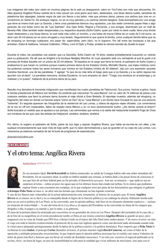 Las imágenes del video (por cierto en muchas páginas de la web ya desapareció, salvo en YouTube) son más que elocuentes. En
ellas aparece Angélica Rivera vestida de lo más casual con unos jeans azul claro, deslavados, una blusa blanca suelta, sandalias de
plataforma tipo alpargata, bolsota negra de piel con flecos a los lados, más que primera dama, parece una señora que vive en un
condominio en Santa Fe. De anteojos negros, no se ve muy peinada y su caminar denota desgano. Está acompañada por una amiga
que tiene el mismo look que La Gaviota, y lleva unos pantalones blancos muy ajustados. Las dos están comiendo papas fritas o algo
parecido de una bolsa como las de "Las Sabritas". Sus hijas Sofía, Regina y Fernanda, y sus amigas, deambulan por un mall de
Beverly Hills. Ellas también están despeinadas y su respectivo atuendo (Sofía Castro, quien por cierto no tiene cuello, lleva unos shorts
súper deslavados y una blusa blanca, la cual nada más cubre un hombro, y una bolsa de marca Céline de un costo de 2 mil euros, es
decir casi 40 mil pesos) se ve como arrugado y muy lavado. Seguramente lo que quería la familia, como cualquier familia latina que va
de shopping un domingo cualquiera, era pasar de- sapercibida, pero claro, no lo lograron. Por allí entre las boutiques a las que
entraban, Dolce & Gabbana, Versace Collection, Tiffany, Lord of Optic y Prada, andaba la cámara secreta de ¡Suelta la sopa!
Durante el video, los panelistas nos aclaran que La Gaviotita, Sofía Castro de 18 años, estaba probablemente buscando un vestido
para su graduación. De allí que se dirigiera a la boutique Badgley Mischka, en cuyo aparador está uno semejante al que le gustó a la
princesa de Arabia Saudita con un precio de 20 mil dólares. "Si basados en el cargo que tiene la mamá, el padrastro de Sofía Castro y
analizamos lo que hacen no combina porque nuestra primera dama de los Estados Unidos, Michelle Obama, usa trajes módicos como
los podemos comprar todos los seres humanos que vivimos en los Estados Unidos de 40 dólares", dijo con una expresión azorada
Carolina Sandoval, una de las panelistas. Y agregó: "lo que da es más leña al fuego para que a La Gaviota y a su señor esposo los
apunten con el dedo". La panelista mexicana, Andrea Escalona, no tuvo empacho en decir: "Traigo una revoltura en el estómago y un
malestar y no puedo", hablando de la primera dama de su país.
Resulta muy llamativa la tremenda indignación que manifiestan los cuatro panelistas de Telemundo. Sus juicios, hechos a gritos, hacia
la familia presidencial de México son terribles. Es evidente que mencionan "la casa Blanca" con un valor de 74 millones de pesos y los
costosos vestidos que llevó la primera dama durante el viaje oficial a Gran Bretaña. El reportaje muestra, además del shopping, un
fragmento del video en donde La Gaviota aclara "cómo se hizo" de su "casa Blanca" y en donde hace hincapié en que es una persona
"solvente". En seguida aparecen las fotografías de la residencia de Las Lomas, y videos de algunos viajes oficiales. Los comentarios
de la voz en off son implacables, faltos de respeto hacia México y en un tono excesivamente burlón: ¿De dónde vendrá el dinero?
Sofía buscaba un vestido que se ajustara a sus pompis. Las camionetas que vemos a la salida del restaurante brasileño Fogo de Chao
son similares de las que usan las artistas de Hollywood, etcétera, etcétera, etcétera.
Por último, le sugiero al padrastro de Sofía, padre de sus hijas y esposo Angélica Rivera, que hable se-ria-men-te con ellas, y les
suplique encarecidamente que sean más de bajo perfil, que no sean derrochadoras y que se guarden en su casa de Las Lomas. Los
mexicanos ya estamos cansados de ser la burla de programas de espectáculos.
gloaezatovar@yahoo.com
Yelotrotema:AngélicaRivera
Yuriria Sierra 10/04/2015 01:43
En un escenario ideal, David Korenfeld no habría renunciado, su salida de Conagua habría sido una orden inmediata del
Presidente. En un escenario ideal, la salida no habría tardado una semana, se habría dado a las pocas horas de conocerse el
uso que hizo de un bien federal para un fin privado, el famosohelicoptergate. Aun así, su renuncia —que ojalá no sea un
carpetazo al tema— calma un poco las aguas que en los últimos meses han estado tan turbias. Es lo menos que podíamos
esperar frente a una coyuntura tan compleja, en la que cualquier error por parte de los funcionarios que integran el gabinete
deEnrique Peña Nieto no hace si no abrir más las heridas que claramente no han logrado cicatrizar.
Y uno de los flancos más vulnerables de la actual administración está, tristemente, al interior de su propia casa. El tema Angélica
Rivera no es menor, no es fácil y no es manejable desde la lógica de la función pública (y sin embargo la afecta). Habiendo tenido todo
para ser un activo político de Los Pinos, se ha convertido, ante la opinión pública, más bien en un elemento altamente explosivo —incluso
en situación de inmovilidad—. A raíz del tema de la Casa Blanca, la esposa del Presidente se ha convertido en diana de los ataques que,
dirigidos a ella, le pegan a su marido y, por lo tanto, a su gobierno.
El tema de la primera dama ha terminado por convertirse en un generador de crisis en Los Pinos. Después del escándalo de la casa (ah, y
de la foto de su maquillista en el avión presidencial rumbo a China en ese mismo contexto),Angélica Rivera se guardó un poco, pero
reapareció con la visita de Estado que EPN hizo a Reino Unido en el marco del Año Dual entre ambos países. Y de nuevo el error: no sólo
el viaje con toda la familia (contraviniendo el protocolo de la casa real inglesa) apareció como una decisión nada afortunada cuando toda
la visita estuvo planeada quirúrgicamente desde la óptica de la política exterior y la política doméstica. Poco importó que a Peña Nieto lo
recibieran la reina Isabel, el príncipe Carlos (heredero al trono), el primer ministro inglésDavid Cameron, así como el líder de la
oposición y múltiples potenciales inversionistas: lo que importó para la opinión pública mexicana fue el vestido rojo marca Valentino de
miles de pesos (tan fácil y honroso que era llevar un vestido de diseñador mexicano). Y no sólo eso: excesivo el especial publicado en la
revista ¡Hola!, un fuera de lugar, un acto de insensibilidad no sólo para la realidad que viven millones de mexicanos, sino para con el
 