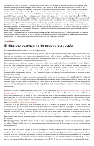arduo trabajo de todos los mexicanos y los ingleses involucrados durante más de un año en la realización de esa visita de Estado. Una
lamentable extravagancia editorial por parte del más delicado flanco político de Peña Nieto. A veces parece que se olvidan de que
estamos hablando de la esposa del Presidente de la doceava economía más importante del planeta. Y como tal deben cuidar su imagen.
Absolutamente todo lo que haga Angélica Rivera estará sujeto al escrutinio público. Un escrutinio que además será cada vez más
mordaz. Incluso, a últimas fechas, desde la mala leche de la difamación. Como ejemplo, el reportaje que hace unos días presentó la
cadena Telemundo. La primera dama y sus hijas paseando en Rodeo Drive, en uno de los varios centros comerciales en Beverly Hills.
Cualquiera que haya visto la “investigación” sabe que no se observa jamás que la familia presidencial esté cargando bolsas de compras de
sus lujosas tiendas; incluso los empleados entrevistados para el reportaje dieron cuenta de que sólo preguntaron pero, en ningún momento
confirmaron la compra de ninguna mercancía. Vamos, no hay, en este reportaje específicocorpus delicti —ni visual ni de testimonio—:
pero el solo hecho de verla pasear por el más lujoso centro comercial de LA, es una invitación a las especulaciones sensacionalistas. Un
paseo que, en realidad, se traduce como una falta de delicadeza ante la crisis que viven el país y su gobierno. Y que, claro, se convierte en
una mecha fácil para prender la hoguera del descontento y la indignación. Notas que, reales o calumniosas, seguirán dañando la imagen
de una Presidencia ya de suyo lastimada.
De no ajustar (y con toda premura) el perfil público de Angélica Rivera y su familia, de sus reales y/o aparentes excesos, en Los Pinos
pueden correr el riesgo de que un día, un mal día, un mero resbalón pueda convertirse en un escándalo de proporciones completamente
imprevisibles. Y de imprevisibles este gobierno ya tuvo y obtuvo, su casi insoportable sobredosis.
El discreto desencanto de nuestra burguesía
Por Antonio Salgado Borge abril 10, 2015 - 00:03h 2 Comentarios
Existen personas incapaces de reconocerse en el espejo. Quienes sufren de este trastorno no encuentran en el espejo su propio reflejo, sino
ilusiones que representan a seres humanos completamente distintos a ellos o versiones modificadas de sí mismos. Este tipo de
padecimiento, producido por enfermedades neuronales o lesiones cerebrales, suele ir de la mano con otro, llamado agnosia de espejo, que
consiste en no poder identificar las superficies reflejantes como tales.
La contraproducente desfachatez con que algunos funcionarios exhiben y disponen de los beneficios cosechados bajo la sombra del poder
en México puede entenderse si consideramos a nuestra clase política como paciente de una incapacidad análoga a la generada por
laagnosia de espejo. Ejemplos sobran. El presidente del PRI y funcionarios de distintos partidos exhibiendo costosísimos relojes, la
primera dama y su familia comprando en lujosas tiendas en Beverly Hills, el titular del la Conagua disponiendo de uno de los helicópteros
de esta dependencia para un viaje personal… César Camacho, Angélica Rivera o David Korenfeld probablemente no encuentran nada de
indecente en sus acciones.
Nuestros gobernantes y representantes suelen tener una imagen de sí mismos que no corresponde con la realidad. A éstos les resulta casi
imposible entender que los medios independientes y la sociedad informada son las dos principales superficies en que se reflejan sus
verdades. Es por ello que cuando se ven exhibidos, o cuando parte de la sociedad les reclama frontalmente, este tipo de personajes
reacciona con genuina indignación o sorpresa. “Deben ser parte de la prole envidiosa”. “¡Son los medios opositores conspirando en
nuestra contra!”.
La respuesta de Enrique Peña Nieto ante los resultados de la más reciente encuesta de “evaluación al presidente” dados a conocer por el
periódico Reforma es una muestra inmejorable de esta incapacidad. 57% de los ciudadanos, 78% de los universitarios y 82% de los
líderes mexicanos desaprueba la gestión de Peña. Uno pensaría que, ante un desplome de esta naturaleza, cualquier político estaría
preocupado; pero no ha sido este el caso. Por el contrario, el presidente ha despreciado públicamente lo que estos indicadores reflejan
argumentando, como si la opinión de sus gobernados hubiera surgido de la nada o no tuviera relación con la realidad, que él no trabaja
para“colgarse medallitas ni tener logros personales”.
A diferencia de lo que ocurre con la falsa identificación del yo en el espejo o con la agnosia de espejo, es preciso descartar, por
socialmente exitoso que el chascarrillo pueda resultar, la posibilidad de que la causa que produce que para parte de nuestra clase política
las ilusiones ocupen el lugar de los reflejos radique en enfermedades neuronales o en daños cerebrales. En realidad el sistema político
mexicano está diseñado, como palacio de vampiro, para que los espejos, innecesarios y sumamente peligrosos porque revelan la
verdadera condición del dueño de la casa, no estén presentes o se mantengan resguardados en áreas donde no constituyan una amenaza.
La servidumbre sabe que debe proteger a su patrón cubriendo o destruyendo inmediatamente cualquiera de estos artefactos que aparezca
por accidente.
El problema para Enrique Peña Nieto y para su partido es que el palacio al que han accedido por seis años es muy distinto al que soñaban
con habitar. Ahora hay muchos más espejos que antes y quienes gobiernan son incapaces de reconocer que lo que están viendo en ellos es
su propia naturaleza.
Desde que Peña Nieto asumió el poder el estado de cosas político, social y económico se ha venido descomponiendo. Aunque la
emergencia de movimientos sociales como el de Ayotzinapa demuestran que el amplio grupo de olvidados por nuestro régimen distan
mucho de ser pasivo u homogéneo, la apuesta del presidente y de su partido seguirá siendo electoral y seguirá basada en su capacidad de
manipular políticamente a los sectores más marginados. Es preciso recordar que el presidente llegó al poder cosechando 39% de los votos,
pero sus más grandes triunfos se dieron entre votantes rurales –obtuvo el 40% de los votos en este segmento- o con escolaridad básica –
 