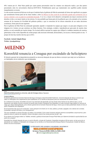 48% votaron por él-. Peña Nieto perdió por cuatro puntos porcentuales entre los votantes con educación media y por diez puntos
porcentuales entre los universitarios (Reforma 02/07/2012). Probablemente pensó que manteniendo este equilibrio podría transitar
tranquilamente su sexenio.
La más reciente encuesta de Reforma revela que el malestar hacia el gobierno de Peña ha aumentado de forma más significativa en grupos
que normalmente forman parte de las clases medias y altas. En México la clase social de un individuo guarda una correlación con su
acceso a internet y con su grado de escolaridad alcanzada. A su vez, a mayor nivel educativo corresponde una mayor conciencia de los
derechos civiles y un mayor interés en las noticias. Es muy probable que buena parte de la población que se ha enterado en las recientes
semanas de las muestras de frivolidad del gobierno peñista, o que es consciente de los efectos materiales de sus malas decisiones
económicas, forme parte de este segmento.
Pero el gobierno de Peña Nieto ha continuado ignorando, tapando o rompiendo los espejos que surgen a su paso para refugiarse en las
imágenes de sí mismo con que construye sus falsas ilusiones. Esta estrategia, avalada y reproducida por gran parte de nuestra clase
política, no será sostenible por mucho tiempo. En el actual edificio nacional los espejos que reflejan la verdadera naturaleza de nuestros
gobernantes se han vuelto imposibles de ocultar porque cada mexicano informado, desencantado y con acceso a internet puede ser uno. Y
porque de éstos hay muchos más hoy que en 2012.
Facebook: Antonio Salgado Borge
Twitter: @asalgadoborge
Korenfeld renuncia a Conagua por escándalo de helicóptero
El director general de la dependencia presentó su renuncia después de que se diera a conocer que viajó con su familia en
un helicóptero de la institución que encabezaba.
1 / 3
David Korenfeld presenta su renuncia, sale de Conagua (Milenio Televisión)
MILENIO DIGITAL09/04/2015 12:11 PM
Ciudad de México
El director general de la Comisión Nacional del Agua (Conagua), David Korenfeld Federman, renunció después de darse a conocer que
utilizó un helicóptero de la dependencia para trasladarse con su familia al aeropuerto para sus vacaciones de Semana Santa.
En conferencia de prensa, Korenfeld comunicó "que derivado del desarrollo que han tenido estos hechos en los últimos días y con la
disposición que desde el primer momento he tenido ante el señor Presidente de la República, en este momento hago pública mi renuncia al
cargo que vengo desempeñando como director general de la Comisión Nacional del Agua, misma que se había presentado desde el inicio al
señor Presidente de la República".
El ex funcionario dijo que se ha conducido, "como siempre lo he hecho en mi vida, pública y privada, apegado a los valores de la verdad,
honestidad, siempre de frente y con transparencia".
"Por eso manifesté mi sincera disculpa y la reitero a la sociedad. Como seres humanos siempre seremos susceptibles a equivocarnos, pero
debemos tener la valentía de aceptarlo, ofrecer disculpas y asumir las consecuencias de ello", dijo.
El ex director de Conagua reiteró su "lealtad, amistad y gratitud al licenciado Enrique Peña Nieto por haberme brindado la oportunidad de ser
parte de su equipo".
Korenfeld fue criticado después de que un vecino difundió, a través de Facebook, fotografías tomadas el 29 de marzo, en las que se le ve
abordando con maletas un helicóptero de Conagua con su familia, en el fraccionamiento Bosque Real en Huixquilucan, Estado de México,
donde vive el ex funcionario.
 