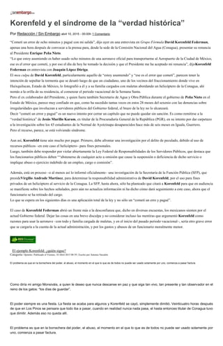 Korenfeld y el síndrome de la “verdad histórica”
Por Redacción / Sin Embargo abril 10, 2015 - 00:00h 1 Comentario
“Cometí un error de ocho minutos y pagué con mi salida”, dijo ayer en una entrevista en Grupo Fórmula David Korenfeld Federman,
apenas una hora después de convocar a la prensa para, desde la sede de la Comisión Nacional del Agua (Conagua), presentar su renuncia
al Presidente Enrique Peña Nieto.
“Lo que estoy asumiendo es haber usado ocho minutos de una aeronave oficial para transportarme al Aeropuerto de la Ciudad de México,
ese es el error que cometí, y por eso el día de hoy he tomado la decisión y que el Presidente me ha aceptado mi renuncia”, dijoKorenfeld
Federman en entrevista con Joaquín López Dóriga.
El mea culpa de David Korenfeld, particularmente aquello de “estoy asumiendo” y “ese es el error que cometí”, parecen tener la
intención de sepultar la tormenta que se desató luego de que un ciudadano, uno de los vecinos del fraccionamiento donde vive en
Huixquilucan, Estado de México, lo fotografió a él y a su familia cargados con maletas abordando un helicóptero de la Conagua, ahí
nomás a la orilla de su residencia, al comenzar el periodo vacacional de la Semana Santa.
Pero el ex colaborador del Presidente, y quien fuera también Secretario de Agua y Obra Pública durante el gobierno de Peña Nieto en el
Estado de México, parece muy confiado en que, como ha sucedido tantas veces en estos 28 meses del sexenio con las denuncias sobre
irregularidades que involucran a servidores públicos del Gobierno federal, el brazo de la ley no lo alcanzará.
Decir “cometí un error y pagué” es un nuevo intento por cerrar un capítulo que no puede quedar sin sanción. Es como remitirse a la
“verdad histórica” de Jesús Murillo Karam, ex titular de la Procuraduría General de la República (PGR), en su intento por dar carpetazo
a la investigación sobre los 43 estudiantes de la Normal de Ayotzinapa desaparecidos hace más de seis meses en Iguala, Guerrero.
Pero el recurso, parece, se está volviendo síndrome.
Aun así, Korenfeld tiene aún mucho por pagar. Primero, debe afrontar una investigación por el delito de peculado, debido al uso de
recursos públicos –en este caso el helicóptero– para fines personales.
Luego, también debe responder por violar abiertamente la Ley Federal de Responsabilidades de los Servidores Públicos, que destaca que
los funcionarios públicos deben ““abstenerse de cualquier acto u omisión que cause la suspensión o deficiencia de dicho servicio o
implique abuso o ejercicio indebido de un empleo, cargo o comisión”.
Además, está en proceso –o al menos así lo informó oficialmente– una investigación de la Secretaría de la Función Pública (SFP), que
presideVirgilio Andrade Martínez, para determinar la responsabilidad administrativa de David Korenfeld, por el uso para fines
privados de un helicóptero al servicio de la Conagua. La SFP, hasta ahora, sólo ha planteado que citará a Korenfeld para que en audiencia
se manifieste sobre los hechos señalados, pero aún no actualiza información ni ha dicho cómo dará seguimiento a este caso, ahora que el
funcionario se ha retirado del cargo.
Lo que se espera en los siguientes días es una aplicación total de la ley y no sólo un “cometí un erro y pagué”.
El caso de Korenfeld Federman abrió un frente más a la desconfianza que, dicho en diversas encuestas, los mexicanos sienten por el
actual Gobierno federal. Dejar las cosas en una breve disculpa y no considerar incluso las mentiras que argumentó Korenfeld como
razones para usar la aeronave –con todo y familia cargada de maletas, y en el inicio del pasado periodo vacacional–, sería otro grave error
que se cargaría a la cuenta de la actual administración, y por los gastos y abusos de un funcionario moralmente menor.
El ejemplo Korenfeld: ¿quién sigue?
Categoría: Opinión | Publicado el Viernes, 10 Abril 2015 08:59 | Escrito por Antonio Navalón
El problema es que en la borrachera del poder, el abuso, el momento en el que lo que es de todos no puede ser usado solamente por uno, comienza a pasar factura
Como diría mi amigo Monsiváis, a quien le deseo que nunca descanse en paz y que siga tan vivo, tan presente y tan observador en el
reino de los gatos: “los días de guardar”.
El poder siempre es una fiesta. La fiesta se acaba para algunos y Korenfeld se cayó, simplemente dimitió. Veinticuatro horas después
de que en Los Pinos se pensara que todo iba a pasar, cuando en realidad nunca nada pasa, el hasta entonces titular de Conagua tuvo
que dimitir. Además eso no queda allí.
El problema es que en la borrachera del poder, el abuso, el momento en el que lo que es de todos no puede ser usado solamente por
uno, comienza a pasar factura.
 