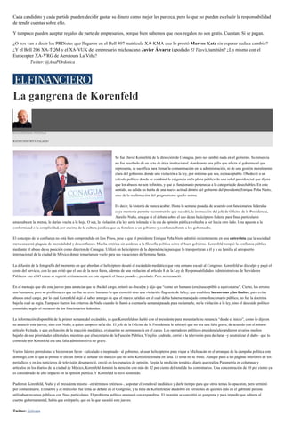 Cada candidato y cada partido pueden decidir gastar su dinero como mejor les parezca, pero lo que no pueden es eludir la responsabilidad
de rendir cuentas sobre ello.
Y tampoco pueden aceptar regalos de parte de empresarios, porque bien sabemos que esos regalos no son gratis. Cuestan. Sí se pagan.
¿O nos van a decir los PRDistas que llegaron en el Bell 407 matrícula XA-KMA que lo prestó Marcos Katz sin esperar nada a cambio?
¿Y el Bell 206 XA-TQM y el XA-VUK del empresario michoacano Javier Álvarez (apodado El Tigre), también? ¿Lo mismo con el
Eurocopter XA-VRG de Aerotours La Viña?
Twitter: @AnaPOrdorica
La gangrena de Korenfeld
Estrictamente Personal
RAYMUNDO RIVA PALACIO
Se fue David Korenfeld de la dirección de Conagua, pero no cambió nada en el gobierno. Su renuncia
no fue resultado de un acto de ética institucional, donde ante una pifia que afecta al gobierno al que
representa, se sacrifica para frenar la contaminación en la administración, ni de una gestión moralmente
clara del gobierno, donde una violación a la ley, por mínima que sea, es inaceptable. Obedeció a un
cálculo político donde se combinó la exigencia en la plaza pública de una señal presidencial que dijera
que los abusos no son infinitos, y que el funcionario pertenecía a la categoría de desechables. En este
sentido, su salida no habla de una nueva actitud dentro del gobierno del presidente Enrique Peña Nieto,
sino de la reafirmación del pragmatismo que lo anima.
Es decir, la historia de nunca acabar. Hasta la semana pasada, de acuerdo con funcionarios federales
cuya memoria permite reconstruir lo que sucedió, la instrucción del jefe de Oficina de la Presidencia,
Aurelio Nuño, era que si el debate sobre el uso de un helicóptero federal para fines particulares
amainaba en la prensa, le darían vuelta a la hoja. O sea, la violación a la ley sería tolerada si la ola de opinión pública volteaba a ver hacia otro lado. Una apuesta a la
conformidad o la complicidad, por encima de la cultura jurídica que da fortaleza a un gobierno y confianza frente a los gobernados.
El concepto de la confianza no está bien comprendido en Los Pinos, pese a que el presidente Enrique Peña Nieto admitió recientemente en una entrevista que la sociedad
mexicana está plagada de incredulidad y desconfianza. Mucha retórica sin asideras a la filosofía política sobre el buen gobierno. Korenfeld rompió la confianza pública
mediante el abuso de su posición como director de Conagua. Utilizó un helicóptero de la dependencia para que lo transportaran a él y a su familia al aeropuerto
internacional de la ciudad de México donde tomarían un vuelo para sus vacaciones de Semana Santa.
La difusión de la fotografía del momento en que abordan el helicóptero desató el escándalo mediático que esta semana escaló al Congreso. Korenfeld se disculpó y pagó el
costo del servicio, con lo que evitó que el uso de la nave fuera, además de una violación al artículo 8 de la Ley de Responsabilidades Administrativas de Servidores
Públicos –no el 43 como se reportó erróneamente en este espacio el lunes pasado–, peculado. Pero no renunció.
En el mensaje que dio este jueves para anunciar que se iba del cargo, reiteró su disculpa y dijo que “como ser humano (era) susceptible a equivocarse”. Cierto, los errores
son humanos, pero su problema es que no fue un error humano lo que cometió sino una violación flagrante de la ley, que establece las normas y los límites, para evitar
abusos en el cargo, por lo cual Korenfeld dejó el sabor amargo de que el marco jurídico en el cual debía haberse manejado como funcionario público, no fue la doctrina
bajo la cual se regía. Tampoco fueron los criterios de Nuño cuando lo llamó a cuentas la semana pasada para reclamarle, no la violación a la ley, sino el descuido político
cometido, según el recuento de los funcionarios federales.
La información disponible de la primer semana del escándalo, es que Korenfeld no habló con el presidente para presentarle su renuncia “desde el inicio”, como lo dijo en
su anuncio este jueves, sino con Nuño, a quien tampoco se la dio. El jefe de la Oficina de la Presidencia le subrayó que no era una falta grave, de acuerdo con el mismo
artículo 8 citado, y que en función de la reacción mediática, evaluarían su permanencia en el cargo. Los operadores políticos presidenciales pidieron a varios medios
bajarlo de sus prioridades editoriales, mientras que el secretario de la Función Pública, Virgilio Andrade, corrió a la televisión para declarar –y neutralizar el daño– que lo
cometido por Korenfeld era una falta administrativa no grave.
Varios líderes perredistas le hicieron un favor –calculado o inopinado– al gobierno, al usar helicópteros para viajar a Michoacán en el arranque de la campaña política este
domingo, con lo que la prensa se dio un festín al señalar sin matices que no sólo Korenfeld estaba en falta. El tema no se frenó. Aunque pasó a las páginas interiores de los
periódicos y en los noticieros de televisión desapareció, creció en los espacios de opinión. Según la medición temática diaria que realiza Parametría en columnas y
artículos en los diarios de la ciudad de México, Korenfeld dominó la atención con más de 12 por ciento del total de los comentarios. Una concentración de 10 por ciento ya
es considerado de alto impacto en la opinión pública. Y Korenfeld lo tuvo sostenido.
Pudieron Korenfeld, Nuño y el presidente mismo –en términos retóricos–, soportar el vendaval mediático y darle tiempo para que otros temas lo opacaron, pero terminó
por contaminarse. El martes y el miércoles fue tema de debate en el Congreso, y la falta de Korenfeld se desdobló en versiones de quiénes más en el gabinete peñista
utilizaban recursos públicos con fines particulares. El problema político amenazó con expandirse. El moretón se convirtió en gangrena y para impedir que subiera al
cuerpo gubernamental, había que extirparlo, que es lo que sucedió este jueves.
Twitter: @rivapa
 